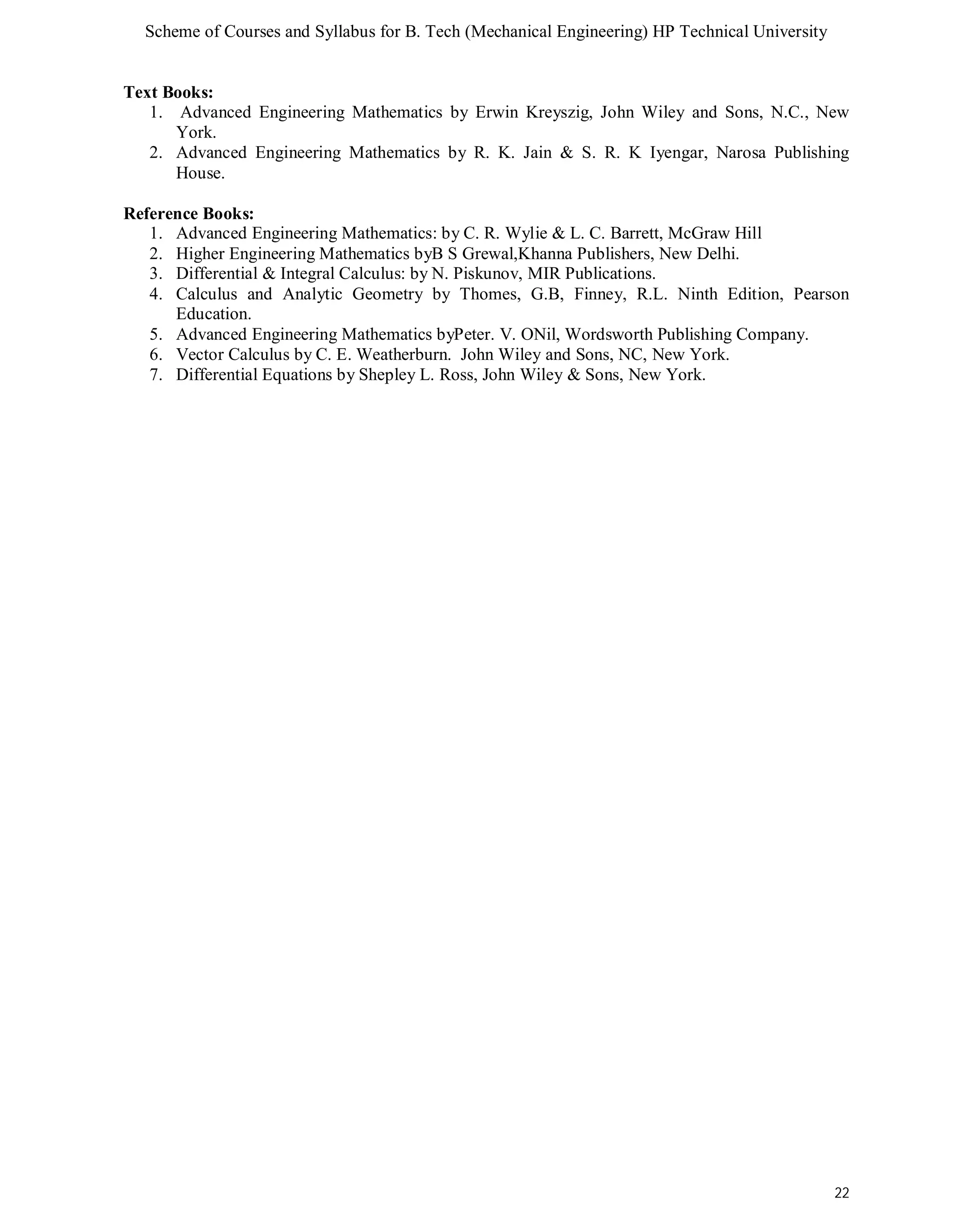 Scheme of Courses and Syllabus for B. Tech (Mechanical Engineering) HP Technical University 
22 
Text Books: 
1. Advanced Engineering Mathematics by Erwin Kreyszig, John Wiley and Sons, N.C., New 
York. 
2. Advanced Engineering Mathematics by R. K. Jain & S. R. K Iyengar, Narosa Publishing 
House. 
Reference Books: 
1. Advanced Engineering Mathematics: by C. R. Wylie & L. C. Barrett, McGraw Hill 
2. Higher Engineering Mathematics byB S Grewal,Khanna Publishers, New Delhi. 
3. Differential & Integral Calculus: by N. Piskunov, MIR Publications. 
4. Calculus and Analytic Geometry by Thomes, G.B, Finney, R.L. Ninth Edition, Pearson 
Education. 
5. Advanced Engineering Mathematics byPeter. V. ONil, Wordsworth Publishing Company. 
6. Vector Calculus by C. E. Weatherburn. John Wiley and Sons, NC, New York. 
7. Differential Equations by Shepley L. Ross, John Wiley & Sons, New York. 
 