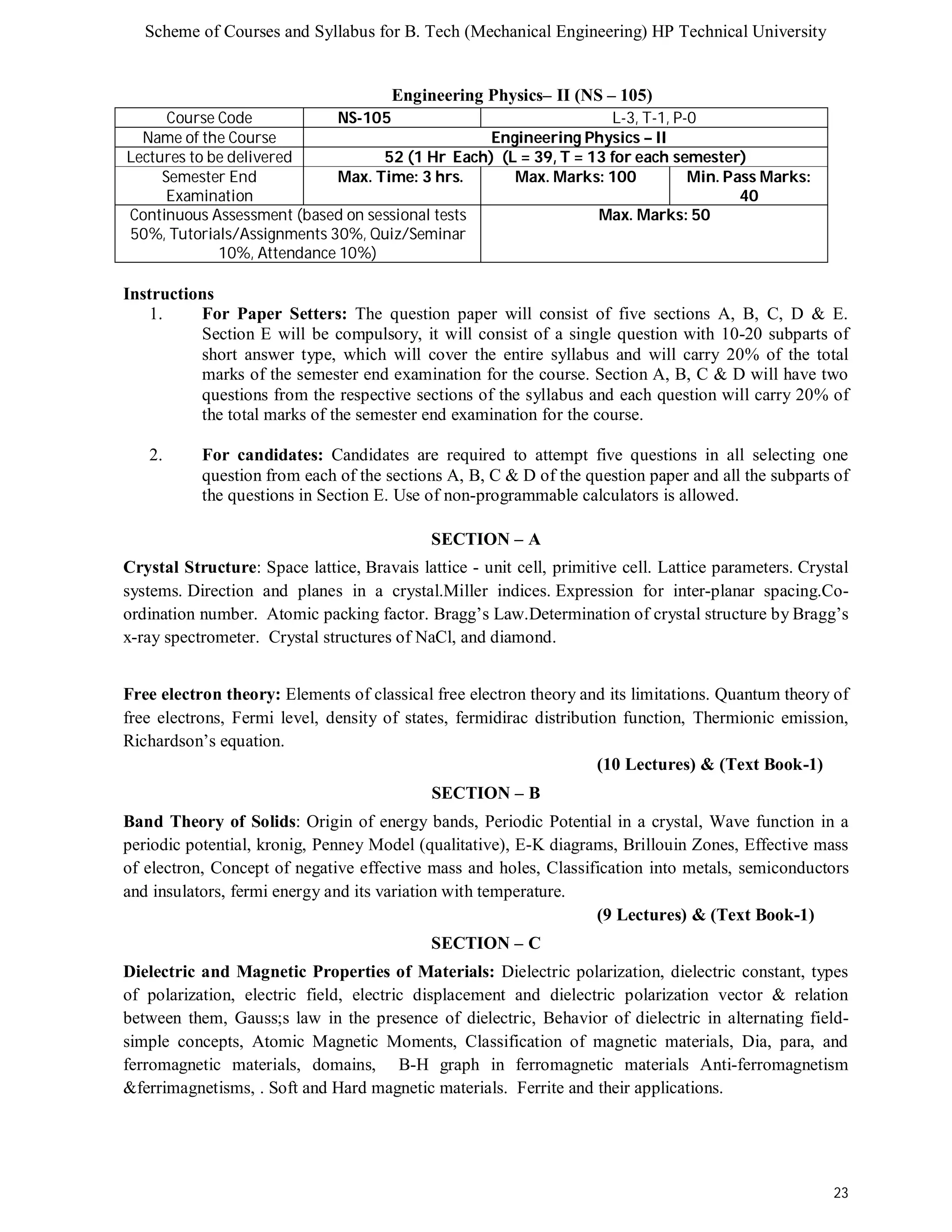 Scheme of Courses and Syllabus for B. Tech (Mechanical Engineering) HP Technical University 
23 
Engineering Physics– II (NS – 105) 
Course Code NS-105 L-3, T-1, P-0 
Name of the Course Engineering Physics – II 
Lectures to be delivered 52 (1 Hr Each) (L = 39, T = 13 for each semester) 
Semester End 
Examination 
Max. Time: 3 hrs. Max. Marks: 100 Min. Pass Marks: 
40 
Continuous Assessment (based on sessional tests 
50%, Tutorials/Assignments 30%, Quiz/Seminar 
10%, Attendance 10%) 
Max. Marks: 50 
Instructions 
1. For Paper Setters: The question paper will consist of five sections A, B, C, D & E. 
Section E will be compulsory, it will consist of a single question with 10-20 subparts of 
short answer type, which will cover the entire syllabus and will carry 20% of the total 
marks of the semester end examination for the course. Section A, B, C & D will have two 
questions from the respective sections of the syllabus and each question will carry 20% of 
the total marks of the semester end examination for the course. 
2. For candidates: Candidates are required to attempt five questions in all selecting one 
question from each of the sections A, B, C & D of the question paper and all the subparts of 
the questions in Section E. Use of non-programmable calculators is allowed. 
SECTION – A 
Crystal Structure: Space lattice, Bravais lattice - unit cell, primitive cell. Lattice parameters. Crystal 
systems. Direction and planes in a crystal.Miller indices. Expression for inter-planar spacing.Co-ordination 
number. Atomic packing factor. Bragg’s Law.Determination of crystal structure by Bragg’s 
x-ray spectrometer. Crystal structures of NaCl, and diamond. 
Free electron theory: Elements of classical free electron theory and its limitations. Quantum theory of 
free electrons, Fermi level, density of states, fermidirac distribution function, Thermionic emission, 
Richardson’s equation. 
(10 Lectures) & (Text Book-1) 
SECTION – B 
Band Theory of Solids: Origin of energy bands, Periodic Potential in a crystal, Wave function in a 
periodic potential, kronig, Penney Model (qualitative), E-K diagrams, Brillouin Zones, Effective mass 
of electron, Concept of negative effective mass and holes, Classification into metals, semiconductors 
and insulators, fermi energy and its variation with temperature. 
(9 Lectures) & (Text Book-1) 
SECTION – C 
Dielectric and Magnetic Properties of Materials: Dielectric polarization, dielectric constant, types 
of polarization, electric field, electric displacement and dielectric polarization vector & relation 
between them, Gauss;s law in the presence of dielectric, Behavior of dielectric in alternating field-simple 
concepts, Atomic Magnetic Moments, Classification of magnetic materials, Dia, para, and 
ferromagnetic materials, domains, B-H graph in ferromagnetic materials Anti-ferromagnetism 
&ferrimagnetisms, . Soft and Hard magnetic materials. Ferrite and their applications. 
 