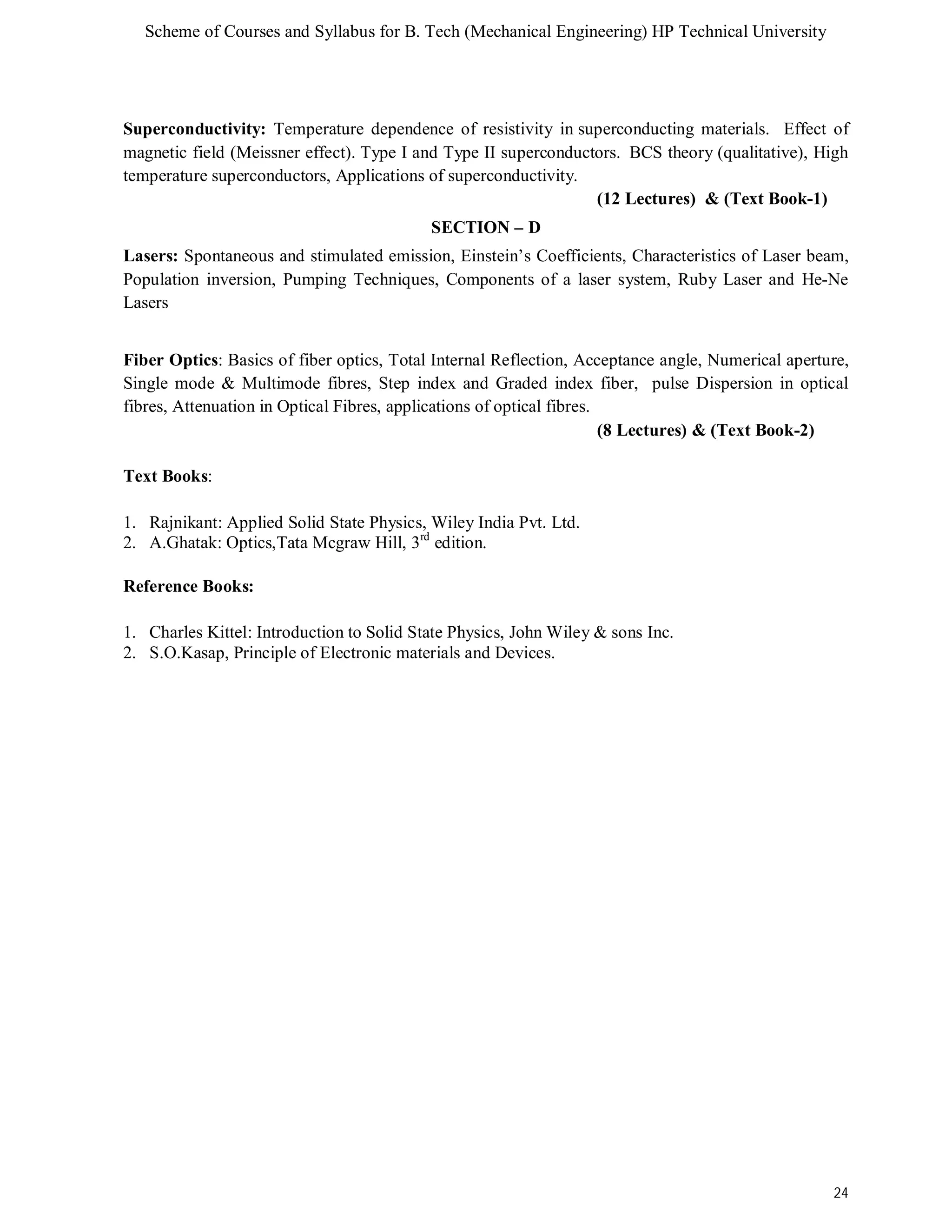 Scheme of Courses and Syllabus for B. Tech (Mechanical Engineering) HP Technical University 
Superconductivity: Temperature dependence of resistivity in superconducting materials. Effect of 
magnetic field (Meissner effect). Type I and Type II superconductors. BCS theory (qualitative), High 
temperature superconductors, Applications of superconductivity. 
24 
(12 Lectures) & (Text Book-1) 
SECTION – D 
Lasers: Spontaneous and stimulated emission, Einstein’s Coefficients, Characteristics of Laser beam, 
Population inversion, Pumping Techniques, Components of a laser system, Ruby Laser and He-Ne 
Lasers 
Fiber Optics: Basics of fiber optics, Total Internal Reflection, Acceptance angle, Numerical aperture, 
Single mode & Multimode fibres, Step index and Graded index fiber, pulse Dispersion in optical 
fibres, Attenuation in Optical Fibres, applications of optical fibres. 
(8 Lectures) & (Text Book-2) 
Text Books: 
1. Rajnikant: Applied Solid State Physics, Wiley India Pvt. Ltd. 
2. A.Ghatak: Optics,Tata Mcgraw Hill, 3rd edition. 
Reference Books: 
1. Charles Kittel: Introduction to Solid State Physics, John Wiley & sons Inc. 
2. S.O.Kasap, Principle of Electronic materials and Devices. 
 