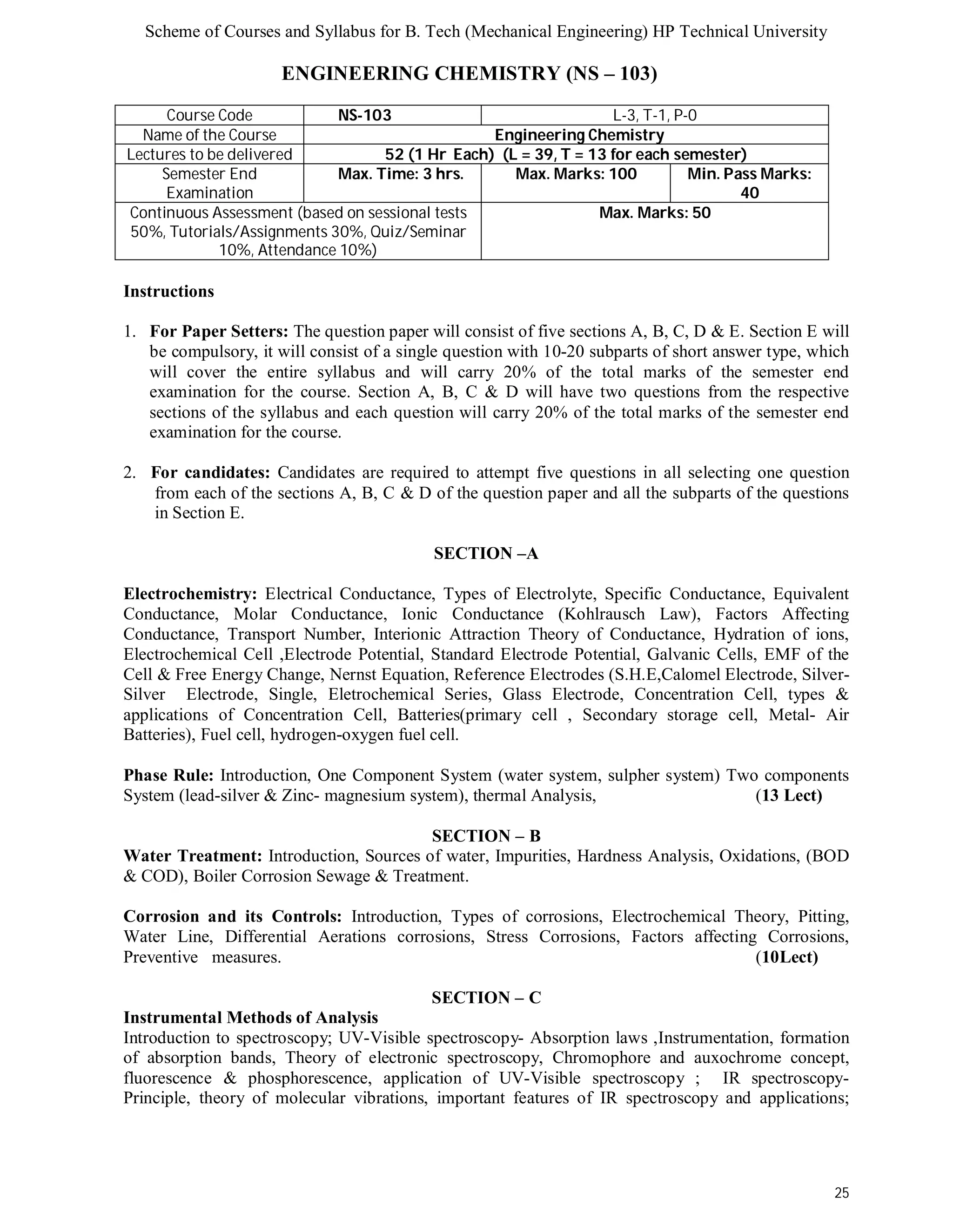 Scheme of Courses and Syllabus for B. Tech (Mechanical Engineering) HP Technical University 
25 
ENGINEERING CHEMISTRY (NS – 103) 
Course Code NS-103 L-3, T-1, P-0 
Name of the Course Engineering Chemistry 
Lectures to be delivered 52 (1 Hr Each) (L = 39, T = 13 for each semester) 
Semester End 
Examination 
Max. Time: 3 hrs. Max. Marks: 100 Min. Pass Marks: 
40 
Continuous Assessment (based on sessional tests 
50%, Tutorials/Assignments 30%, Quiz/Seminar 
10%, Attendance 10%) 
Max. Marks: 50 
Instructions 
1. For Paper Setters: The question paper will consist of five sections A, B, C, D & E. Section E will 
be compulsory, it will consist of a single question with 10-20 subparts of short answer type, which 
will cover the entire syllabus and will carry 20% of the total marks of the semester end 
examination for the course. Section A, B, C & D will have two questions from the respective 
sections of the syllabus and each question will carry 20% of the total marks of the semester end 
examination for the course. 
2. For candidates: Candidates are required to attempt five questions in all selecting one question 
from each of the sections A, B, C & D of the question paper and all the subparts of the questions 
in Section E. 
SECTION –A 
Electrochemistry: Electrical Conductance, Types of Electrolyte, Specific Conductance, Equivalent 
Conductance, Molar Conductance, Ionic Conductance (Kohlrausch Law), Factors Affecting 
Conductance, Transport Number, Interionic Attraction Theory of Conductance, Hydration of ions, 
Electrochemical Cell ,Electrode Potential, Standard Electrode Potential, Galvanic Cells, EMF of the 
Cell & Free Energy Change, Nernst Equation, Reference Electrodes (S.H.E,Calomel Electrode, Silver- 
Silver Electrode, Single, Eletrochemical Series, Glass Electrode, Concentration Cell, types & 
applications of Concentration Cell, Batteries(primary cell , Secondary storage cell, Metal- Air 
Batteries), Fuel cell, hydrogen-oxygen fuel cell. 
Phase Rule: Introduction, One Component System (water system, sulpher system) Two components 
System (lead-silver & Zinc- magnesium system), thermal Analysis, (13 Lect) 
SECTION – B 
Water Treatment: Introduction, Sources of water, Impurities, Hardness Analysis, Oxidations, (BOD 
& COD), Boiler Corrosion Sewage & Treatment. 
Corrosion and its Controls: Introduction, Types of corrosions, Electrochemical Theory, Pitting, 
Water Line, Differential Aerations corrosions, Stress Corrosions, Factors affecting Corrosions, 
Preventive measures. (10Lect) 
SECTION – C 
Instrumental Methods of Analysis 
Introduction to spectroscopy; UV-Visible spectroscopy- Absorption laws ,Instrumentation, formation 
of absorption bands, Theory of electronic spectroscopy, Chromophore and auxochrome concept, 
fluorescence & phosphorescence, application of UV-Visible spectroscopy ; IR spectroscopy- 
Principle, theory of molecular vibrations, important features of IR spectroscopy and applications; 
 