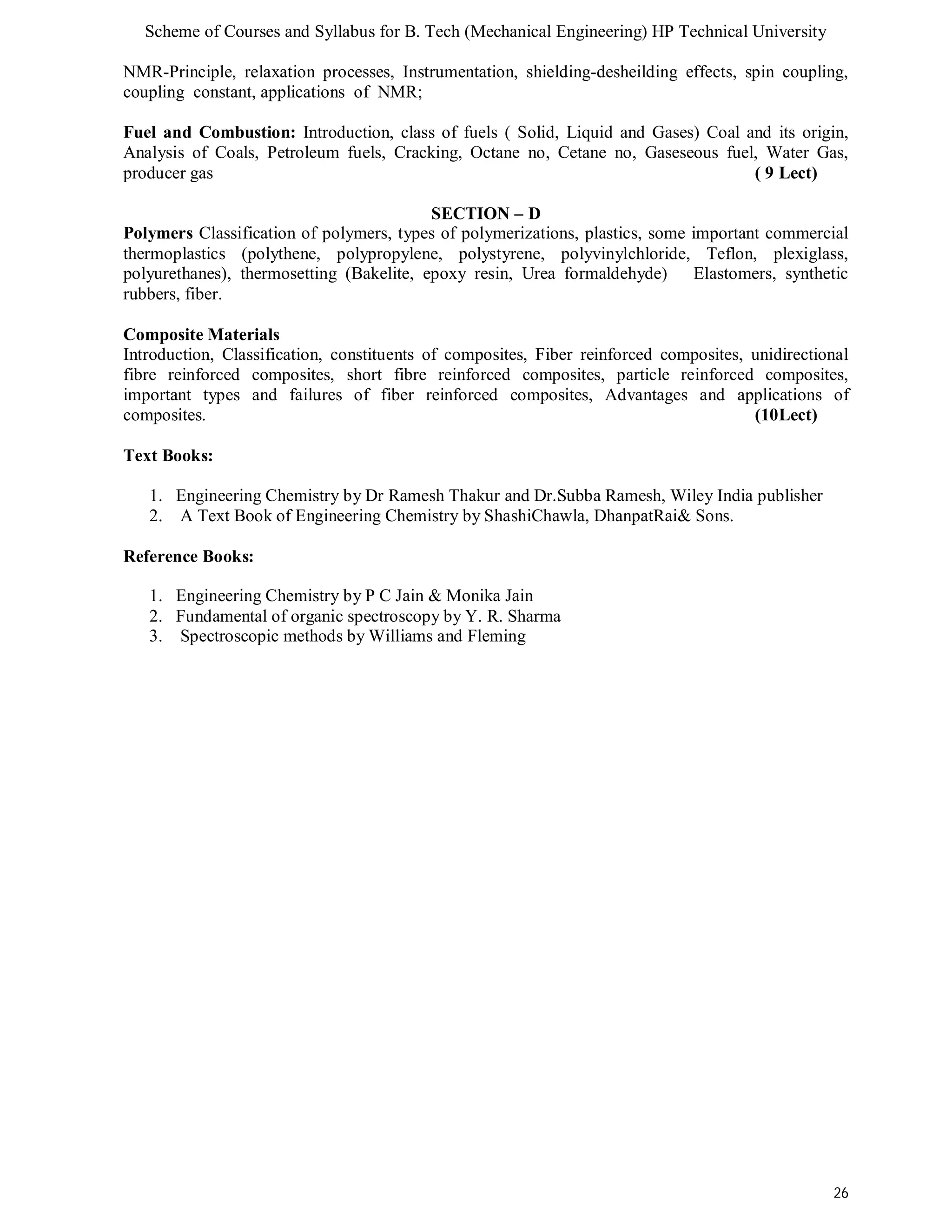 Scheme of Courses and Syllabus for B. Tech (Mechanical Engineering) HP Technical University 
NMR-Principle, relaxation processes, Instrumentation, shielding-desheilding effects, spin coupling, 
coupling constant, applications of NMR; 
Fuel and Combustion: Introduction, class of fuels ( Solid, Liquid and Gases) Coal and its origin, 
Analysis of Coals, Petroleum fuels, Cracking, Octane no, Cetane no, Gaseseous fuel, Water Gas, 
producer gas ( 9 Lect) 
26 
SECTION – D 
Polymers Classification of polymers, types of polymerizations, plastics, some important commercial 
thermoplastics (polythene, polypropylene, polystyrene, polyvinylchloride, Teflon, plexiglass, 
polyurethanes), thermosetting (Bakelite, epoxy resin, Urea formaldehyde) Elastomers, synthetic 
rubbers, fiber. 
Composite Materials 
Introduction, Classification, constituents of composites, Fiber reinforced composites, unidirectional 
fibre reinforced composites, short fibre reinforced composites, particle reinforced composites, 
important types and failures of fiber reinforced composites, Advantages and applications of 
composites. (10Lect) 
Text Books: 
1. Engineering Chemistry by Dr Ramesh Thakur and Dr.Subba Ramesh, Wiley India publisher 
2. A Text Book of Engineering Chemistry by ShashiChawla, DhanpatRai& Sons. 
Reference Books: 
1. Engineering Chemistry by P C Jain & Monika Jain 
2. Fundamental of organic spectroscopy by Y. R. Sharma 
3. Spectroscopic methods by Williams and Fleming 
 