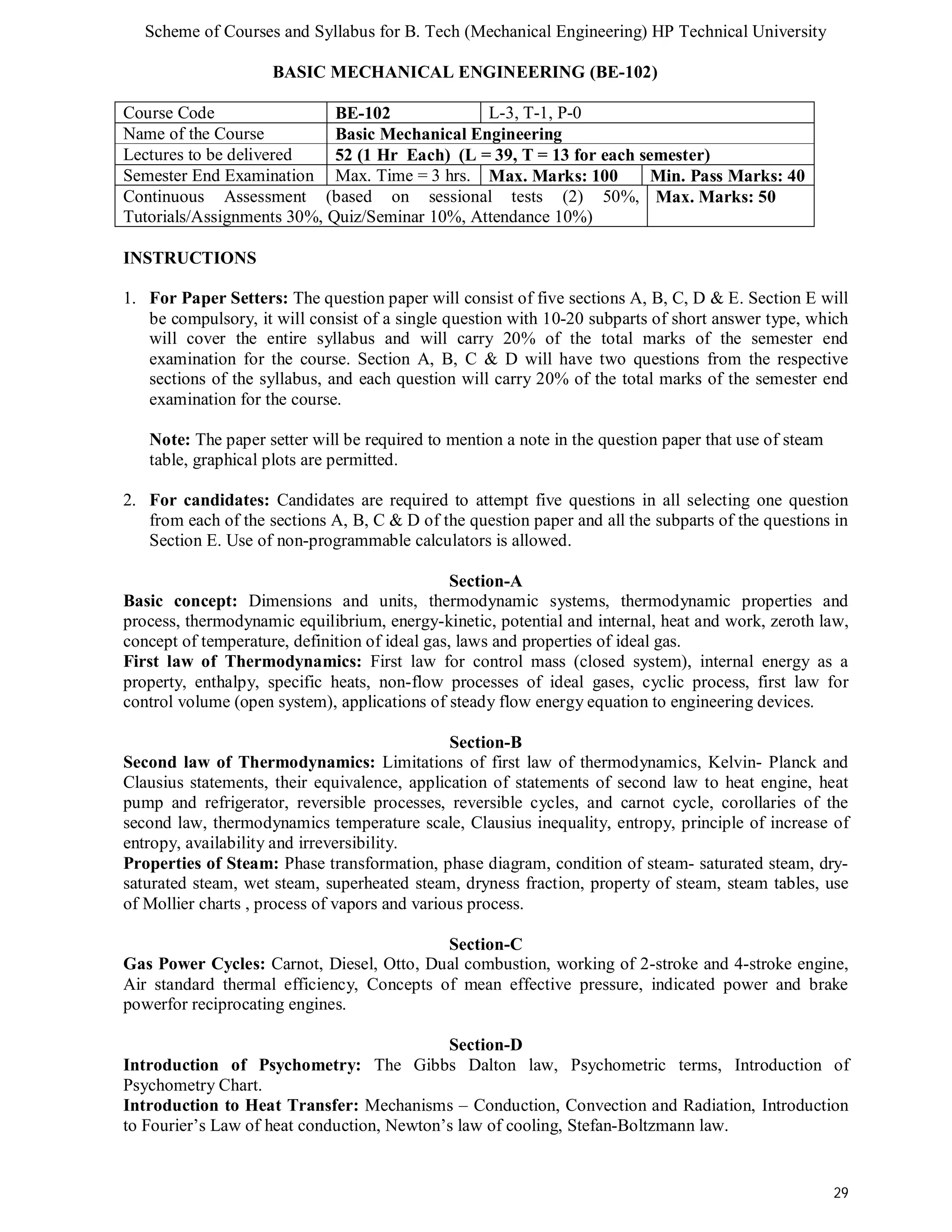 Scheme of Courses and Syllabus for B. Tech (Mechanical Engineering) HP Technical University 
29 
BASIC MECHANICAL ENGINEERING (BE-102) 
Course Code BE-102 L-3, T-1, P-0 
Name of the Course Basic Mechanical Engineering 
Lectures to be delivered 52 (1 Hr Each) (L = 39, T = 13 for each semester) 
Semester End Examination Max. Time = 3 hrs. Max. Marks: 100 Min. Pass Marks: 40 
Continuous Assessment (based on sessional tests (2) 50%, 
Max. Marks: 50 
Tutorials/Assignments 30%, Quiz/Seminar 10%, Attendance 10%) 
INSTRUCTIONS 
1. For Paper Setters: The question paper will consist of five sections A, B, C, D & E. Section E will 
be compulsory, it will consist of a single question with 10-20 subparts of short answer type, which 
will cover the entire syllabus and will carry 20% of the total marks of the semester end 
examination for the course. Section A, B, C & D will have two questions from the respective 
sections of the syllabus, and each question will carry 20% of the total marks of the semester end 
examination for the course. 
Note: The paper setter will be required to mention a note in the question paper that use of steam 
table, graphical plots are permitted. 
2. For candidates: Candidates are required to attempt five questions in all selecting one question 
from each of the sections A, B, C & D of the question paper and all the subparts of the questions in 
Section E. Use of non-programmable calculators is allowed. 
Section-A 
Basic concept: Dimensions and units, thermodynamic systems, thermodynamic properties and 
process, thermodynamic equilibrium, energy-kinetic, potential and internal, heat and work, zeroth law, 
concept of temperature, definition of ideal gas, laws and properties of ideal gas. 
First law of Thermodynamics: First law for control mass (closed system), internal energy as a 
property, enthalpy, specific heats, non-flow processes of ideal gases, cyclic process, first law for 
control volume (open system), applications of steady flow energy equation to engineering devices. 
Section-B 
Second law of Thermodynamics: Limitations of first law of thermodynamics, Kelvin- Planck and 
Clausius statements, their equivalence, application of statements of second law to heat engine, heat 
pump and refrigerator, reversible processes, reversible cycles, and carnot cycle, corollaries of the 
second law, thermodynamics temperature scale, Clausius inequality, entropy, principle of increase of 
entropy, availability and irreversibility. 
Properties of Steam: Phase transformation, phase diagram, condition of steam- saturated steam, dry-saturated 
steam, wet steam, superheated steam, dryness fraction, property of steam, steam tables, use 
of Mollier charts , process of vapors and various process. 
Section-C 
Gas Power Cycles: Carnot, Diesel, Otto, Dual combustion, working of 2-stroke and 4-stroke engine, 
Air standard thermal efficiency, Concepts of mean effective pressure, indicated power and brake 
powerfor reciprocating engines. 
Section-D 
Introduction of Psychometry: The Gibbs Dalton law, Psychometric terms, Introduction of 
Psychometry Chart. 
Introduction to Heat Transfer: Mechanisms – Conduction, Convection and Radiation, Introduction 
to Fourier’s Law of heat conduction, Newton’s law of cooling, Stefan-Boltzmann law. 
 