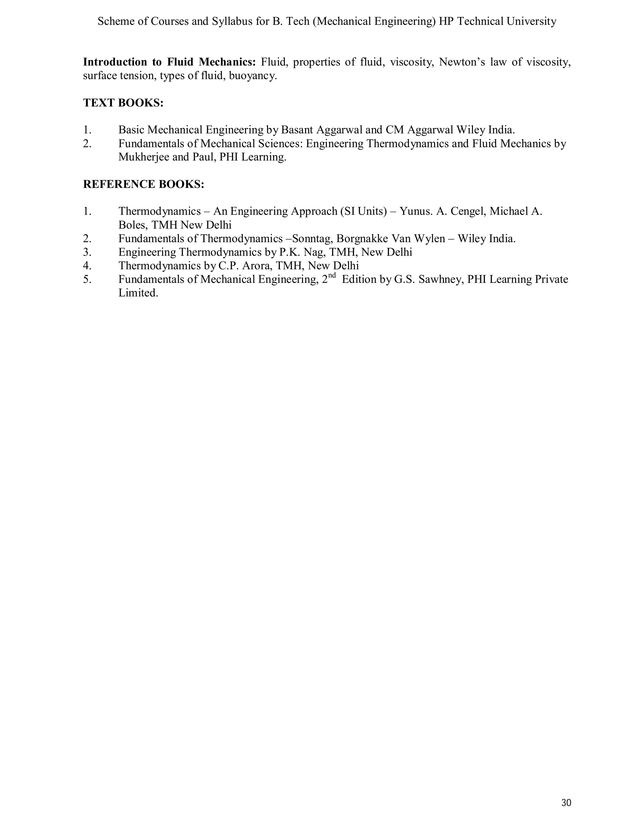 Scheme of Courses and Syllabus for B. Tech (Mechanical Engineering) HP Technical University 
Introduction to Fluid Mechanics: Fluid, properties of fluid, viscosity, Newton’s law of viscosity, 
surface tension, types of fluid, buoyancy. 
TEXT BOOKS: 
1. Basic Mechanical Engineering by Basant Aggarwal and CM Aggarwal Wiley India. 
2. Fundamentals of Mechanical Sciences: Engineering Thermodynamics and Fluid Mechanics by 
30 
Mukherjee and Paul, PHI Learning. 
REFERENCE BOOKS: 
1. Thermodynamics – An Engineering Approach (SI Units) – Yunus. A. Cengel, Michael A. 
Boles, TMH New Delhi 
2. Fundamentals of Thermodynamics –Sonntag, Borgnakke Van Wylen – Wiley India. 
3. Engineering Thermodynamics by P.K. Nag, TMH, New Delhi 
4. Thermodynamics by C.P. Arora, TMH, New Delhi 
5. Fundamentals of Mechanical Engineering, 2nd Edition by G.S. Sawhney, PHI Learning Private 
Limited. 
 