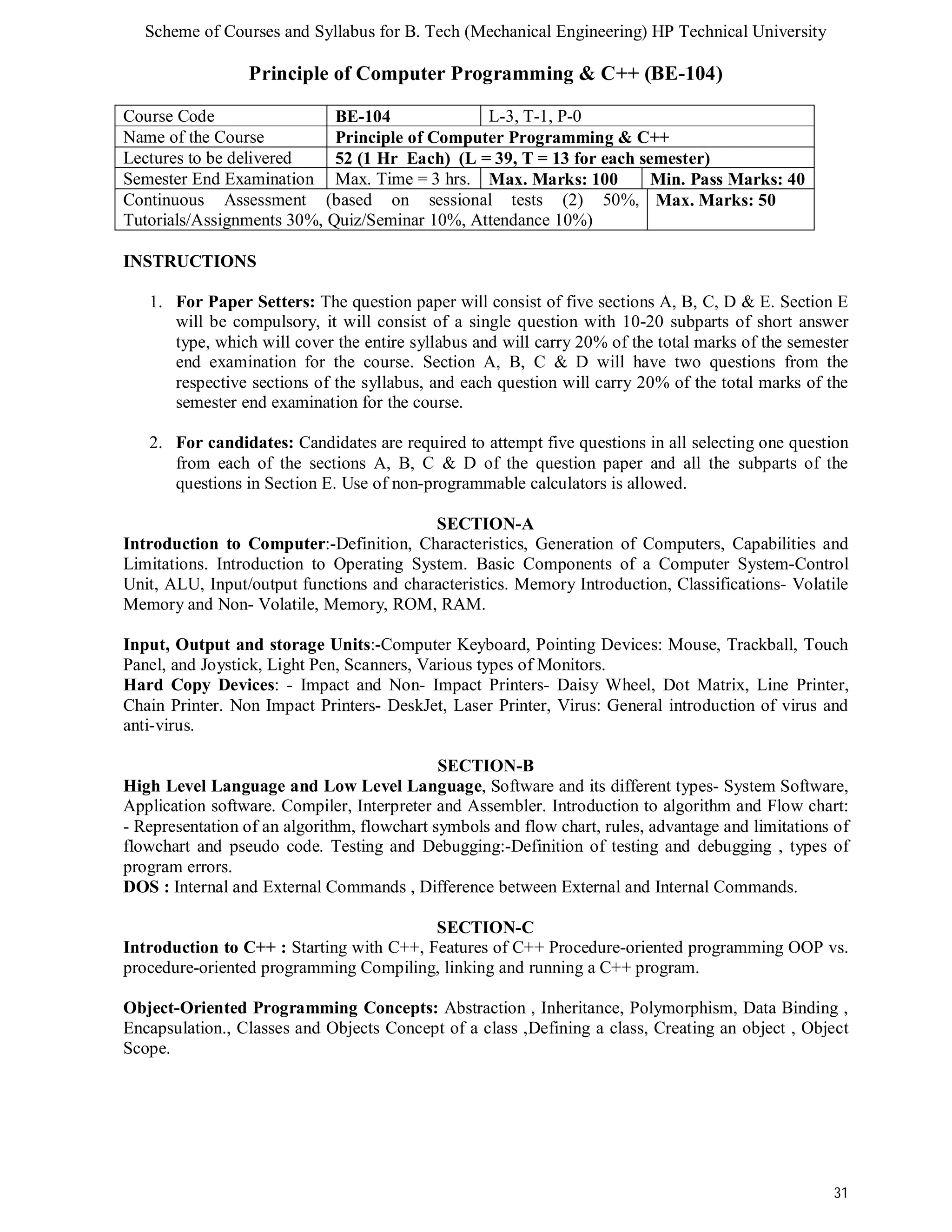 Scheme of Courses and Syllabus for B. Tech (Mechanical Engineering) HP Technical University 
31 
Principle of Computer Programming & C++ (BE-104) 
Course Code BE-104 L-3, T-1, P-0 
Name of the Course Principle of Computer Programming & C++ 
Lectures to be delivered 52 (1 Hr Each) (L = 39, T = 13 for each semester) 
Semester End Examination Max. Time = 3 hrs. Max. Marks: 100 Min. Pass Marks: 40 
Continuous Assessment (based on sessional tests (2) 50%, 
Max. Marks: 50 
Tutorials/Assignments 30%, Quiz/Seminar 10%, Attendance 10%) 
INSTRUCTIONS 
1. For Paper Setters: The question paper will consist of five sections A, B, C, D & E. Section E 
will be compulsory, it will consist of a single question with 10-20 subparts of short answer 
type, which will cover the entire syllabus and will carry 20% of the total marks of the semester 
end examination for the course. Section A, B, C & D will have two questions from the 
respective sections of the syllabus, and each question will carry 20% of the total marks of the 
semester end examination for the course. 
2. For candidates: Candidates are required to attempt five questions in all selecting one question 
from each of the sections A, B, C & D of the question paper and all the subparts of the 
questions in Section E. Use of non-programmable calculators is allowed. 
SECTION-A 
Introduction to Computer:-Definition, Characteristics, Generation of Computers, Capabilities and 
Limitations. Introduction to Operating System. Basic Components of a Computer System-Control 
Unit, ALU, Input/output functions and characteristics. Memory Introduction, Classifications- Volatile 
Memory and Non- Volatile, Memory, ROM, RAM. 
Input, Output and storage Units:-Computer Keyboard, Pointing Devices: Mouse, Trackball, Touch 
Panel, and Joystick, Light Pen, Scanners, Various types of Monitors. 
Hard Copy Devices: - Impact and Non- Impact Printers- Daisy Wheel, Dot Matrix, Line Printer, 
Chain Printer. Non Impact Printers- DeskJet, Laser Printer, Virus: General introduction of virus and 
anti-virus. 
SECTION-B 
High Level Language and Low Level Language, Software and its different types- System Software, 
Application software. Compiler, Interpreter and Assembler. Introduction to algorithm and Flow chart: 
- Representation of an algorithm, flowchart symbols and flow chart, rules, advantage and limitations of 
flowchart and pseudo code. Testing and Debugging:-Definition of testing and debugging , types of 
program errors. 
DOS : Internal and External Commands , Difference between External and Internal Commands. 
SECTION-C 
Introduction to C++ : Starting with C++, Features of C++ Procedure-oriented programming OOP vs. 
procedure-oriented programming Compiling, linking and running a C++ program. 
Object-Oriented Programming Concepts: Abstraction , Inheritance, Polymorphism, Data Binding , 
Encapsulation., Classes and Objects Concept of a class ,Defining a class, Creating an object , Object 
Scope. 
 