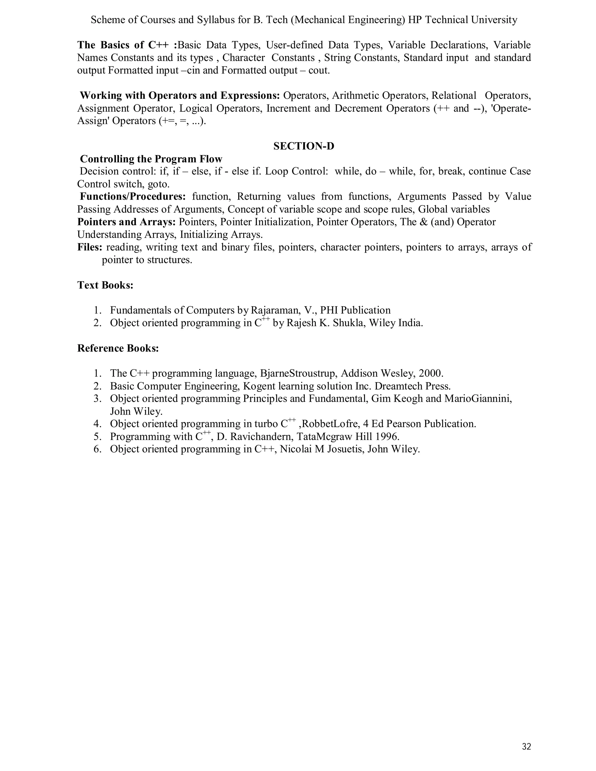 Scheme of Courses and Syllabus for B. Tech (Mechanical Engineering) HP Technical University 
The Basics of C++ :Basic Data Types, User-defined Data Types, Variable Declarations, Variable 
Names Constants and its types , Character Constants , String Constants, Standard input and standard 
output Formatted input –cin and Formatted output – cout. 
Working with Operators and Expressions: Operators, Arithmetic Operators, Relational Operators, 
Assignment Operator, Logical Operators, Increment and Decrement Operators (++ and --), 'Operate- 
Assign' Operators (+=, =, ...). 
32 
SECTION-D 
Controlling the Program Flow 
Decision control: if, if – else, if - else if. Loop Control: while, do – while, for, break, continue Case 
Control switch, goto. 
Functions/Procedures: function, Returning values from functions, Arguments Passed by Value 
Passing Addresses of Arguments, Concept of variable scope and scope rules, Global variables 
Pointers and Arrays: Pointers, Pointer Initialization, Pointer Operators, The & (and) Operator 
Understanding Arrays, Initializing Arrays. 
Files: reading, writing text and binary files, pointers, character pointers, pointers to arrays, arrays of 
pointer to structures. 
Text Books: 
1. Fundamentals of Computers by Rajaraman, V., PHI Publication 
2. Object oriented programming in C++ by Rajesh K. Shukla, Wiley India. 
Reference Books: 
1. The C++ programming language, BjarneStroustrup, Addison Wesley, 2000. 
2. Basic Computer Engineering, Kogent learning solution Inc. Dreamtech Press. 
3. Object oriented programming Principles and Fundamental, Gim Keogh and MarioGiannini, 
John Wiley. 
4. Object oriented programming in turbo C++ ,RobbetLofre, 4 Ed Pearson Publication. 
5. Programming with C++, D. Ravichandern, TataMcgraw Hill 1996. 
6. Object oriented programming in C++, Nicolai M Josuetis, John Wiley. 
 