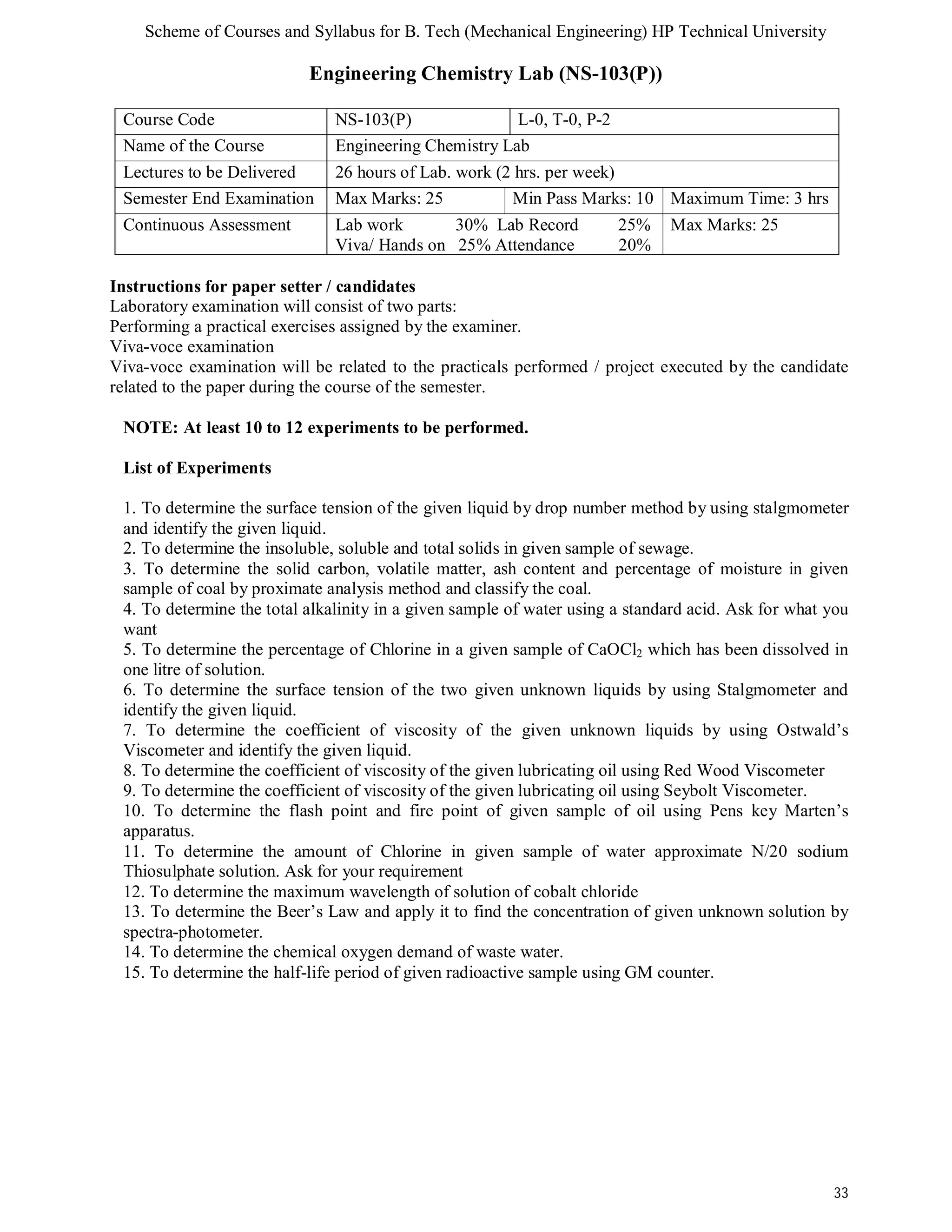 Scheme of Courses and Syllabus for B. Tech (Mechanical Engineering) HP Technical University 
33 
Engineering Chemistry Lab (NS-103(P)) 
Course Code NS-103(P) L-0, T-0, P-2 
Name of the Course Engineering Chemistry Lab 
Lectures to be Delivered 26 hours of Lab. work (2 hrs. per week) 
Semester End Examination Max Marks: 25 Min Pass Marks: 10 Maximum Time: 3 hrs 
Continuous Assessment Lab work 30% Lab Record 25% 
Viva/ Hands on 25% Attendance 20% 
Max Marks: 25 
Instructions for paper setter / candidates 
Laboratory examination will consist of two parts: 
Performing a practical exercises assigned by the examiner. 
Viva-voce examination 
Viva-voce examination will be related to the practicals performed / project executed by the candidate 
related to the paper during the course of the semester. 
NOTE: At least 10 to 12 experiments to be performed. 
List of Experiments 
1. To determine the surface tension of the given liquid by drop number method by using stalgmometer 
and identify the given liquid. 
2. To determine the insoluble, soluble and total solids in given sample of sewage. 
3. To determine the solid carbon, volatile matter, ash content and percentage of moisture in given 
sample of coal by proximate analysis method and classify the coal. 
4. To determine the total alkalinity in a given sample of water using a standard acid. Ask for what you 
want 
5. To determine the percentage of Chlorine in a given sample of CaOCl2 which has been dissolved in 
one litre of solution. 
6. To determine the surface tension of the two given unknown liquids by using Stalgmometer and 
identify the given liquid. 
7. To determine the coefficient of viscosity of the given unknown liquids by using Ostwald’s 
Viscometer and identify the given liquid. 
8. To determine the coefficient of viscosity of the given lubricating oil using Red Wood Viscometer 
9. To determine the coefficient of viscosity of the given lubricating oil using Seybolt Viscometer. 
10. To determine the flash point and fire point of given sample of oil using Pens key Marten’s 
apparatus. 
11. To determine the amount of Chlorine in given sample of water approximate N/20 sodium 
Thiosulphate solution. Ask for your requirement 
12. To determine the maximum wavelength of solution of cobalt chloride 
13. To determine the Beer’s Law and apply it to find the concentration of given unknown solution by 
spectra-photometer. 
14. To determine the chemical oxygen demand of waste water. 
15. To determine the half-life period of given radioactive sample using GM counter. 
 
