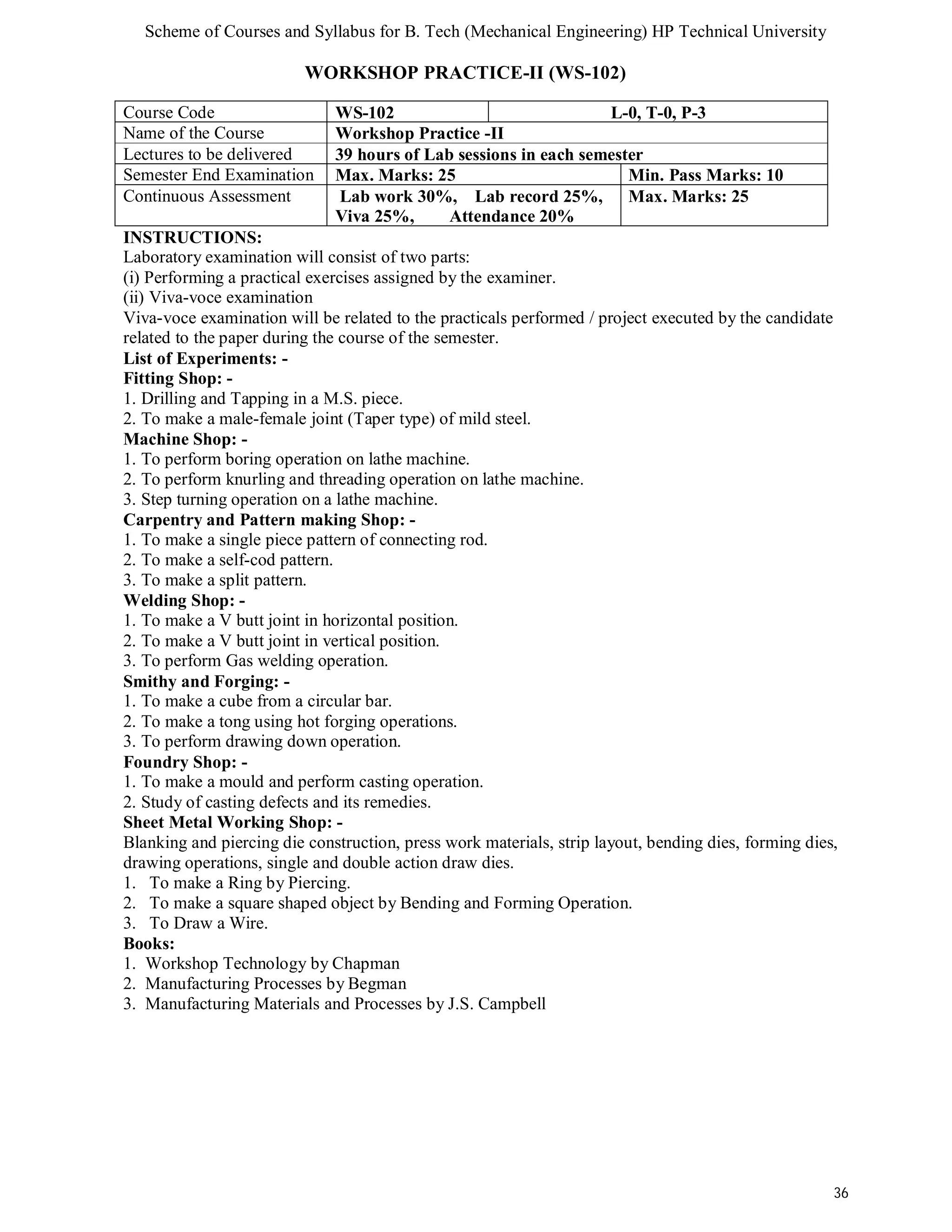 Scheme of Courses and Syllabus for B. Tech (Mechanical Engineering) HP Technical University 
36 
WORKSHOP PRACTICE-II (WS-102) 
Course Code WS-102 L-0, T-0, P-3 
Name of the Course Workshop Practice -II 
Lectures to be delivered 39 hours of Lab sessions in each semester 
Semester End Examination Max. Marks: 25 Min. Pass Marks: 10 
Continuous Assessment Lab work 30%, Lab record 25%, 
Viva 25%, Attendance 20% 
Max. Marks: 25 
INSTRUCTIONS: 
Laboratory examination will consist of two parts: 
(i) Performing a practical exercises assigned by the examiner. 
(ii) Viva-voce examination 
Viva-voce examination will be related to the practicals performed / project executed by the candidate 
related to the paper during the course of the semester. 
List of Experiments: - 
Fitting Shop: - 
1. Drilling and Tapping in a M.S. piece. 
2. To make a male-female joint (Taper type) of mild steel. 
Machine Shop: - 
1. To perform boring operation on lathe machine. 
2. To perform knurling and threading operation on lathe machine. 
3. Step turning operation on a lathe machine. 
Carpentry and Pattern making Shop: - 
1. To make a single piece pattern of connecting rod. 
2. To make a self-cod pattern. 
3. To make a split pattern. 
Welding Shop: - 
1. To make a V butt joint in horizontal position. 
2. To make a V butt joint in vertical position. 
3. To perform Gas welding operation. 
Smithy and Forging: - 
1. To make a cube from a circular bar. 
2. To make a tong using hot forging operations. 
3. To perform drawing down operation. 
Foundry Shop: - 
1. To make a mould and perform casting operation. 
2. Study of casting defects and its remedies. 
Sheet Metal Working Shop: - 
Blanking and piercing die construction, press work materials, strip layout, bending dies, forming dies, 
drawing operations, single and double action draw dies. 
1. To make a Ring by Piercing. 
2. To make a square shaped object by Bending and Forming Operation. 
3. To Draw a Wire. 
Books: 
1. Workshop Technology by Chapman 
2. Manufacturing Processes by Begman 
3. Manufacturing Materials and Processes by J.S. Campbell 
 
