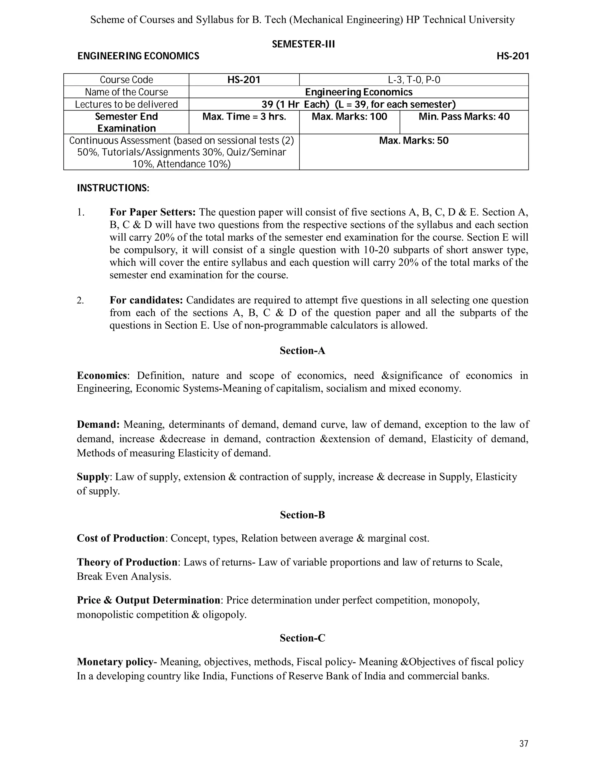 Scheme of Courses and Syllabus for B. Tech (Mechanical Engineering) HP Technical University 
37 
SEMESTER-III 
ENGINEERING ECONOMICS HS-201 
Course Code HS-201 L-3, T-0, P-0 
Name of the Course Engineering Economics 
Lectures to be delivered 39 (1 Hr Each) (L = 39, for each semester) 
Semester End 
Examination 
Max. Time = 3 hrs. Max. Marks: 100 Min. Pass Marks: 40 
Continuous Assessment (based on sessional tests (2) 
50%, Tutorials/Assignments 30%, Quiz/Seminar 
10%, Attendance 10%) 
Max. Marks: 50 
INSTRUCTIONS: 
1. For Paper Setters: The question paper will consist of five sections A, B, C, D & E. Section A, 
B, C & D will have two questions from the respective sections of the syllabus and each section 
will carry 20% of the total marks of the semester end examination for the course. Section E will 
be compulsory, it will consist of a single question with 10-20 subparts of short answer type, 
which will cover the entire syllabus and each question will carry 20% of the total marks of the 
semester end examination for the course. 
2. For candidates: Candidates are required to attempt five questions in all selecting one question 
from each of the sections A, B, C & D of the question paper and all the subparts of the 
questions in Section E. Use of non-programmable calculators is allowed. 
Section-A 
Economics: Definition, nature and scope of economics, need &significance of economics in 
Engineering, Economic Systems-Meaning of capitalism, socialism and mixed economy. 
Demand: Meaning, determinants of demand, demand curve, law of demand, exception to the law of 
demand, increase &decrease in demand, contraction &extension of demand, Elasticity of demand, 
Methods of measuring Elasticity of demand. 
Supply: Law of supply, extension & contraction of supply, increase & decrease in Supply, Elasticity 
of supply. 
Section-B 
Cost of Production: Concept, types, Relation between average & marginal cost. 
Theory of Production: Laws of returns- Law of variable proportions and law of returns to Scale, 
Break Even Analysis. 
Price & Output Determination: Price determination under perfect competition, monopoly, 
monopolistic competition & oligopoly. 
Section-C 
Monetary policy- Meaning, objectives, methods, Fiscal policy- Meaning &Objectives of fiscal policy 
In a developing country like India, Functions of Reserve Bank of India and commercial banks. 
 