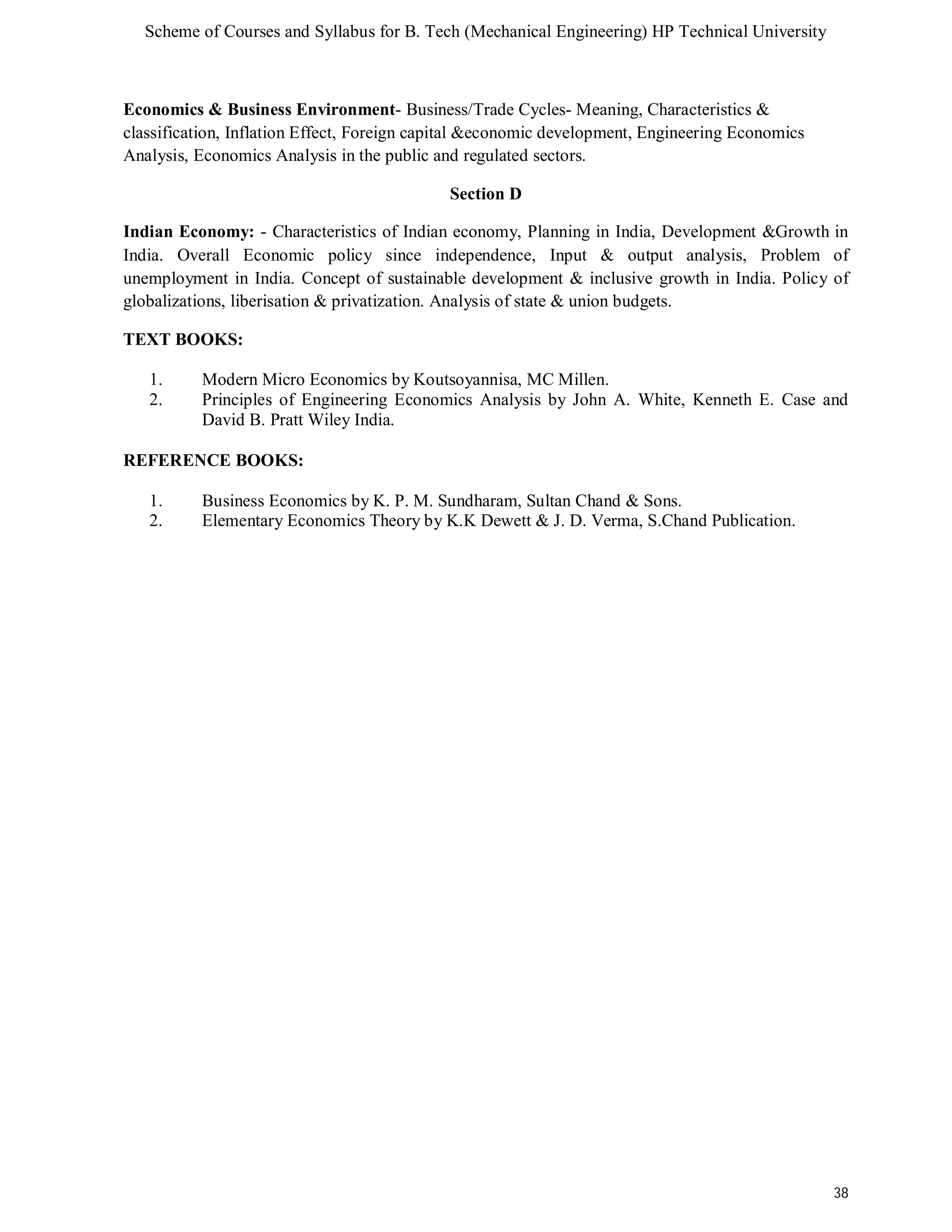 Scheme of Courses and Syllabus for B. Tech (Mechanical Engineering) HP Technical University 
38 
Economics & Business Environment- Business/Trade Cycles- Meaning, Characteristics & 
classification, Inflation Effect, Foreign capital &economic development, Engineering Economics 
Analysis, Economics Analysis in the public and regulated sectors. 
Section D 
Indian Economy: - Characteristics of Indian economy, Planning in India, Development &Growth in 
India. Overall Economic policy since independence, Input & output analysis, Problem of 
unemployment in India. Concept of sustainable development & inclusive growth in India. Policy of 
globalizations, liberisation & privatization. Analysis of state & union budgets. 
TEXT BOOKS: 
1. Modern Micro Economics by Koutsoyannisa, MC Millen. 
2. Principles of Engineering Economics Analysis by John A. White, Kenneth E. Case and 
David B. Pratt Wiley India. 
REFERENCE BOOKS: 
1. Business Economics by K. P. M. Sundharam, Sultan Chand & Sons. 
2. Elementary Economics Theory by K.K Dewett & J. D. Verma, S.Chand Publication. 
 