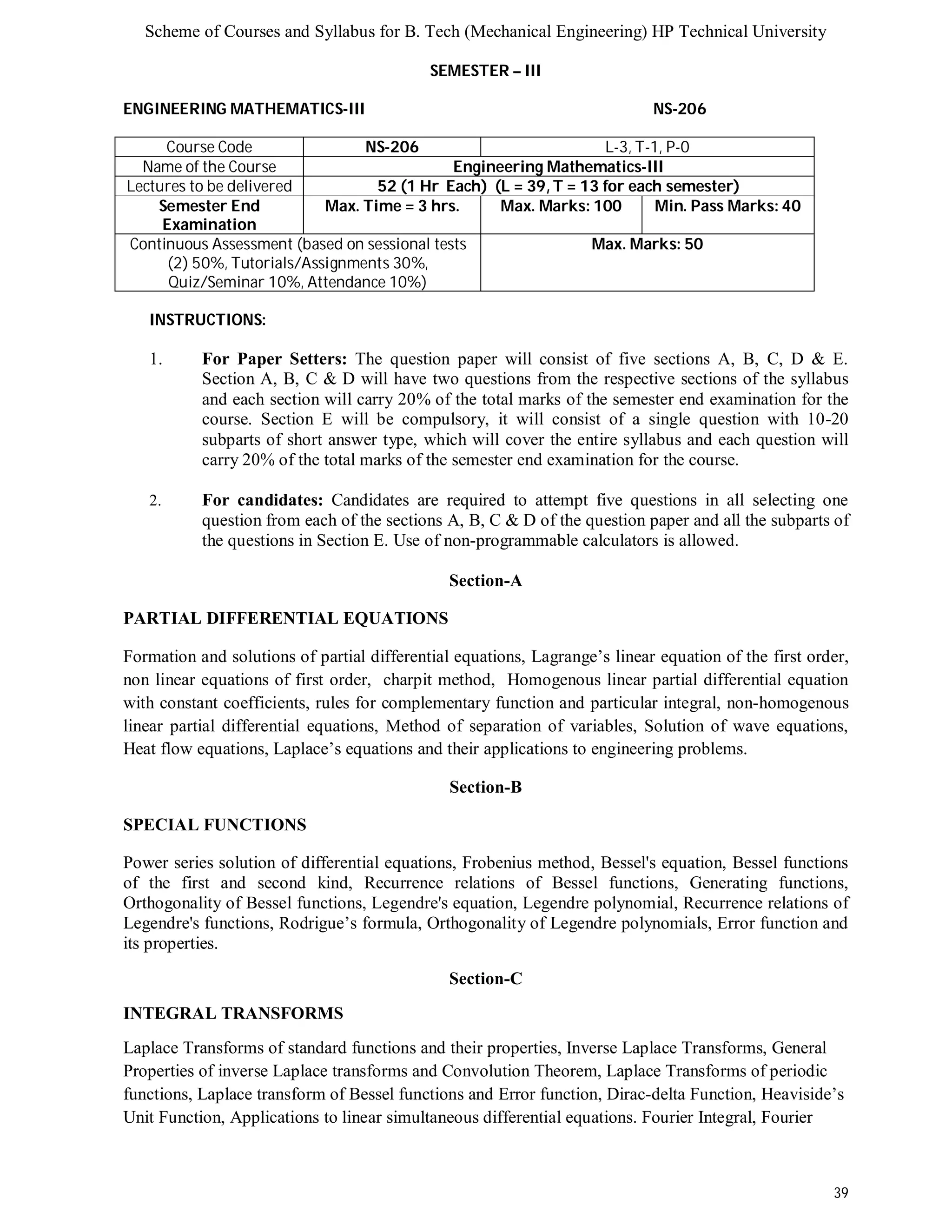 Scheme of Courses and Syllabus for B. Tech (Mechanical Engineering) HP Technical University 
39 
SEMESTER – III 
ENGINEERING MATHEMATICS-III NS-206 
Course Code NS-206 L-3, T-1, P-0 
Name of the Course Engineering Mathematics-III 
Lectures to be delivered 52 (1 Hr Each) (L = 39, T = 13 for each semester) 
Semester End 
Examination 
Max. Time = 3 hrs. Max. Marks: 100 Min. Pass Marks: 40 
Continuous Assessment (based on sessional tests 
(2) 50%, Tutorials/Assignments 30%, 
Quiz/Seminar 10%, Attendance 10%) 
Max. Marks: 50 
INSTRUCTIONS: 
1. For Paper Setters: The question paper will consist of five sections A, B, C, D & E. 
Section A, B, C & D will have two questions from the respective sections of the syllabus 
and each section will carry 20% of the total marks of the semester end examination for the 
course. Section E will be compulsory, it will consist of a single question with 10-20 
subparts of short answer type, which will cover the entire syllabus and each question will 
carry 20% of the total marks of the semester end examination for the course. 
2. For candidates: Candidates are required to attempt five questions in all selecting one 
question from each of the sections A, B, C & D of the question paper and all the subparts of 
the questions in Section E. Use of non-programmable calculators is allowed. 
Section-A 
PARTIAL DIFFERENTIAL EQUATIONS 
Formation and solutions of partial differential equations, Lagrange’s linear equation of the first order, 
non linear equations of first order, charpit method, Homogenous linear partial differential equation 
with constant coefficients, rules for complementary function and particular integral, non-homogenous 
linear partial differential equations, Method of separation of variables, Solution of wave equations, 
Heat flow equations, Laplace’s equations and their applications to engineering problems. 
Section-B 
SPECIAL FUNCTIONS 
Power series solution of differential equations, Frobenius method, Bessel's equation, Bessel functions 
of the first and second kind, Recurrence relations of Bessel functions, Generating functions, 
Orthogonality of Bessel functions, Legendre's equation, Legendre polynomial, Recurrence relations of 
Legendre's functions, Rodrigue’s formula, Orthogonality of Legendre polynomials, Error function and 
its properties. 
Section-C 
INTEGRAL TRANSFORMS 
Laplace Transforms of standard functions and their properties, Inverse Laplace Transforms, General 
Properties of inverse Laplace transforms and Convolution Theorem, Laplace Transforms of periodic 
functions, Laplace transform of Bessel functions and Error function, Dirac-delta Function, Heaviside’s 
Unit Function, Applications to linear simultaneous differential equations. Fourier Integral, Fourier 
 