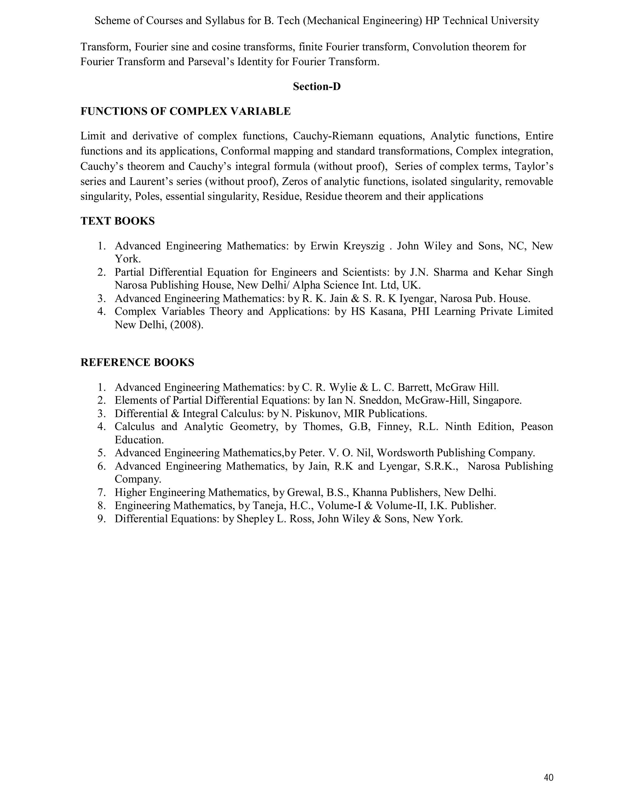 Scheme of Courses and Syllabus for B. Tech (Mechanical Engineering) HP Technical University 
40 
Transform, Fourier sine and cosine transforms, finite Fourier transform, Convolution theorem for 
Fourier Transform and Parseval’s Identity for Fourier Transform. 
Section-D 
FUNCTIONS OF COMPLEX VARIABLE 
Limit and derivative of complex functions, Cauchy-Riemann equations, Analytic functions, Entire 
functions and its applications, Conformal mapping and standard transformations, Complex integration, 
Cauchy’s theorem and Cauchy’s integral formula (without proof), Series of complex terms, Taylor’s 
series and Laurent’s series (without proof), Zeros of analytic functions, isolated singularity, removable 
singularity, Poles, essential singularity, Residue, Residue theorem and their applications 
TEXT BOOKS 
1. Advanced Engineering Mathematics: by Erwin Kreyszig . John Wiley and Sons, NC, New 
York. 
2. Partial Differential Equation for Engineers and Scientists: by J.N. Sharma and Kehar Singh 
Narosa Publishing House, New Delhi/ Alpha Science Int. Ltd, UK. 
3. Advanced Engineering Mathematics: by R. K. Jain & S. R. K Iyengar, Narosa Pub. House. 
4. Complex Variables Theory and Applications: by HS Kasana, PHI Learning Private Limited 
New Delhi, (2008). 
REFERENCE BOOKS 
1. Advanced Engineering Mathematics: by C. R. Wylie & L. C. Barrett, McGraw Hill. 
2. Elements of Partial Differential Equations: by Ian N. Sneddon, McGraw-Hill, Singapore. 
3. Differential & Integral Calculus: by N. Piskunov, MIR Publications. 
4. Calculus and Analytic Geometry, by Thomes, G.B, Finney, R.L. Ninth Edition, Peason 
Education. 
5. Advanced Engineering Mathematics,by Peter. V. O. Nil, Wordsworth Publishing Company. 
6. Advanced Engineering Mathematics, by Jain, R.K and Lyengar, S.R.K., Narosa Publishing 
Company. 
7. Higher Engineering Mathematics, by Grewal, B.S., Khanna Publishers, New Delhi. 
8. Engineering Mathematics, by Taneja, H.C., Volume-I & Volume-II, I.K. Publisher. 
9. Differential Equations: by Shepley L. Ross, John Wiley & Sons, New York. 
 