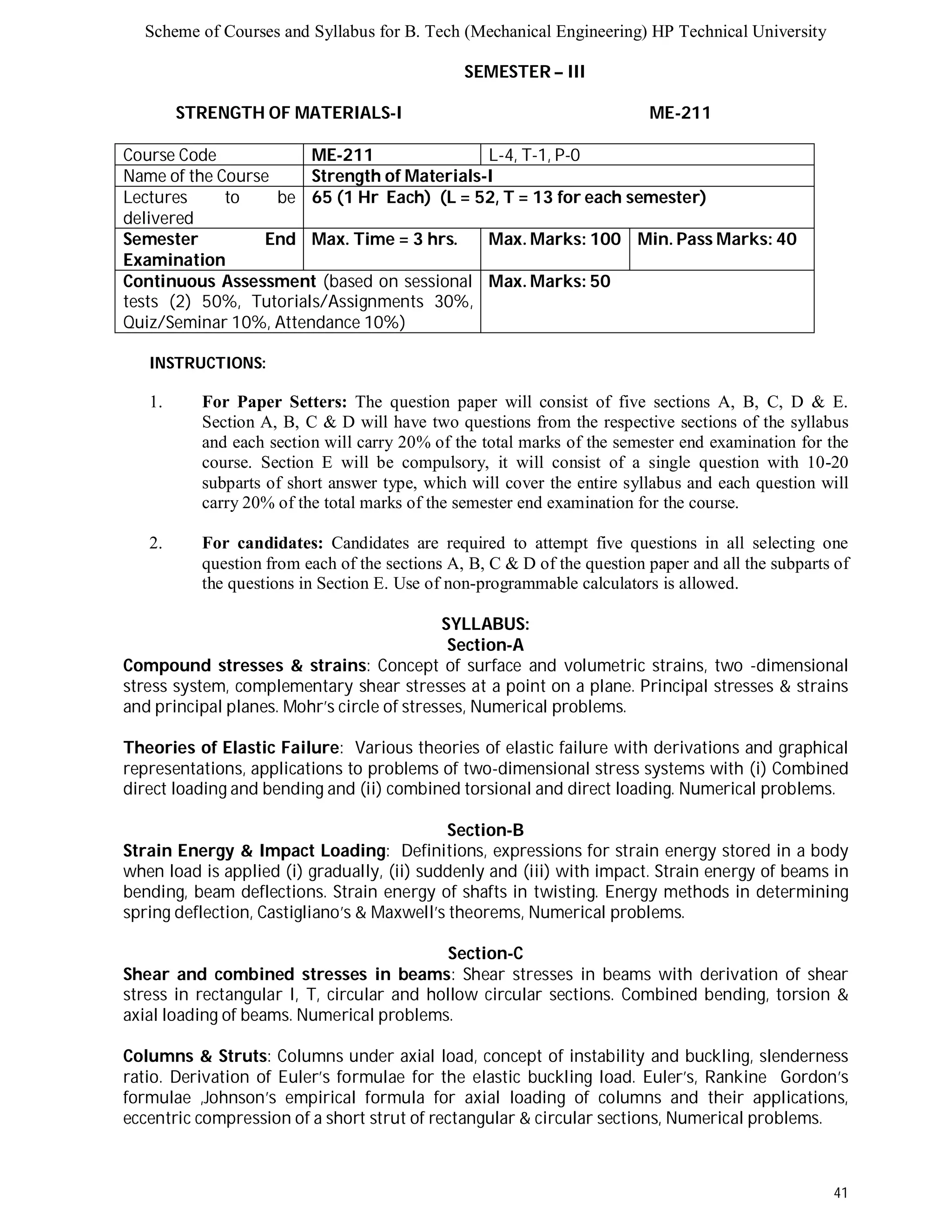 Scheme of Courses and Syllabus for B. Tech (Mechanical Engineering) HP Technical University 
41 
SEMESTER – III 
STRENGTH OF MATERIALS-I ME-211 
Course Code ME-211 L-4, T-1, P-0 
Name of the Course Strength of Materials-I 
Lectures to be 
delivered 
65 (1 Hr Each) (L = 52, T = 13 for each semester) 
Semester End 
Examination 
Max. Time = 3 hrs. Max. Marks: 100 Min. Pass Marks: 40 
Continuous Assessment (based on sessional 
tests (2) 50%, Tutorials/Assignments 30%, 
Quiz/Seminar 10%, Attendance 10%) 
Max. Marks: 50 
INSTRUCTIONS: 
1. For Paper Setters: The question paper will consist of five sections A, B, C, D & E. 
Section A, B, C & D will have two questions from the respective sections of the syllabus 
and each section will carry 20% of the total marks of the semester end examination for the 
course. Section E will be compulsory, it will consist of a single question with 10-20 
subparts of short answer type, which will cover the entire syllabus and each question will 
carry 20% of the total marks of the semester end examination for the course. 
2. For candidates: Candidates are required to attempt five questions in all selecting one 
question from each of the sections A, B, C & D of the question paper and all the subparts of 
the questions in Section E. Use of non-programmable calculators is allowed. 
SYLLABUS: 
Section-A 
Compound stresses & strains: Concept of surface and volumetric strains, two -dimensional 
stress system, complementary shear stresses at a point on a plane. Principal stresses & strains 
and principal planes. Mohr’s circle of stresses, Numerical problems. 
Theories of Elastic Failure: Various theories of elastic failure with derivations and graphical 
representations, applications to problems of two-dimensional stress systems with (i) Combined 
direct loading and bending and (ii) combined torsional and direct loading. Numerical problems. 
Section-B 
Strain Energy & Impact Loading: Definitions, expressions for strain energy stored in a body 
when load is applied (i) gradually, (ii) suddenly and (iii) with impact. Strain energy of beams in 
bending, beam deflections. Strain energy of shafts in twisting. Energy methods in determining 
spring deflection, Castigliano’s & Maxwell’s theorems, Numerical problems. 
Section-C 
Shear and combined stresses in beams: Shear stresses in beams with derivation of shear 
stress in rectangular I, T, circular and hollow circular sections. Combined bending, torsion & 
axial loading of beams. Numerical problems. 
Columns & Struts: Columns under axial load, concept of instability and buckling, slenderness 
ratio. Derivation of Euler’s formulae for the elastic buckling load. Euler’s, Rankine Gordon’s 
formulae ,Johnson’s empirical formula for axial loading of columns and their applications, 
eccentric compression of a short strut of rectangular & circular sections, Numerical problems. 
 