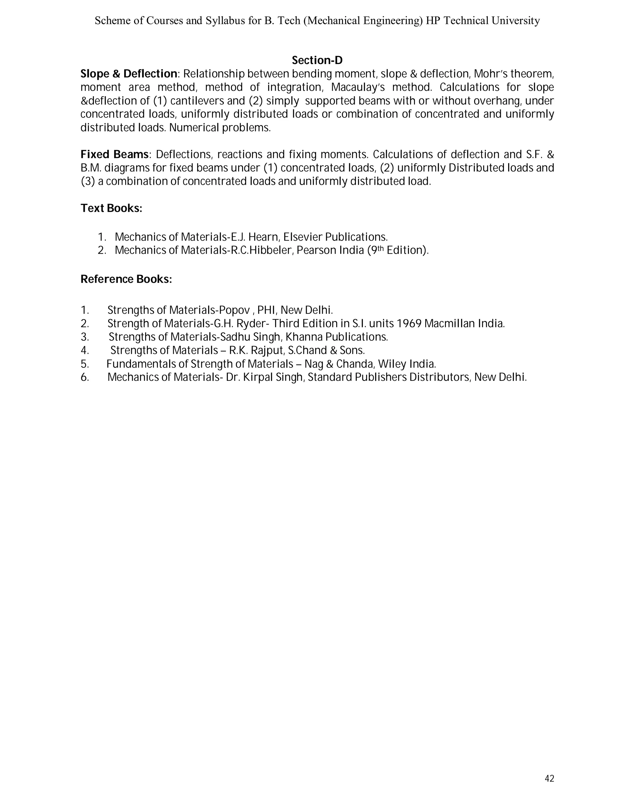 Scheme of Courses and Syllabus for B. Tech (Mechanical Engineering) HP Technical University 
42 
Section-D 
Slope & Deflection: Relationship between bending moment, slope & deflection, Mohr’s theorem, 
moment area method, method of integration, Macaulay’s method. Calculations for slope 
&deflection of (1) cantilevers and (2) simply supported beams with or without overhang, under 
concentrated loads, uniformly distributed loads or combination of concentrated and uniformly 
distributed loads. Numerical problems. 
Fixed Beams: Deflections, reactions and fixing moments. Calculations of deflection and S.F. & 
B.M. diagrams for fixed beams under (1) concentrated loads, (2) uniformly Distributed loads and 
(3) a combination of concentrated loads and uniformly distributed load. 
Text Books: 
1. Mechanics of Materials-E.J. Hearn, Elsevier Publications. 
2. Mechanics of Materials-R.C.Hibbeler, Pearson India (9th Edition). 
Reference Books: 
1. Strengths of Materials-Popov , PHI, New Delhi. 
2. Strength of Materials-G.H. Ryder- Third Edition in S.I. units 1969 Macmillan India. 
3. Strengths of Materials-Sadhu Singh, Khanna Publications. 
4. Strengths of Materials – R.K. Rajput, S.Chand & Sons. 
5. Fundamentals of Strength of Materials – Nag & Chanda, Wiley India. 
6. Mechanics of Materials- Dr. Kirpal Singh, Standard Publishers Distributors, New Delhi. 
 