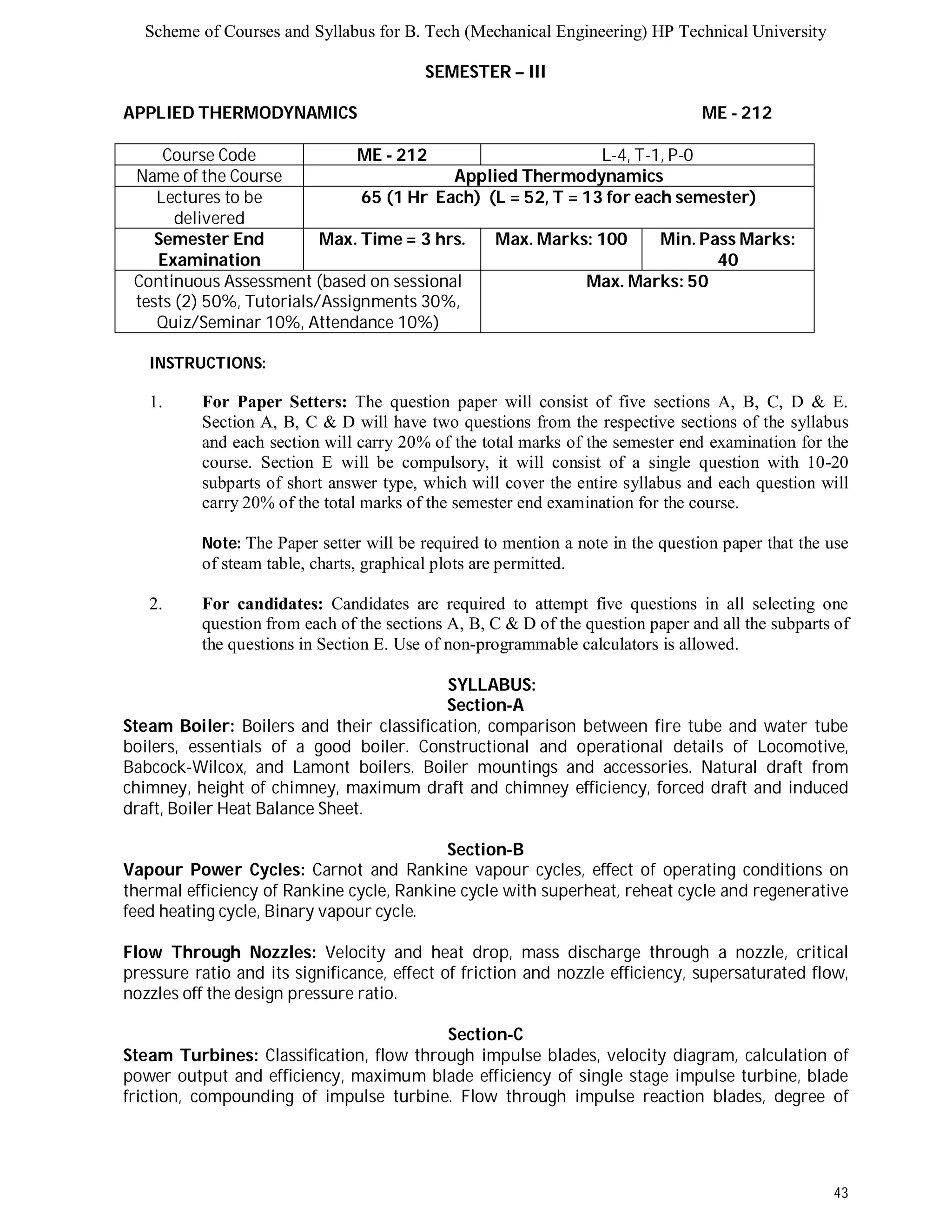 Scheme of Courses and Syllabus for B. Tech (Mechanical Engineering) HP Technical University 
43 
SEMESTER – III 
APPLIED THERMODYNAMICS ME - 212 
Course Code ME - 212 L-4, T-1, P-0 
Name of the Course Applied Thermodynamics 
Lectures to be 
delivered 
65 (1 Hr Each) (L = 52, T = 13 for each semester) 
Semester End 
Examination 
Max. Time = 3 hrs. Max. Marks: 100 Min. Pass Marks: 
40 
Continuous Assessment (based on sessional 
tests (2) 50%, Tutorials/Assignments 30%, 
Quiz/Seminar 10%, Attendance 10%) 
Max. Marks: 50 
INSTRUCTIONS: 
1. For Paper Setters: The question paper will consist of five sections A, B, C, D & E. 
Section A, B, C & D will have two questions from the respective sections of the syllabus 
and each section will carry 20% of the total marks of the semester end examination for the 
course. Section E will be compulsory, it will consist of a single question with 10-20 
subparts of short answer type, which will cover the entire syllabus and each question will 
carry 20% of the total marks of the semester end examination for the course. 
Note: The Paper setter will be required to mention a note in the question paper that the use 
of steam table, charts, graphical plots are permitted. 
2. For candidates: Candidates are required to attempt five questions in all selecting one 
question from each of the sections A, B, C & D of the question paper and all the subparts of 
the questions in Section E. Use of non-programmable calculators is allowed. 
SYLLABUS: 
Section-A 
Steam Boiler: Boilers and their classification, comparison between fire tube and water tube 
boilers, essentials of a good boiler. Constructional and operational details of Locomotive, 
Babcock-Wilcox, and Lamont boilers. Boiler mountings and accessories. Natural draft from 
chimney, height of chimney, maximum draft and chimney efficiency, forced draft and induced 
draft, Boiler Heat Balance Sheet. 
Section-B 
Vapour Power Cycles: Carnot and Rankine vapour cycles, effect of operating conditions on 
thermal efficiency of Rankine cycle, Rankine cycle with superheat, reheat cycle and regenerative 
feed heating cycle, Binary vapour cycle. 
Flow Through Nozzles: Velocity and heat drop, mass discharge through a nozzle, critical 
pressure ratio and its significance, effect of friction and nozzle efficiency, supersaturated flow, 
nozzles off the design pressure ratio. 
Section-C 
Steam Turbines: Classification, flow through impulse blades, velocity diagram, calculation of 
power output and efficiency, maximum blade efficiency of single stage impulse turbine, blade 
friction, compounding of impulse turbine. Flow through impulse reaction blades, degree of 
 
