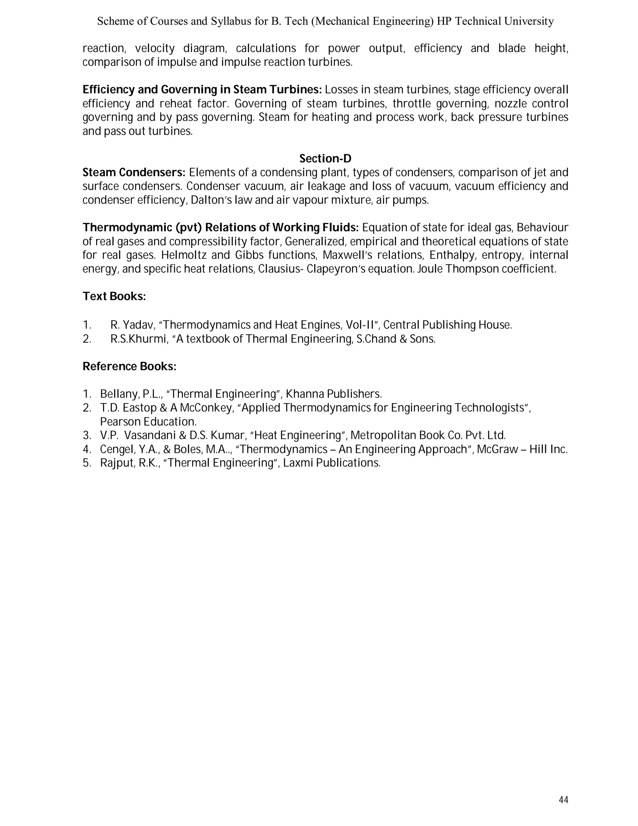 Scheme of Courses and Syllabus for B. Tech (Mechanical Engineering) HP Technical University 
reaction, velocity diagram, calculations for power output, efficiency and blade height, 
comparison of impulse and impulse reaction turbines. 
Efficiency and Governing in Steam Turbines: Losses in steam turbines, stage efficiency overall 
efficiency and reheat factor. Governing of steam turbines, throttle governing, nozzle control 
governing and by pass governing. Steam for heating and process work, back pressure turbines 
and pass out turbines. 
44 
Section-D 
Steam Condensers: Elements of a condensing plant, types of condensers, comparison of jet and 
surface condensers. Condenser vacuum, air leakage and loss of vacuum, vacuum efficiency and 
condenser efficiency, Dalton’s law and air vapour mixture, air pumps. 
Thermodynamic (pvt) Relations of Working Fluids: Equation of state for ideal gas, Behaviour 
of real gases and compressibility factor, Generalized, empirical and theoretical equations of state 
for real gases. Helmoltz and Gibbs functions, Maxwell’s relations, Enthalpy, entropy, internal 
energy, and specific heat relations, Clausius- Clapeyron’s equation. Joule Thompson coefficient. 
Text Books: 
1. R. Yadav, “Thermodynamics and Heat Engines, Vol-II”, Central Publishing House. 
2. R.S.Khurmi, “A textbook of Thermal Engineering, S.Chand & Sons. 
Reference Books: 
1. Bellany, P.L., “Thermal Engineering”, Khanna Publishers. 
2. T.D. Eastop & A McConkey, “Applied Thermodynamics for Engineering Technologists”, 
Pearson Education. 
3. V.P. Vasandani & D.S. Kumar, “Heat Engineering”, Metropolitan Book Co. Pvt. Ltd. 
4. Cengel, Y.A., & Boles, M.A.., “Thermodynamics – An Engineering Approach”, McGraw – Hill Inc. 
5. Rajput, R.K., “Thermal Engineering”, Laxmi Publications. 
 