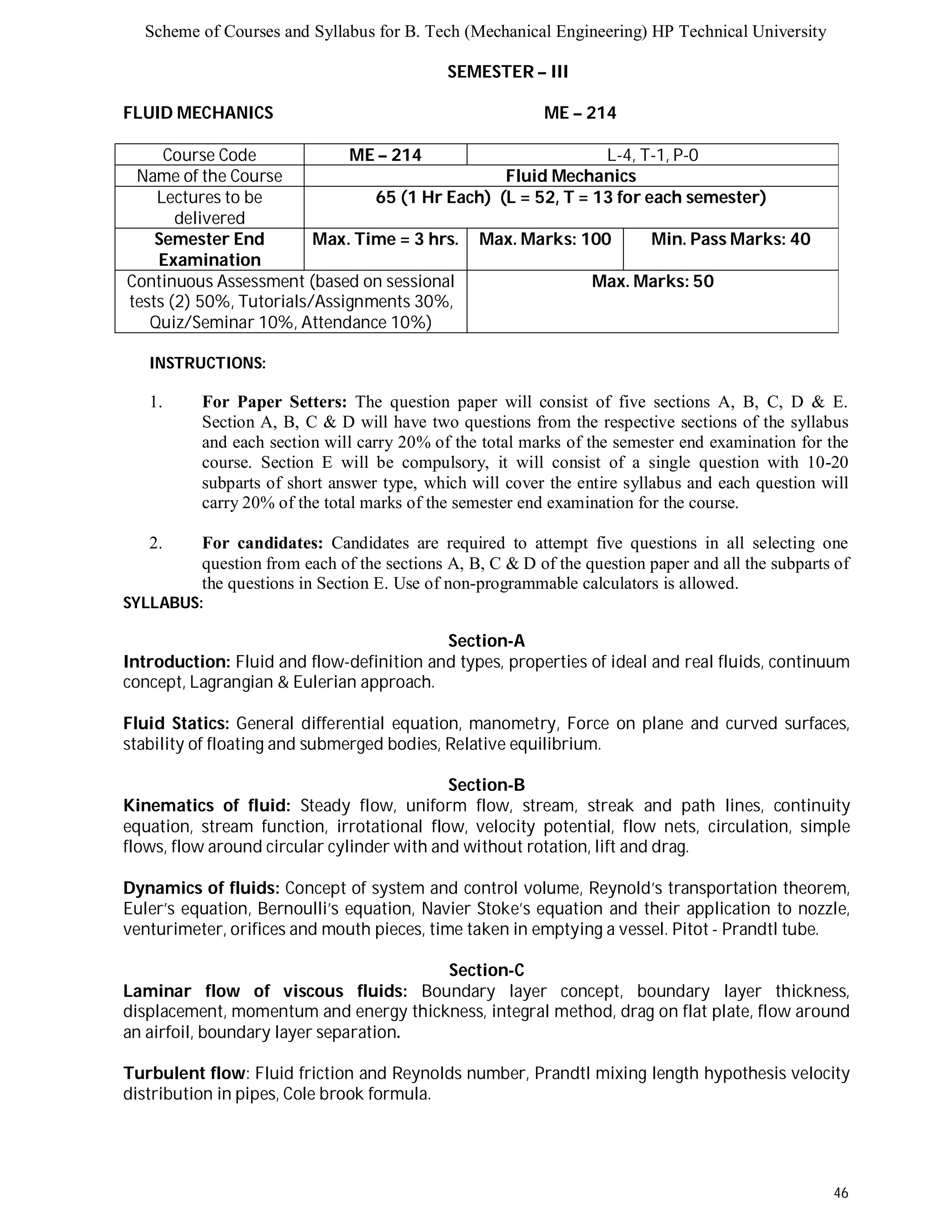 Scheme of Courses and Syllabus for B. Tech (Mechanical Engineering) HP Technical University 
46 
SEMESTER – III 
FLUID MECHANICS ME – 214 
Course Code ME – 214 L-4, T-1, P-0 
Name of the Course Fluid Mechanics 
Lectures to be 
delivered 
65 (1 Hr Each) (L = 52, T = 13 for each semester) 
Semester End 
Examination 
Max. Time = 3 hrs. Max. Marks: 100 Min. Pass Marks: 40 
Continuous Assessment (based on sessional 
tests (2) 50%, Tutorials/Assignments 30%, 
Quiz/Seminar 10%, Attendance 10%) 
Max. Marks: 50 
INSTRUCTIONS: 
1. For Paper Setters: The question paper will consist of five sections A, B, C, D & E. 
Section A, B, C & D will have two questions from the respective sections of the syllabus 
and each section will carry 20% of the total marks of the semester end examination for the 
course. Section E will be compulsory, it will consist of a single question with 10-20 
subparts of short answer type, which will cover the entire syllabus and each question will 
carry 20% of the total marks of the semester end examination for the course. 
2. For candidates: Candidates are required to attempt five questions in all selecting one 
question from each of the sections A, B, C & D of the question paper and all the subparts of 
the questions in Section E. Use of non-programmable calculators is allowed. 
SYLLABUS: 
Section-A 
Introduction: Fluid and flow-definition and types, properties of ideal and real fluids, continuum 
concept, Lagrangian & Eulerian approach. 
Fluid Statics: General differential equation, manometry, Force on plane and curved surfaces, 
stability of floating and submerged bodies, Relative equilibrium. 
Section-B 
Kinematics of fluid: Steady flow, uniform flow, stream, streak and path lines, continuity 
equation, stream function, irrotational flow, velocity potential, flow nets, circulation, simple 
flows, flow around circular cylinder with and without rotation, lift and drag. 
Dynamics of fluids: Concept of system and control volume, Reynold’s transportation theorem, 
Euler’s equation, Bernoulli’s equation, Navier Stoke’s equation and their application to nozzle, 
venturimeter, orifices and mouth pieces, time taken in emptying a vessel. Pitot - Prandtl tube. 
Section-C 
Laminar flow of viscous fluids: Boundary layer concept, boundary layer thickness, 
displacement, momentum and energy thickness, integral method, drag on flat plate, flow around 
an airfoil, boundary layer separation. 
Turbulent flow: Fluid friction and Reynolds number, Prandtl mixing length hypothesis velocity 
distribution in pipes, Cole brook formula. 
 