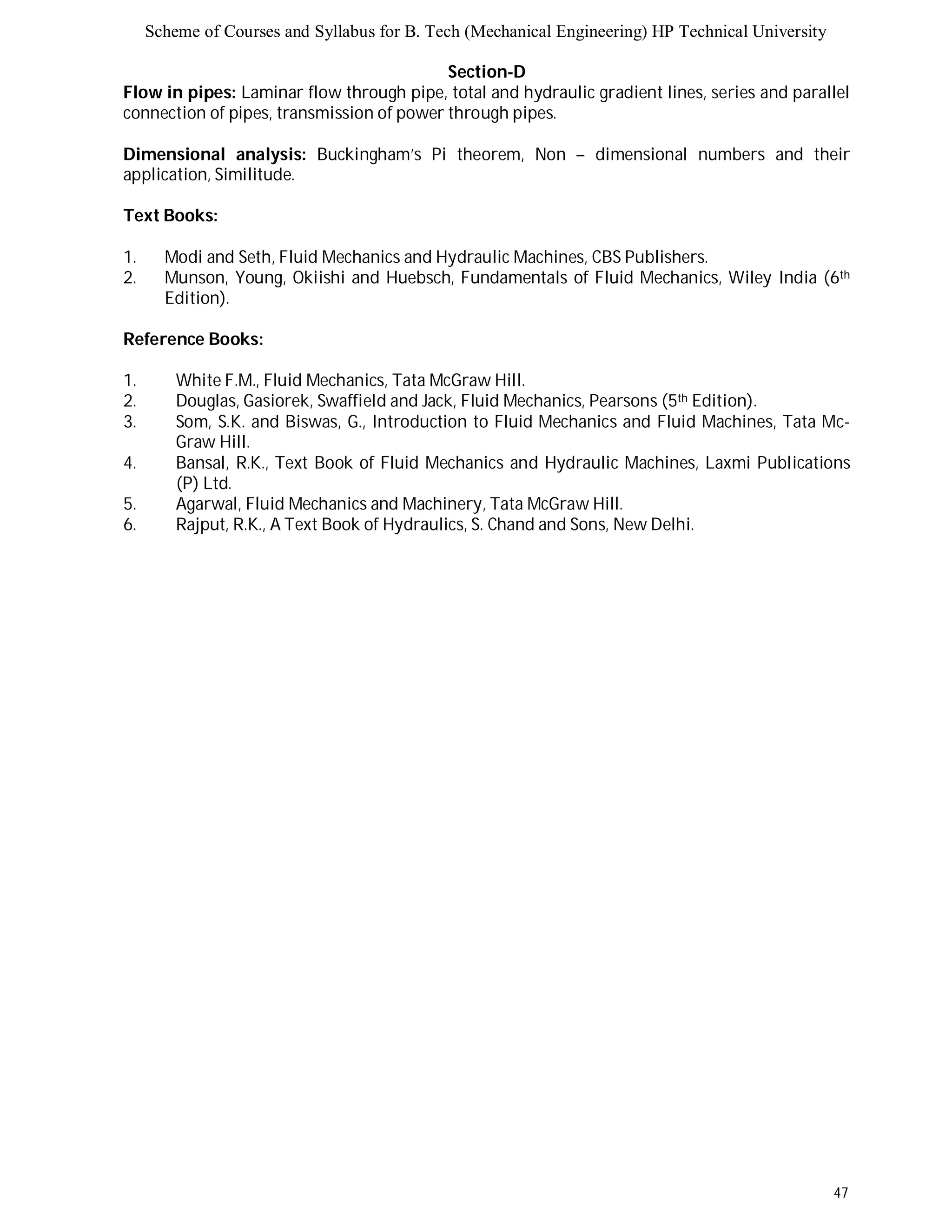 Scheme of Courses and Syllabus for B. Tech (Mechanical Engineering) HP Technical University 
47 
Section-D 
Flow in pipes: Laminar flow through pipe, total and hydraulic gradient lines, series and parallel 
connection of pipes, transmission of power through pipes. 
Dimensional analysis: Buckingham’s Pi theorem, Non – dimensional numbers and their 
application, Similitude. 
Text Books: 
1. Modi and Seth, Fluid Mechanics and Hydraulic Machines, CBS Publishers. 
2. Munson, Young, Okiishi and Huebsch, Fundamentals of Fluid Mechanics, Wiley India (6th 
Edition). 
Reference Books: 
1. White F.M., Fluid Mechanics, Tata McGraw Hill. 
2. Douglas, Gasiorek, Swaffield and Jack, Fluid Mechanics, Pearsons (5th Edition). 
3. Som, S.K. and Biswas, G., Introduction to Fluid Mechanics and Fluid Machines, Tata Mc- 
Graw Hill. 
4. Bansal, R.K., Text Book of Fluid Mechanics and Hydraulic Machines, Laxmi Publications 
(P) Ltd. 
5. Agarwal, Fluid Mechanics and Machinery, Tata McGraw Hill. 
6. Rajput, R.K., A Text Book of Hydraulics, S. Chand and Sons, New Delhi. 
 