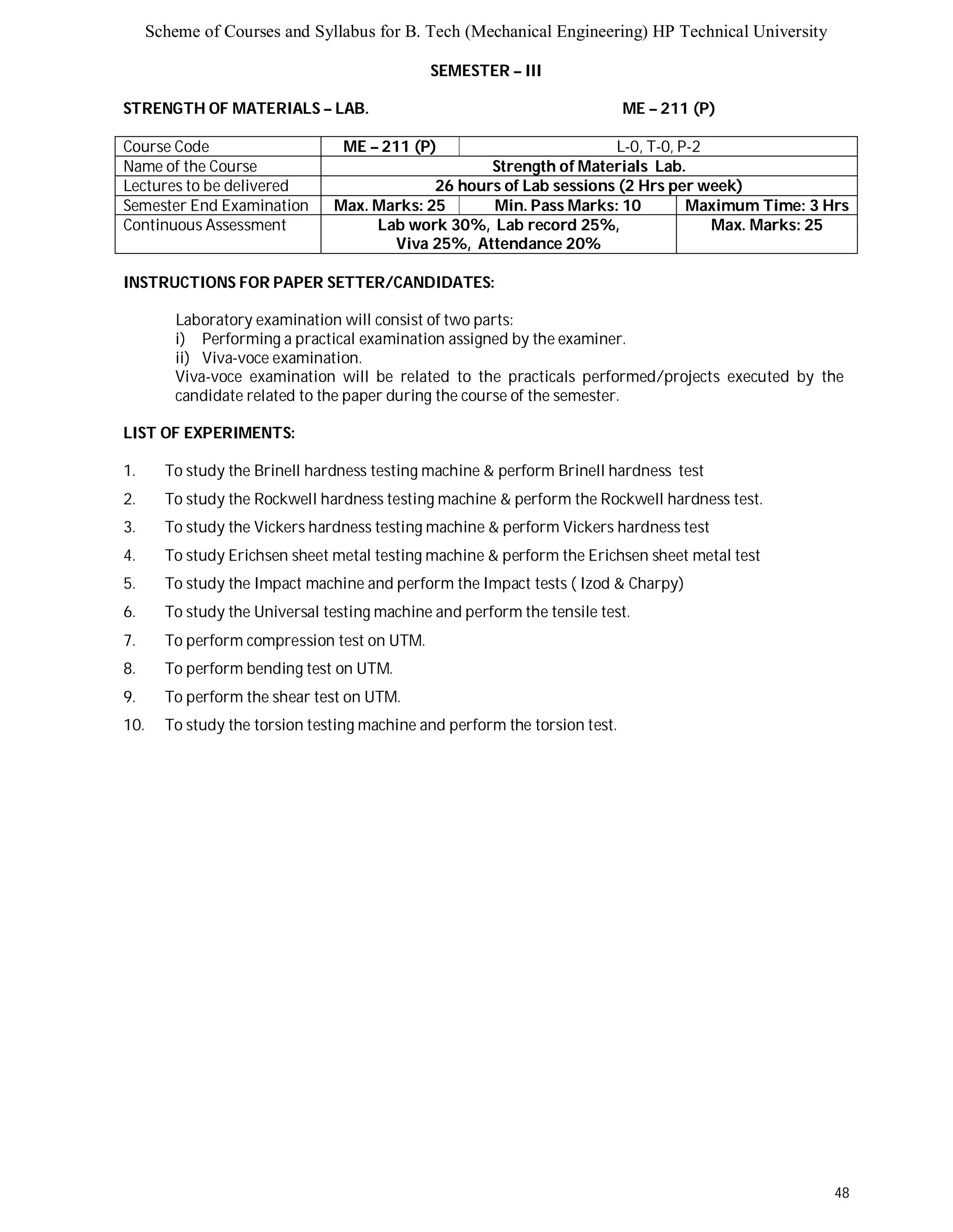 Scheme of Courses and Syllabus for B. Tech (Mechanical Engineering) HP Technical University 
48 
SEMESTER – III 
STRENGTH OF MATERIALS – LAB. ME – 211 (P) 
Course Code ME – 211 (P) L-0, T-0, P-2 
Name of the Course Strength of Materials Lab. 
Lectures to be delivered 26 hours of Lab sessions (2 Hrs per week) 
Semester End Examination Max. Marks: 25 Min. Pass Marks: 10 Maximum Time: 3 Hrs 
Continuous Assessment Lab work 30%, Lab record 25%, 
Viva 25%, Attendance 20% 
Max. Marks: 25 
INSTRUCTIONS FOR PAPER SETTER/CANDIDATES: 
Laboratory examination will consist of two parts: 
i) Performing a practical examination assigned by the examiner. 
ii) Viva-voce examination. 
Viva-voce examination will be related to the practicals performed/projects executed by the 
candidate related to the paper during the course of the semester. 
LIST OF EXPERIMENTS: 
1. To study the Brinell hardness testing machine & perform Brinell hardness test 
2. To study the Rockwell hardness testing machine & perform the Rockwell hardness test. 
3. To study the Vickers hardness testing machine & perform Vickers hardness test 
4. To study Erichsen sheet metal testing machine & perform the Erichsen sheet metal test 
5. To study the Impact machine and perform the Impact tests ( Izod & Charpy) 
6. To study the Universal testing machine and perform the tensile test. 
7. To perform compression test on UTM. 
8. To perform bending test on UTM. 
9. To perform the shear test on UTM. 
10. To study the torsion testing machine and perform the torsion test. 
 