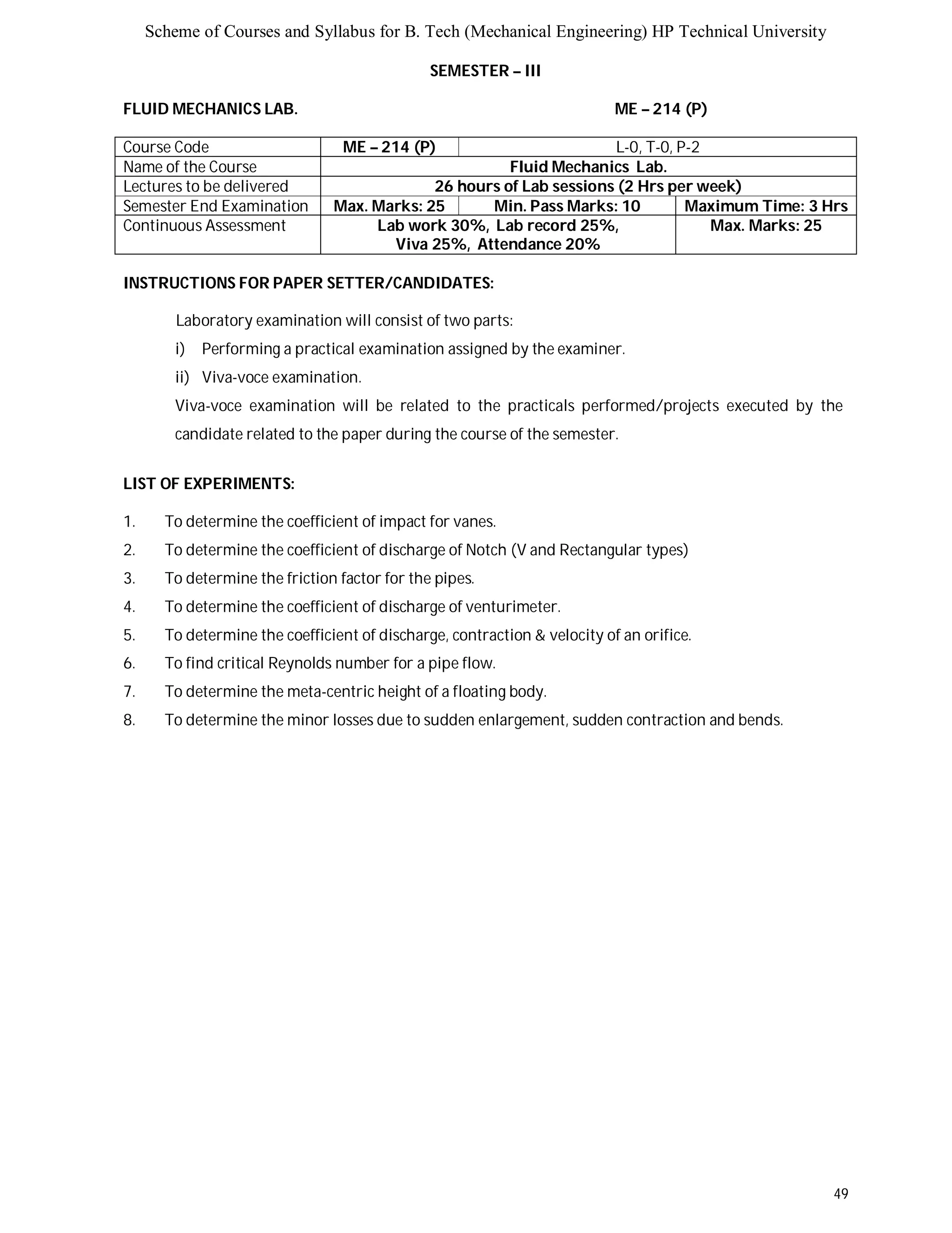 Scheme of Courses and Syllabus for B. Tech (Mechanical Engineering) HP Technical University 
49 
SEMESTER – III 
FLUID MECHANICS LAB. ME – 214 (P) 
Course Code ME – 214 (P) L-0, T-0, P-2 
Name of the Course Fluid Mechanics Lab. 
Lectures to be delivered 26 hours of Lab sessions (2 Hrs per week) 
Semester End Examination Max. Marks: 25 Min. Pass Marks: 10 Maximum Time: 3 Hrs 
Continuous Assessment Lab work 30%, Lab record 25%, 
Viva 25%, Attendance 20% 
Max. Marks: 25 
INSTRUCTIONS FOR PAPER SETTER/CANDIDATES: 
Laboratory examination will consist of two parts: 
i) Performing a practical examination assigned by the examiner. 
ii) Viva-voce examination. 
Viva-voce examination will be related to the practicals performed/projects executed by the 
candidate related to the paper during the course of the semester. 
LIST OF EXPERIMENTS: 
1. To determine the coefficient of impact for vanes. 
2. To determine the coefficient of discharge of Notch (V and Rectangular types) 
3. To determine the friction factor for the pipes. 
4. To determine the coefficient of discharge of venturimeter. 
5. To determine the coefficient of discharge, contraction & velocity of an orifice. 
6. To find critical Reynolds number for a pipe flow. 
7. To determine the meta-centric height of a floating body. 
8. To determine the minor losses due to sudden enlargement, sudden contraction and bends. 
 