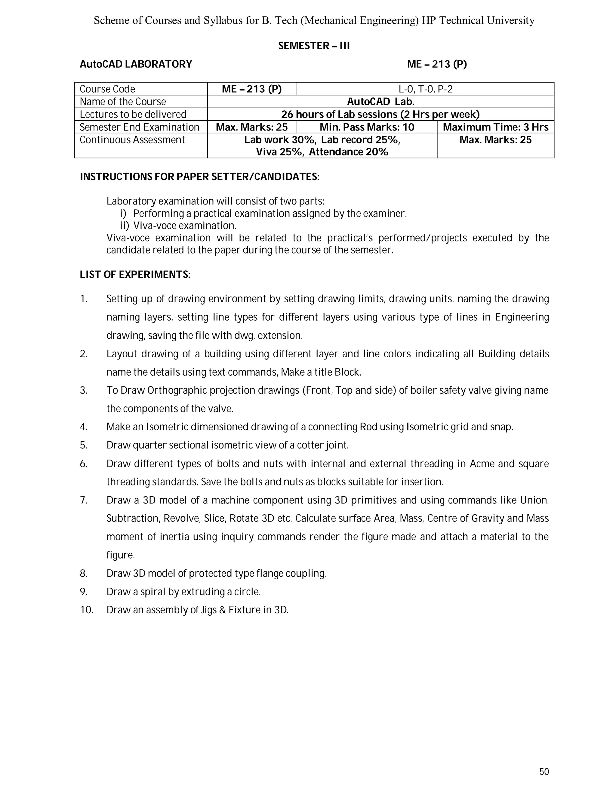 Scheme of Courses and Syllabus for B. Tech (Mechanical Engineering) HP Technical University 
50 
SEMESTER – III 
AutoCAD LABORATORY ME – 213 (P) 
Course Code ME – 213 (P) L-0, T-0, P-2 
Name of the Course AutoCAD Lab. 
Lectures to be delivered 26 hours of Lab sessions (2 Hrs per week) 
Semester End Examination Max. Marks: 25 Min. Pass Marks: 10 Maximum Time: 3 Hrs 
Continuous Assessment Lab work 30%, Lab record 25%, 
Viva 25%, Attendance 20% 
Max. Marks: 25 
INSTRUCTIONS FOR PAPER SETTER/CANDIDATES: 
Laboratory examination will consist of two parts: 
i) Performing a practical examination assigned by the examiner. 
ii) Viva-voce examination. 
Viva-voce examination will be related to the practical’s performed/projects executed by the 
candidate related to the paper during the course of the semester. 
LIST OF EXPERIMENTS: 
1. Setting up of drawing environment by setting drawing limits, drawing units, naming the drawing 
naming layers, setting line types for different layers using various type of lines in Engineering 
drawing, saving the file with dwg. extension. 
2. Layout drawing of a building using different layer and line colors indicating all Building details 
name the details using text commands, Make a title Block. 
3. To Draw Orthographic projection drawings (Front, Top and side) of boiler safety valve giving name 
the components of the valve. 
4. Make an Isometric dimensioned drawing of a connecting Rod using Isometric grid and snap. 
5. Draw quarter sectional isometric view of a cotter joint. 
6. Draw different types of bolts and nuts with internal and external threading in Acme and square 
threading standards. Save the bolts and nuts as blocks suitable for insertion. 
7. Draw a 3D model of a machine component using 3D primitives and using commands like Union. 
Subtraction, Revolve, Slice, Rotate 3D etc. Calculate surface Area, Mass, Centre of Gravity and Mass 
moment of inertia using inquiry commands render the figure made and attach a material to the 
figure. 
8. Draw 3D model of protected type flange coupling. 
9. Draw a spiral by extruding a circle. 
10. Draw an assembly of Jigs & Fixture in 3D. 
 