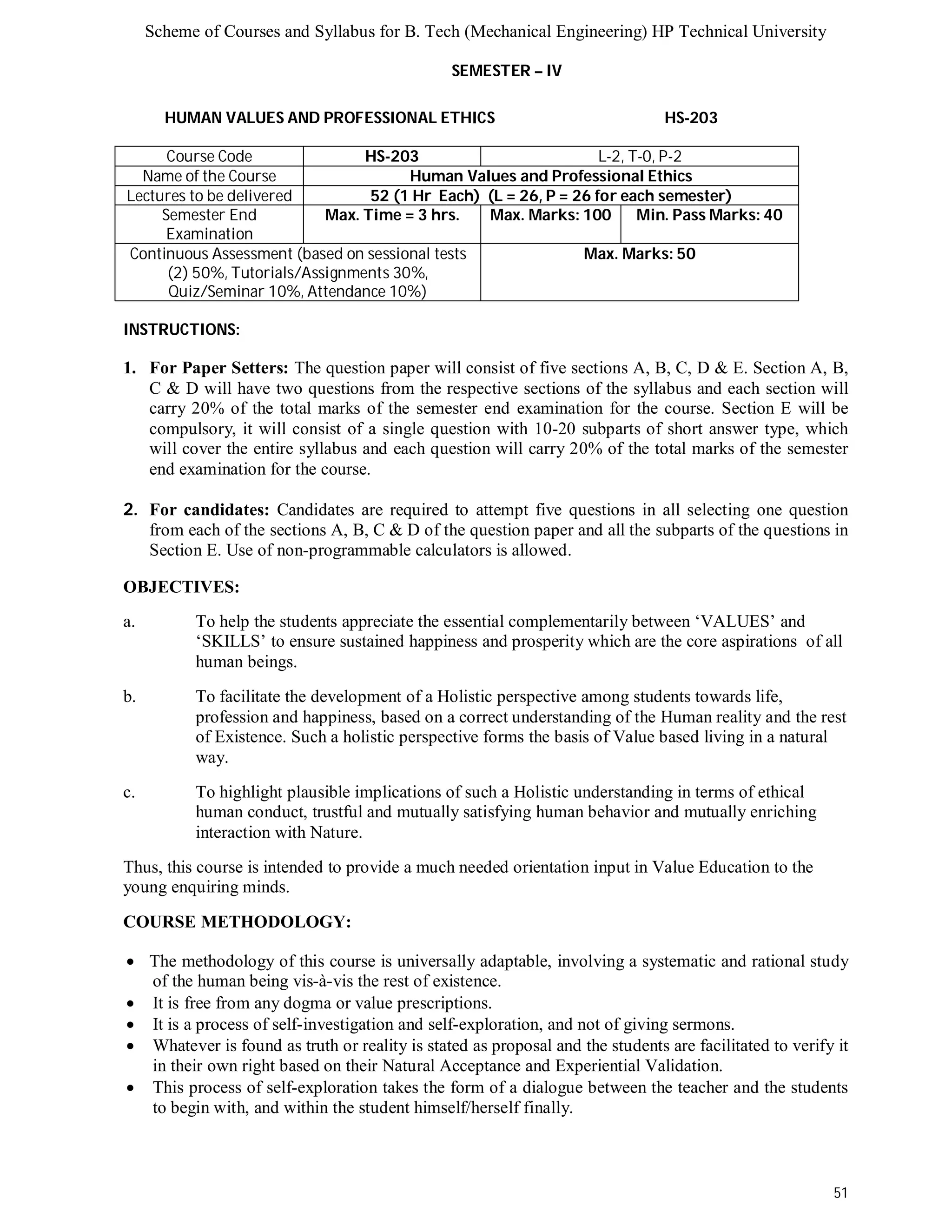 Scheme of Courses and Syllabus for B. Tech (Mechanical Engineering) HP Technical University 
51 
SEMESTER – IV 
HUMAN VALUES AND PROFESSIONAL ETHICS HS-203 
Course Code HS-203 L-2, T-0, P-2 
Name of the Course Human Values and Professional Ethics 
Lectures to be delivered 52 (1 Hr Each) (L = 26, P = 26 for each semester) 
Semester End 
Examination 
Max. Time = 3 hrs. Max. Marks: 100 Min. Pass Marks: 40 
Continuous Assessment (based on sessional tests 
(2) 50%, Tutorials/Assignments 30%, 
Quiz/Seminar 10%, Attendance 10%) 
Max. Marks: 50 
INSTRUCTIONS: 
1. For Paper Setters: The question paper will consist of five sections A, B, C, D & E. Section A, B, 
C & D will have two questions from the respective sections of the syllabus and each section will 
carry 20% of the total marks of the semester end examination for the course. Section E will be 
compulsory, it will consist of a single question with 10-20 subparts of short answer type, which 
will cover the entire syllabus and each question will carry 20% of the total marks of the semester 
end examination for the course. 
2. For candidates: Candidates are required to attempt five questions in all selecting one question 
from each of the sections A, B, C & D of the question paper and all the subparts of the questions in 
Section E. Use of non-programmable calculators is allowed. 
OBJECTIVES: 
a. To help the students appreciate the essential complementarily between ‘VALUES’ and 
‘SKILLS’ to ensure sustained happiness and prosperity which are the core aspirations of all 
human beings. 
b. To facilitate the development of a Holistic perspective among students towards life, 
profession and happiness, based on a correct understanding of the Human reality and the rest 
of Existence. Such a holistic perspective forms the basis of Value based living in a natural 
way. 
c. To highlight plausible implications of such a Holistic understanding in terms of ethical 
human conduct, trustful and mutually satisfying human behavior and mutually enriching 
interaction with Nature. 
Thus, this course is intended to provide a much needed orientation input in Value Education to the 
young enquiring minds. 
COURSE METHODOLOGY: 
 The methodology of this course is universally adaptable, involving a systematic and rational study 
of the human being vis-à-vis the rest of existence. 
 It is free from any dogma or value prescriptions. 
 It is a process of self-investigation and self-exploration, and not of giving sermons. 
 Whatever is found as truth or reality is stated as proposal and the students are facilitated to verify it 
in their own right based on their Natural Acceptance and Experiential Validation. 
 This process of self-exploration takes the form of a dialogue between the teacher and the students 
to begin with, and within the student himself/herself finally. 
 