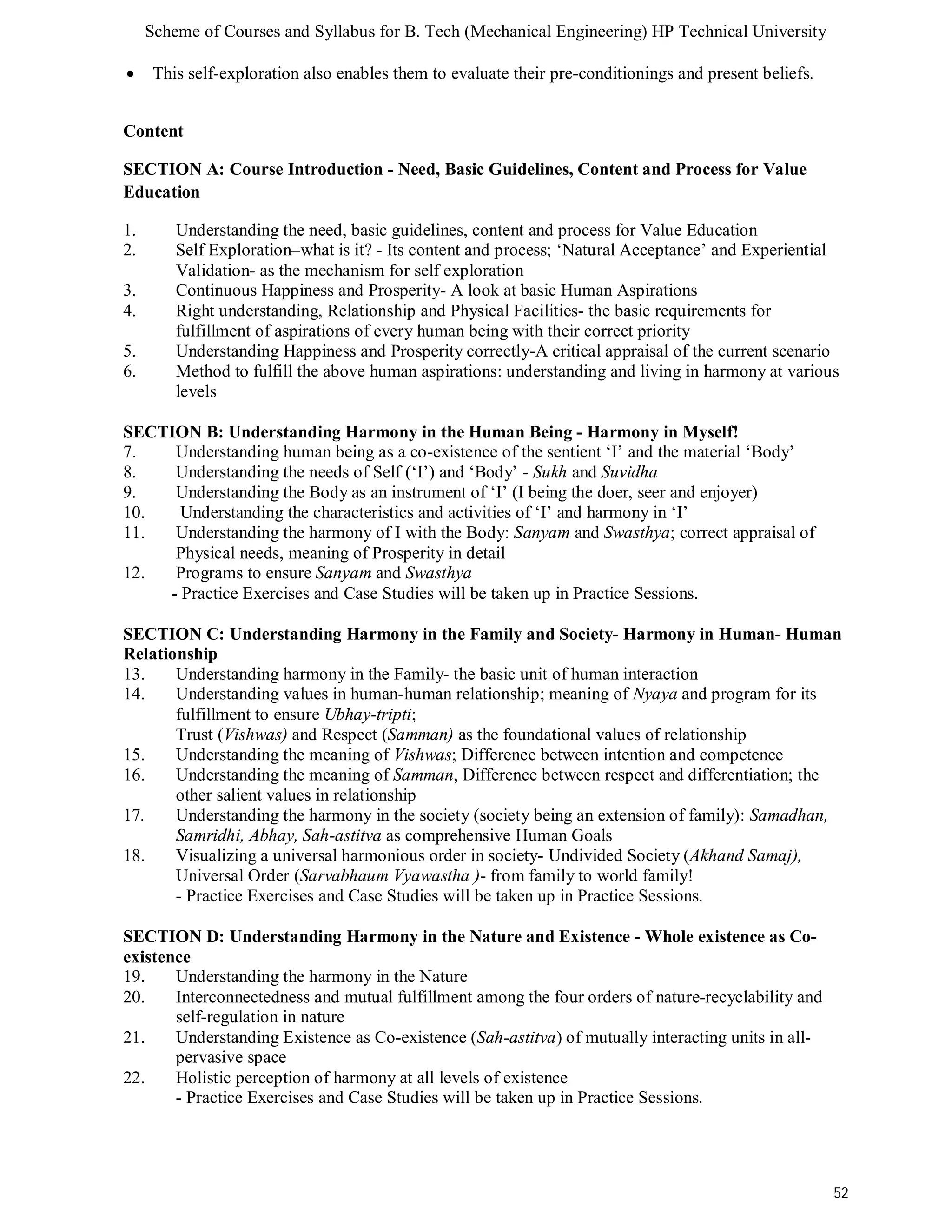 Scheme of Courses and Syllabus for B. Tech (Mechanical Engineering) HP Technical University 
52 
 This self-exploration also enables them to evaluate their pre-conditionings and present beliefs. 
Content 
SECTION A: Course Introduction - Need, Basic Guidelines, Content and Process for Value 
Education 
1. Understanding the need, basic guidelines, content and process for Value Education 
2. Self Exploration–what is it? - Its content and process; ‘Natural Acceptance’ and Experiential 
Validation- as the mechanism for self exploration 
3. Continuous Happiness and Prosperity- A look at basic Human Aspirations 
4. Right understanding, Relationship and Physical Facilities- the basic requirements for 
fulfillment of aspirations of every human being with their correct priority 
5. Understanding Happiness and Prosperity correctly-A critical appraisal of the current scenario 
6. Method to fulfill the above human aspirations: understanding and living in harmony at various 
levels 
SECTION B: Understanding Harmony in the Human Being - Harmony in Myself! 
7. Understanding human being as a co-existence of the sentient ‘I’ and the material ‘Body’ 
8. Understanding the needs of Self (‘I’) and ‘Body’ - Sukh and Suvidha 
9. Understanding the Body as an instrument of ‘I’ (I being the doer, seer and enjoyer) 
10. Understanding the characteristics and activities of ‘I’ and harmony in ‘I’ 
11. Understanding the harmony of I with the Body: Sanyam and Swasthya; correct appraisal of 
Physical needs, meaning of Prosperity in detail 
12. Programs to ensure Sanyam and Swasthya 
- Practice Exercises and Case Studies will be taken up in Practice Sessions. 
SECTION C: Understanding Harmony in the Family and Society- Harmony in Human- Human 
Relationship 
13. Understanding harmony in the Family- the basic unit of human interaction 
14. Understanding values in human-human relationship; meaning of Nyaya and program for its 
fulfillment to ensure Ubhay-tripti; 
Trust (Vishwas) and Respect (Samman) as the foundational values of relationship 
15. Understanding the meaning of Vishwas; Difference between intention and competence 
16. Understanding the meaning of Samman, Difference between respect and differentiation; the 
other salient values in relationship 
17. Understanding the harmony in the society (society being an extension of family): Samadhan, 
Samridhi, Abhay, Sah-astitva as comprehensive Human Goals 
18. Visualizing a universal harmonious order in society- Undivided Society (Akhand Samaj), 
Universal Order (Sarvabhaum Vyawastha )- from family to world family! 
- Practice Exercises and Case Studies will be taken up in Practice Sessions. 
SECTION D: Understanding Harmony in the Nature and Existence - Whole existence as Co-existence 
19. Understanding the harmony in the Nature 
20. Interconnectedness and mutual fulfillment among the four orders of nature-recyclability and 
self-regulation in nature 
21. Understanding Existence as Co-existence (Sah-astitva) of mutually interacting units in all-pervasive 
space 
22. Holistic perception of harmony at all levels of existence 
- Practice Exercises and Case Studies will be taken up in Practice Sessions. 
 