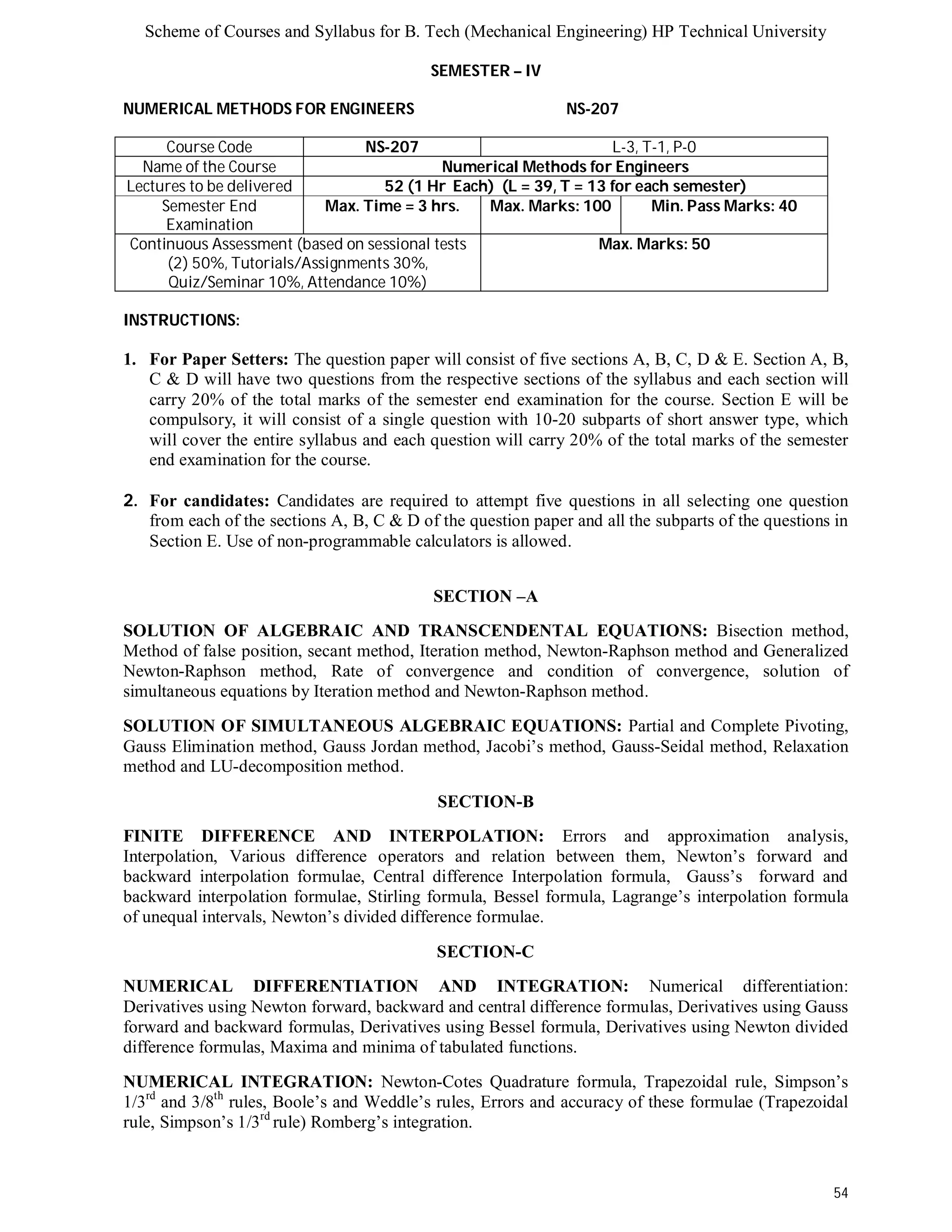 Scheme of Courses and Syllabus for B. Tech (Mechanical Engineering) HP Technical University 
54 
SEMESTER – IV 
NUMERICAL METHODS FOR ENGINEERS NS-207 
Course Code NS-207 L-3, T-1, P-0 
Name of the Course Numerical Methods for Engineers 
Lectures to be delivered 52 (1 Hr Each) (L = 39, T = 13 for each semester) 
Semester End 
Examination 
Max. Time = 3 hrs. Max. Marks: 100 Min. Pass Marks: 40 
Continuous Assessment (based on sessional tests 
(2) 50%, Tutorials/Assignments 30%, 
Quiz/Seminar 10%, Attendance 10%) 
Max. Marks: 50 
INSTRUCTIONS: 
1. For Paper Setters: The question paper will consist of five sections A, B, C, D & E. Section A, B, 
C & D will have two questions from the respective sections of the syllabus and each section will 
carry 20% of the total marks of the semester end examination for the course. Section E will be 
compulsory, it will consist of a single question with 10-20 subparts of short answer type, which 
will cover the entire syllabus and each question will carry 20% of the total marks of the semester 
end examination for the course. 
2. For candidates: Candidates are required to attempt five questions in all selecting one question 
from each of the sections A, B, C & D of the question paper and all the subparts of the questions in 
Section E. Use of non-programmable calculators is allowed. 
SECTION –A 
SOLUTION OF ALGEBRAIC AND TRANSCENDENTAL EQUATIONS: Bisection method, 
Method of false position, secant method, Iteration method, Newton-Raphson method and Generalized 
Newton-Raphson method, Rate of convergence and condition of convergence, solution of 
simultaneous equations by Iteration method and Newton-Raphson method. 
SOLUTION OF SIMULTANEOUS ALGEBRAIC EQUATIONS: Partial and Complete Pivoting, 
Gauss Elimination method, Gauss Jordan method, Jacobi’s method, Gauss-Seidal method, Relaxation 
method and LU-decomposition method. 
SECTION-B 
FINITE DIFFERENCE AND INTERPOLATION: Errors and approximation analysis, 
Interpolation, Various difference operators and relation between them, Newton’s forward and 
backward interpolation formulae, Central difference Interpolation formula, Gauss’s forward and 
backward interpolation formulae, Stirling formula, Bessel formula, Lagrange’s interpolation formula 
of unequal intervals, Newton’s divided difference formulae. 
SECTION-C 
NUMERICAL DIFFERENTIATION AND INTEGRATION: Numerical differentiation: 
Derivatives using Newton forward, backward and central difference formulas, Derivatives using Gauss 
forward and backward formulas, Derivatives using Bessel formula, Derivatives using Newton divided 
difference formulas, Maxima and minima of tabulated functions. 
NUMERICAL INTEGRATION: Newton-Cotes Quadrature formula, Trapezoidal rule, Simpson’s 
1/3rd and 3/8th rules, Boole’s and Weddle’s rules, Errors and accuracy of these formulae (Trapezoidal 
rule, Simpson’s 1/3rd rule) Romberg’s integration. 
 