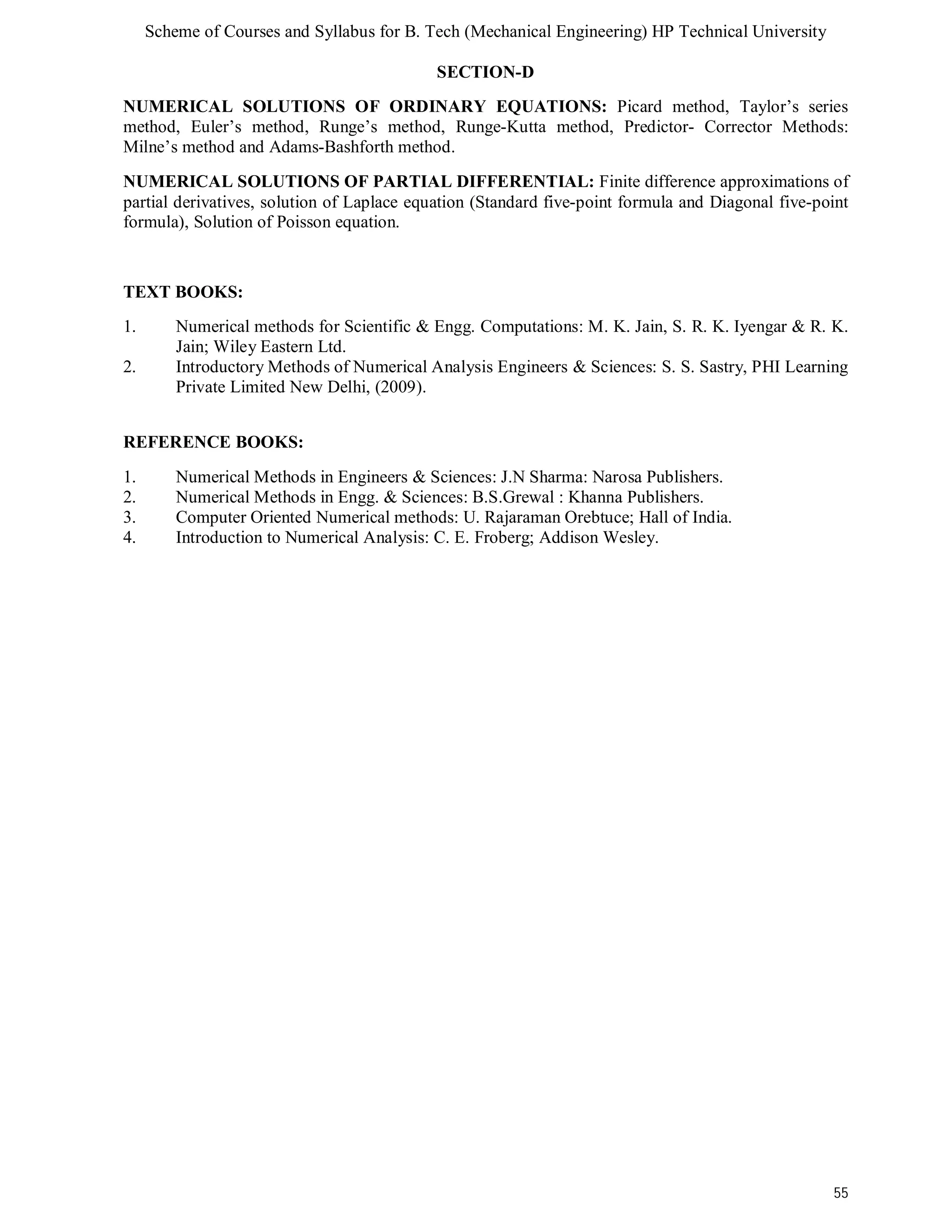 Scheme of Courses and Syllabus for B. Tech (Mechanical Engineering) HP Technical University 
55 
SECTION-D 
NUMERICAL SOLUTIONS OF ORDINARY EQUATIONS: Picard method, Taylor’s series 
method, Euler’s method, Runge’s method, Runge-Kutta method, Predictor- Corrector Methods: 
Milne’s method and Adams-Bashforth method. 
NUMERICAL SOLUTIONS OF PARTIAL DIFFERENTIAL: Finite difference approximations of 
partial derivatives, solution of Laplace equation (Standard five-point formula and Diagonal five-point 
formula), Solution of Poisson equation. 
TEXT BOOKS: 
1. Numerical methods for Scientific & Engg. Computations: M. K. Jain, S. R. K. Iyengar & R. K. 
Jain; Wiley Eastern Ltd. 
2. Introductory Methods of Numerical Analysis Engineers & Sciences: S. S. Sastry, PHI Learning 
Private Limited New Delhi, (2009). 
REFERENCE BOOKS: 
1. Numerical Methods in Engineers & Sciences: J.N Sharma: Narosa Publishers. 
2. Numerical Methods in Engg. & Sciences: B.S.Grewal : Khanna Publishers. 
3. Computer Oriented Numerical methods: U. Rajaraman Orebtuce; Hall of India. 
4. Introduction to Numerical Analysis: C. E. Froberg; Addison Wesley. 
 
