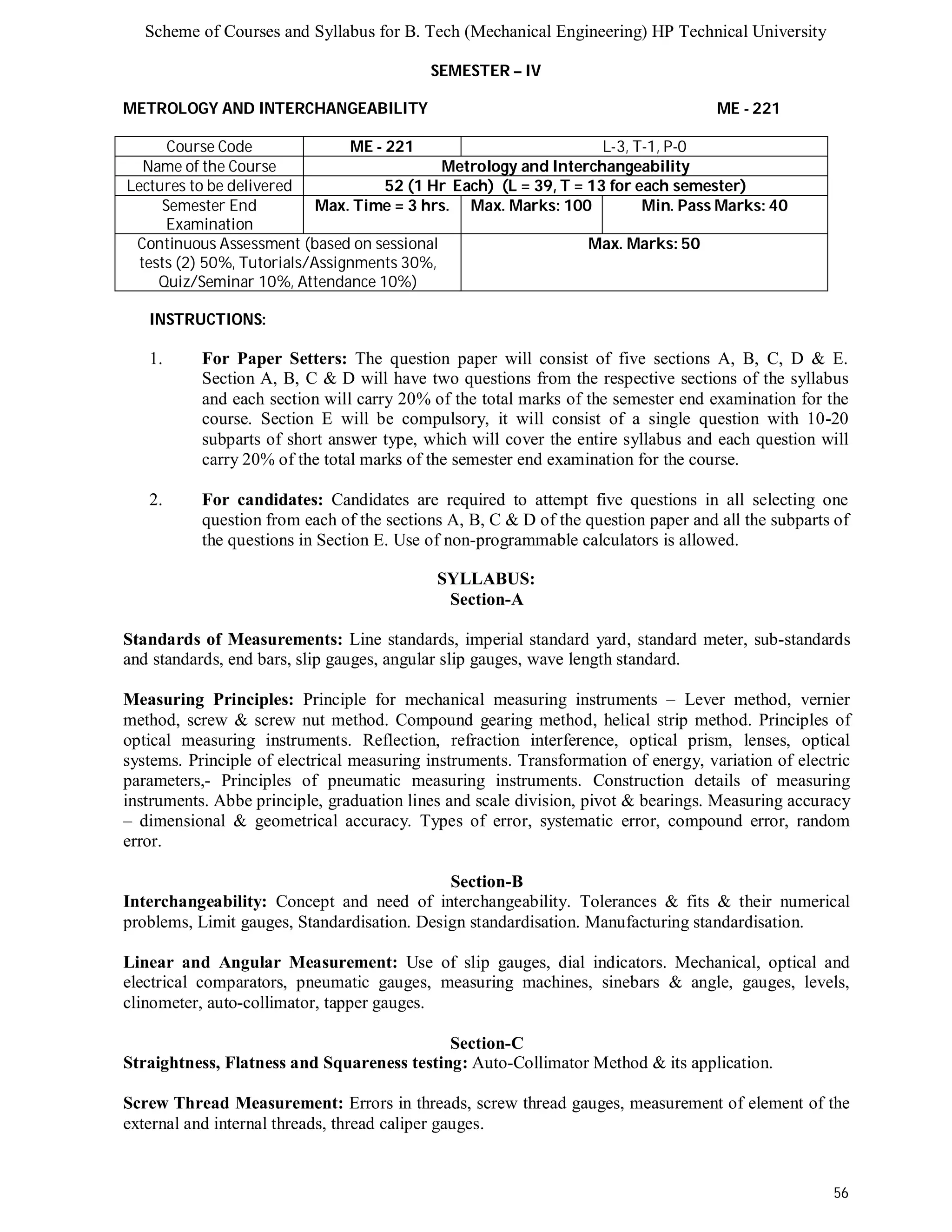Scheme of Courses and Syllabus for B. Tech (Mechanical Engineering) HP Technical University 
56 
SEMESTER – IV 
METROLOGY AND INTERCHANGEABILITY ME - 221 
Course Code ME - 221 L-3, T-1, P-0 
Name of the Course Metrology and Interchangeability 
Lectures to be delivered 52 (1 Hr Each) (L = 39, T = 13 for each semester) 
Semester End 
Examination 
Max. Time = 3 hrs. Max. Marks: 100 Min. Pass Marks: 40 
Continuous Assessment (based on sessional 
tests (2) 50%, Tutorials/Assignments 30%, 
Quiz/Seminar 10%, Attendance 10%) 
Max. Marks: 50 
INSTRUCTIONS: 
1. For Paper Setters: The question paper will consist of five sections A, B, C, D & E. 
Section A, B, C & D will have two questions from the respective sections of the syllabus 
and each section will carry 20% of the total marks of the semester end examination for the 
course. Section E will be compulsory, it will consist of a single question with 10-20 
subparts of short answer type, which will cover the entire syllabus and each question will 
carry 20% of the total marks of the semester end examination for the course. 
2. For candidates: Candidates are required to attempt five questions in all selecting one 
question from each of the sections A, B, C & D of the question paper and all the subparts of 
the questions in Section E. Use of non-programmable calculators is allowed. 
SYLLABUS: 
Section-A 
Standards of Measurements: Line standards, imperial standard yard, standard meter, sub-standards 
and standards, end bars, slip gauges, angular slip gauges, wave length standard. 
Measuring Principles: Principle for mechanical measuring instruments – Lever method, vernier 
method, screw & screw nut method. Compound gearing method, helical strip method. Principles of 
optical measuring instruments. Reflection, refraction interference, optical prism, lenses, optical 
systems. Principle of electrical measuring instruments. Transformation of energy, variation of electric 
parameters,- Principles of pneumatic measuring instruments. Construction details of measuring 
instruments. Abbe principle, graduation lines and scale division, pivot & bearings. Measuring accuracy 
– dimensional & geometrical accuracy. Types of error, systematic error, compound error, random 
error. 
Section-B 
Interchangeability: Concept and need of interchangeability. Tolerances & fits & their numerical 
problems, Limit gauges, Standardisation. Design standardisation. Manufacturing standardisation. 
Linear and Angular Measurement: Use of slip gauges, dial indicators. Mechanical, optical and 
electrical comparators, pneumatic gauges, measuring machines, sinebars & angle, gauges, levels, 
clinometer, auto-collimator, tapper gauges. 
Section-C 
Straightness, Flatness and Squareness testing: Auto-Collimator Method & its application. 
Screw Thread Measurement: Errors in threads, screw thread gauges, measurement of element of the 
external and internal threads, thread caliper gauges. 
 