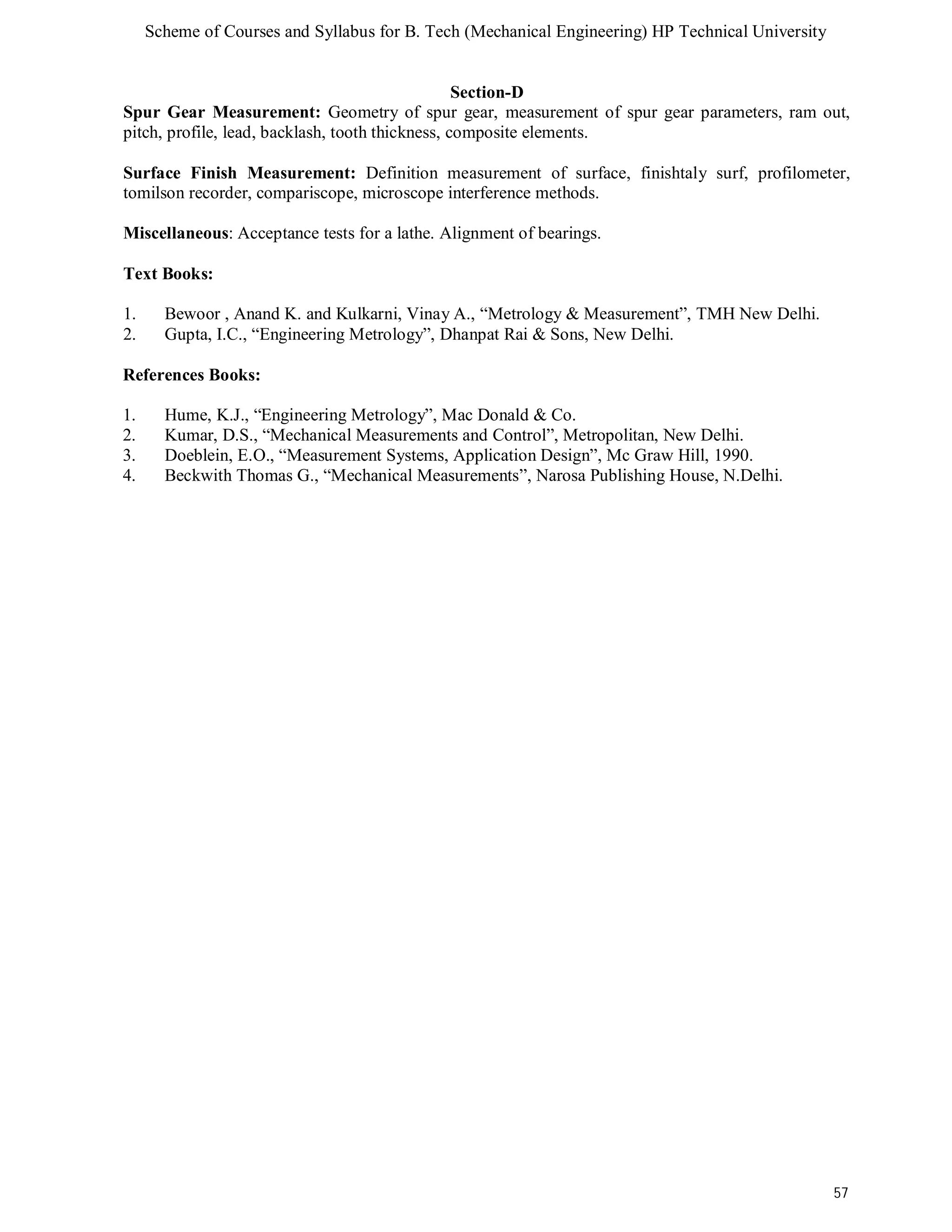 Scheme of Courses and Syllabus for B. Tech (Mechanical Engineering) HP Technical University 
57 
Section-D 
Spur Gear Measurement: Geometry of spur gear, measurement of spur gear parameters, ram out, 
pitch, profile, lead, backlash, tooth thickness, composite elements. 
Surface Finish Measurement: Definition measurement of surface, finishtaly surf, profilometer, 
tomilson recorder, compariscope, microscope interference methods. 
Miscellaneous: Acceptance tests for a lathe. Alignment of bearings. 
Text Books: 
1. Bewoor , Anand K. and Kulkarni, Vinay A., “Metrology & Measurement”, TMH New Delhi. 
2. Gupta, I.C., “Engineering Metrology”, Dhanpat Rai & Sons, New Delhi. 
References Books: 
1. Hume, K.J., “Engineering Metrology”, Mac Donald & Co. 
2. Kumar, D.S., “Mechanical Measurements and Control”, Metropolitan, New Delhi. 
3. Doeblein, E.O., “Measurement Systems, Application Design”, Mc Graw Hill, 1990. 
4. Beckwith Thomas G., “Mechanical Measurements”, Narosa Publishing House, N.Delhi. 
 