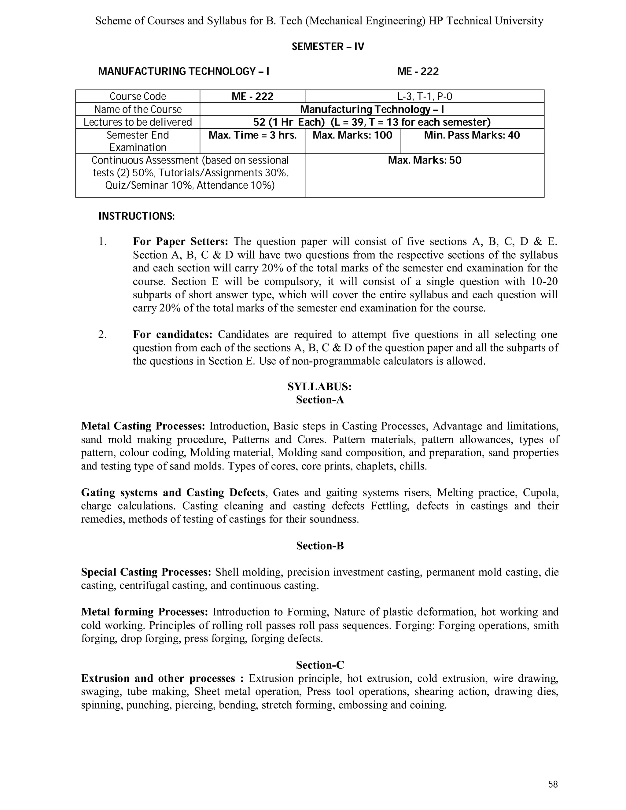 Scheme of Courses and Syllabus for B. Tech (Mechanical Engineering) HP Technical University 
58 
SEMESTER – IV 
MANUFACTURING TECHNOLOGY – I ME - 222 
Course Code ME - 222 L-3, T-1, P-0 
Name of the Course Manufacturing Technology – I 
Lectures to be delivered 52 (1 Hr Each) (L = 39, T = 13 for each semester) 
Semester End 
Examination 
Max. Time = 3 hrs. Max. Marks: 100 Min. Pass Marks: 40 
Continuous Assessment (based on sessional 
tests (2) 50%, Tutorials/Assignments 30%, 
Quiz/Seminar 10%, Attendance 10%) 
Max. Marks: 50 
INSTRUCTIONS: 
1. For Paper Setters: The question paper will consist of five sections A, B, C, D & E. 
Section A, B, C & D will have two questions from the respective sections of the syllabus 
and each section will carry 20% of the total marks of the semester end examination for the 
course. Section E will be compulsory, it will consist of a single question with 10-20 
subparts of short answer type, which will cover the entire syllabus and each question will 
carry 20% of the total marks of the semester end examination for the course. 
2. For candidates: Candidates are required to attempt five questions in all selecting one 
question from each of the sections A, B, C & D of the question paper and all the subparts of 
the questions in Section E. Use of non-programmable calculators is allowed. 
SYLLABUS: 
Section-A 
Metal Casting Processes: Introduction, Basic steps in Casting Processes, Advantage and limitations, 
sand mold making procedure, Patterns and Cores. Pattern materials, pattern allowances, types of 
pattern, colour coding, Molding material, Molding sand composition, and preparation, sand properties 
and testing type of sand molds. Types of cores, core prints, chaplets, chills. 
Gating systems and Casting Defects, Gates and gaiting systems risers, Melting practice, Cupola, 
charge calculations. Casting cleaning and casting defects Fettling, defects in castings and their 
remedies, methods of testing of castings for their soundness. 
Section-B 
Special Casting Processes: Shell molding, precision investment casting, permanent mold casting, die 
casting, centrifugal casting, and continuous casting. 
Metal forming Processes: Introduction to Forming, Nature of plastic deformation, hot working and 
cold working. Principles of rolling roll passes roll pass sequences. Forging: Forging operations, smith 
forging, drop forging, press forging, forging defects. 
Section-C 
Extrusion and other processes : Extrusion principle, hot extrusion, cold extrusion, wire drawing, 
swaging, tube making, Sheet metal operation, Press tool operations, shearing action, drawing dies, 
spinning, punching, piercing, bending, stretch forming, embossing and coining. 
 