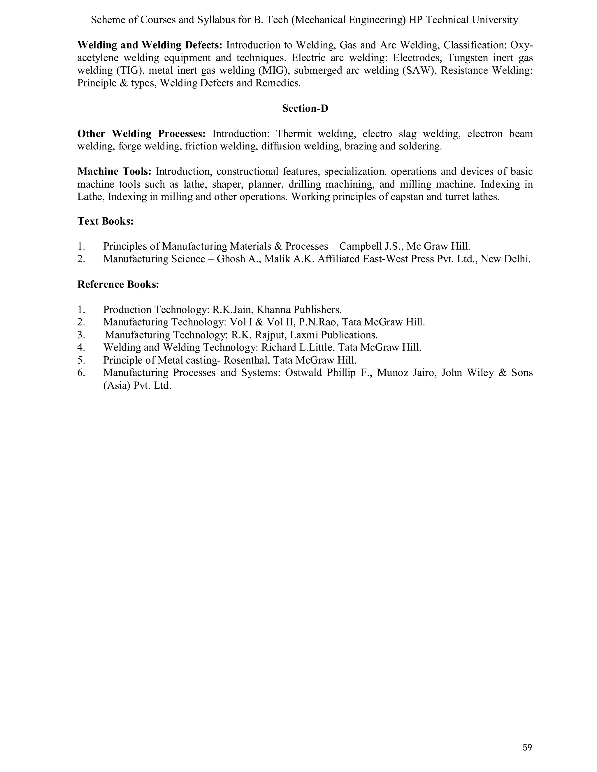 Scheme of Courses and Syllabus for B. Tech (Mechanical Engineering) HP Technical University 
Welding and Welding Defects: Introduction to Welding, Gas and Arc Welding, Classification: Oxy-acetylene 
welding equipment and techniques. Electric arc welding: Electrodes, Tungsten inert gas 
welding (TIG), metal inert gas welding (MIG), submerged arc welding (SAW), Resistance Welding: 
Principle & types, Welding Defects and Remedies. 
59 
Section-D 
Other Welding Processes: Introduction: Thermit welding, electro slag welding, electron beam 
welding, forge welding, friction welding, diffusion welding, brazing and soldering. 
Machine Tools: Introduction, constructional features, specialization, operations and devices of basic 
machine tools such as lathe, shaper, planner, drilling machining, and milling machine. Indexing in 
Lathe, Indexing in milling and other operations. Working principles of capstan and turret lathes. 
Text Books: 
1. Principles of Manufacturing Materials & Processes – Campbell J.S., Mc Graw Hill. 
2. Manufacturing Science – Ghosh A., Malik A.K. Affiliated East-West Press Pvt. Ltd., New Delhi. 
Reference Books: 
1. Production Technology: R.K.Jain, Khanna Publishers. 
2. Manufacturing Technology: Vol I & Vol II, P.N.Rao, Tata McGraw Hill. 
3. Manufacturing Technology: R.K. Rajput, Laxmi Publications. 
4. Welding and Welding Technology: Richard L.Little, Tata McGraw Hill. 
5. Principle of Metal casting- Rosenthal, Tata McGraw Hill. 
6. Manufacturing Processes and Systems: Ostwald Phillip F., Munoz Jairo, John Wiley & Sons 
(Asia) Pvt. Ltd. 
 