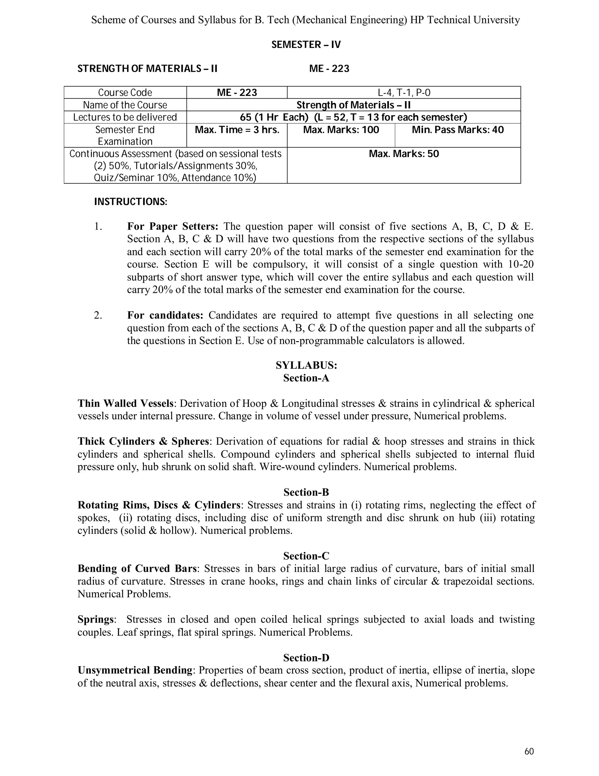 Scheme of Courses and Syllabus for B. Tech (Mechanical Engineering) HP Technical University 
60 
SEMESTER – IV 
STRENGTH OF MATERIALS – II ME - 223 
Course Code ME - 223 L-4, T-1, P-0 
Name of the Course Strength of Materials – II 
Lectures to be delivered 65 (1 Hr Each) (L = 52, T = 13 for each semester) 
Semester End 
Examination 
Max. Time = 3 hrs. Max. Marks: 100 Min. Pass Marks: 40 
Continuous Assessment (based on sessional tests 
(2) 50%, Tutorials/Assignments 30%, 
Quiz/Seminar 10%, Attendance 10%) 
Max. Marks: 50 
INSTRUCTIONS: 
1. For Paper Setters: The question paper will consist of five sections A, B, C, D & E. 
Section A, B, C & D will have two questions from the respective sections of the syllabus 
and each section will carry 20% of the total marks of the semester end examination for the 
course. Section E will be compulsory, it will consist of a single question with 10-20 
subparts of short answer type, which will cover the entire syllabus and each question will 
carry 20% of the total marks of the semester end examination for the course. 
2. For candidates: Candidates are required to attempt five questions in all selecting one 
question from each of the sections A, B, C & D of the question paper and all the subparts of 
the questions in Section E. Use of non-programmable calculators is allowed. 
SYLLABUS: 
Section-A 
Thin Walled Vessels: Derivation of Hoop & Longitudinal stresses & strains in cylindrical & spherical 
vessels under internal pressure. Change in volume of vessel under pressure, Numerical problems. 
Thick Cylinders & Spheres: Derivation of equations for radial & hoop stresses and strains in thick 
cylinders and spherical shells. Compound cylinders and spherical shells subjected to internal fluid 
pressure only, hub shrunk on solid shaft. Wire-wound cylinders. Numerical problems. 
Section-B 
Rotating Rims, Discs & Cylinders: Stresses and strains in (i) rotating rims, neglecting the effect of 
spokes, (ii) rotating discs, including disc of uniform strength and disc shrunk on hub (iii) rotating 
cylinders (solid & hollow). Numerical problems. 
Section-C 
Bending of Curved Bars: Stresses in bars of initial large radius of curvature, bars of initial small 
radius of curvature. Stresses in crane hooks, rings and chain links of circular & trapezoidal sections. 
Numerical Problems. 
Springs: Stresses in closed and open coiled helical springs subjected to axial loads and twisting 
couples. Leaf springs, flat spiral springs. Numerical Problems. 
Section-D 
Unsymmetrical Bending: Properties of beam cross section, product of inertia, ellipse of inertia, slope 
of the neutral axis, stresses & deflections, shear center and the flexural axis, Numerical problems. 
 