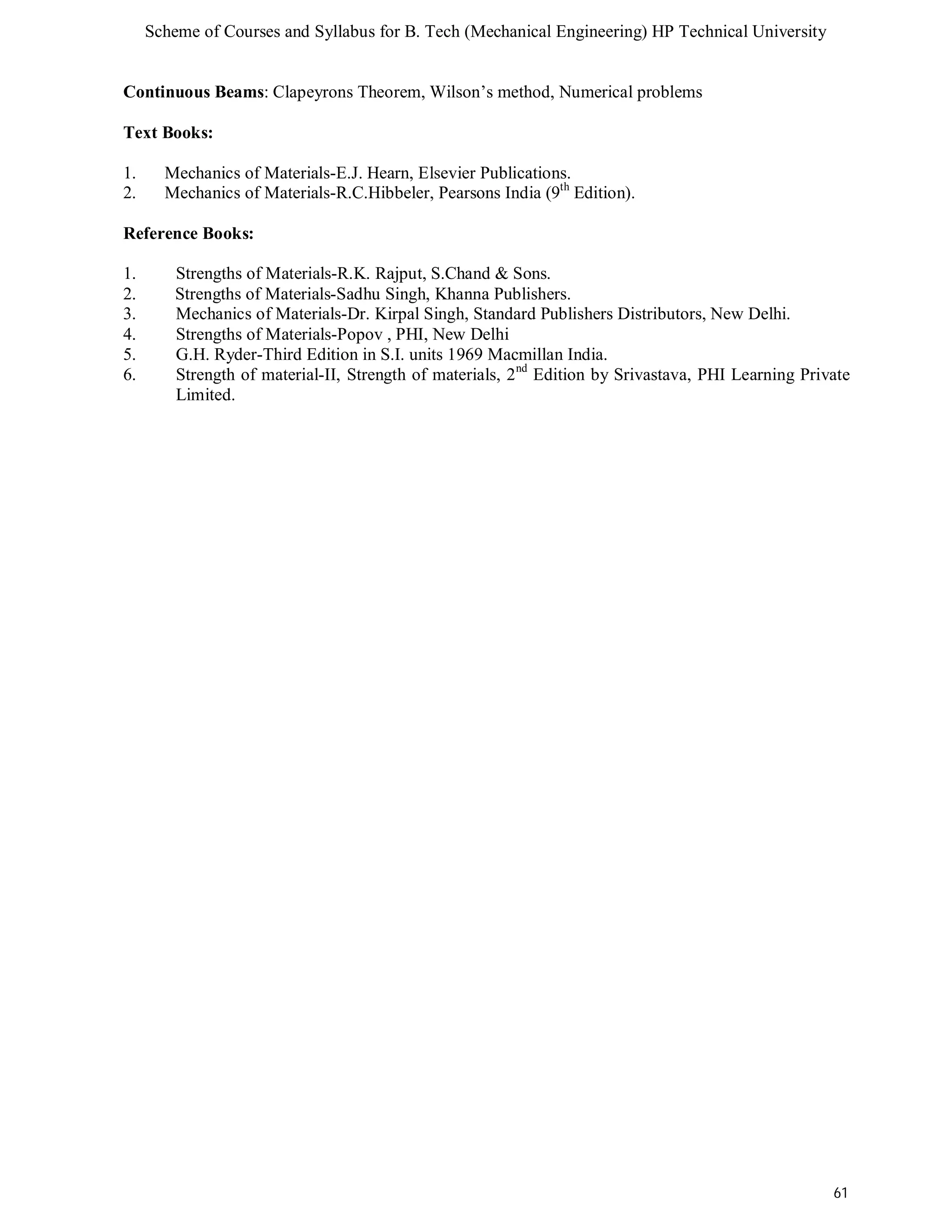 Scheme of Courses and Syllabus for B. Tech (Mechanical Engineering) HP Technical University 
Continuous Beams: Clapeyrons Theorem, Wilson’s method, Numerical problems 
Text Books: 
1. Mechanics of Materials-E.J. Hearn, Elsevier Publications. 
2. Mechanics of Materials-R.C.Hibbeler, Pearsons India (9th Edition). 
Reference Books: 
1. Strengths of Materials-R.K. Rajput, S.Chand & Sons. 
2. Strengths of Materials-Sadhu Singh, Khanna Publishers. 
3. Mechanics of Materials-Dr. Kirpal Singh, Standard Publishers Distributors, New Delhi. 
4. Strengths of Materials-Popov , PHI, New Delhi 
5. G.H. Ryder-Third Edition in S.I. units 1969 Macmillan India. 
6. Strength of material-II, Strength of materials, 2nd Edition by Srivastava, PHI Learning Private 
61 
Limited. 
 