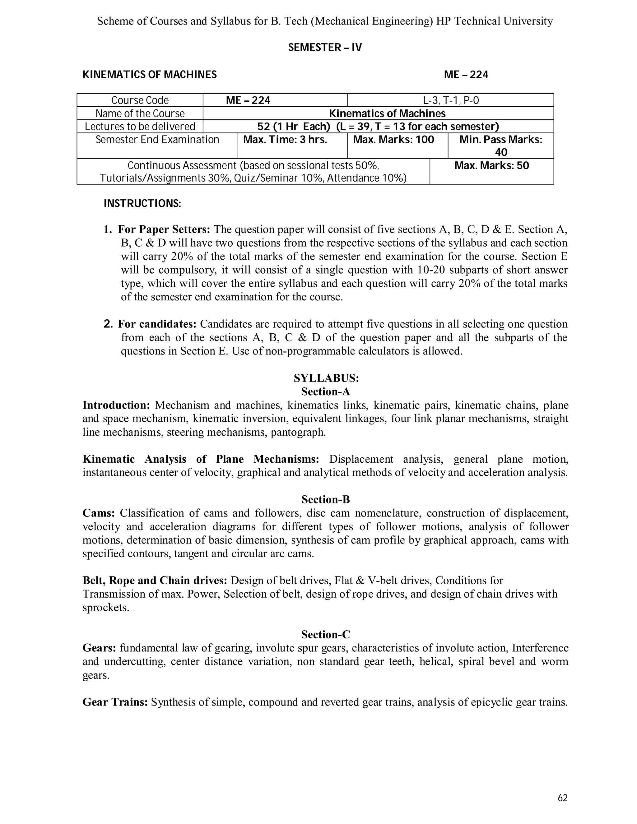Scheme of Courses and Syllabus for B. Tech (Mechanical Engineering) HP Technical University 
62 
SEMESTER – IV 
KINEMATICS OF MACHINES ME – 224 
Course Code ME – 224 L-3, T-1, P-0 
Name of the Course Kinematics of Machines 
Lectures to be delivered 52 (1 Hr Each) (L = 39, T = 13 for each semester) 
Semester End Examination Max. Time: 3 hrs. Max. Marks: 100 Min. Pass Marks: 
40 
Continuous Assessment (based on sessional tests 50%, 
Tutorials/Assignments 30%, Quiz/Seminar 10%, Attendance 10%) 
Max. Marks: 50 
INSTRUCTIONS: 
1. For Paper Setters: The question paper will consist of five sections A, B, C, D & E. Section A, 
B, C & D will have two questions from the respective sections of the syllabus and each section 
will carry 20% of the total marks of the semester end examination for the course. Section E 
will be compulsory, it will consist of a single question with 10-20 subparts of short answer 
type, which will cover the entire syllabus and each question will carry 20% of the total marks 
of the semester end examination for the course. 
2. For candidates: Candidates are required to attempt five questions in all selecting one question 
from each of the sections A, B, C & D of the question paper and all the subparts of the 
questions in Section E. Use of non-programmable calculators is allowed. 
SYLLABUS: 
Section-A 
Introduction: Mechanism and machines, kinematics links, kinematic pairs, kinematic chains, plane 
and space mechanism, kinematic inversion, equivalent linkages, four link planar mechanisms, straight 
line mechanisms, steering mechanisms, pantograph. 
Kinematic Analysis of Plane Mechanisms: Displacement analysis, general plane motion, 
instantaneous center of velocity, graphical and analytical methods of velocity and acceleration analysis. 
Section-B 
Cams: Classification of cams and followers, disc cam nomenclature, construction of displacement, 
velocity and acceleration diagrams for different types of follower motions, analysis of follower 
motions, determination of basic dimension, synthesis of cam profile by graphical approach, cams with 
specified contours, tangent and circular arc cams. 
Belt, Rope and Chain drives: Design of belt drives, Flat & V-belt drives, Conditions for 
Transmission of max. Power, Selection of belt, design of rope drives, and design of chain drives with 
sprockets. 
Section-C 
Gears: fundamental law of gearing, involute spur gears, characteristics of involute action, Interference 
and undercutting, center distance variation, non standard gear teeth, helical, spiral bevel and worm 
gears. 
Gear Trains: Synthesis of simple, compound and reverted gear trains, analysis of epicyclic gear trains. 
 