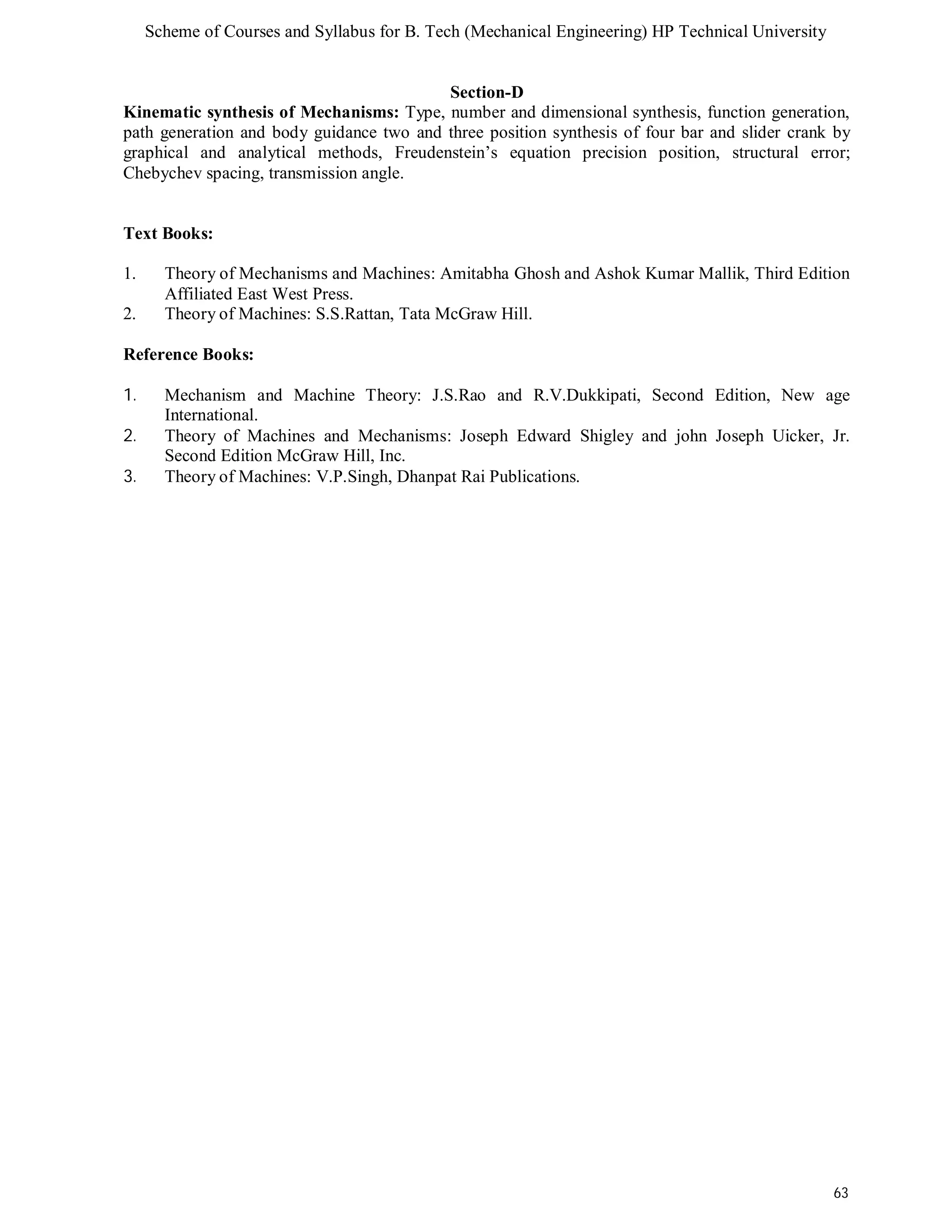 Scheme of Courses and Syllabus for B. Tech (Mechanical Engineering) HP Technical University 
63 
Section-D 
Kinematic synthesis of Mechanisms: Type, number and dimensional synthesis, function generation, 
path generation and body guidance two and three position synthesis of four bar and slider crank by 
graphical and analytical methods, Freudenstein’s equation precision position, structural error; 
Chebychev spacing, transmission angle. 
Text Books: 
1. Theory of Mechanisms and Machines: Amitabha Ghosh and Ashok Kumar Mallik, Third Edition 
Affiliated East West Press. 
2. Theory of Machines: S.S.Rattan, Tata McGraw Hill. 
Reference Books: 
1. Mechanism and Machine Theory: J.S.Rao and R.V.Dukkipati, Second Edition, New age 
International. 
2. Theory of Machines and Mechanisms: Joseph Edward Shigley and john Joseph Uicker, Jr. 
Second Edition McGraw Hill, Inc. 
3. Theory of Machines: V.P.Singh, Dhanpat Rai Publications. 
 