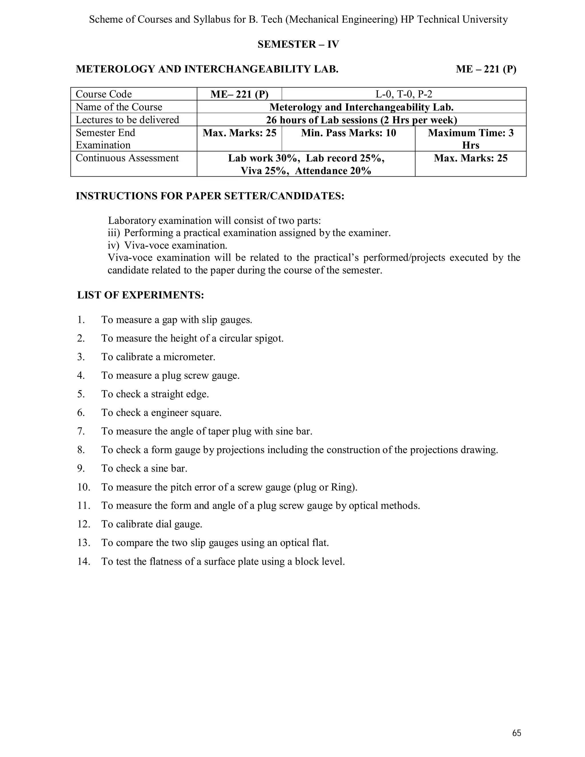 Scheme of Courses and Syllabus for B. Tech (Mechanical Engineering) HP Technical University 
65 
SEMESTER – IV 
METEROLOGY AND INTERCHANGEABILITY LAB. ME – 221 (P) 
Course Code ME– 221 (P) L-0, T-0, P-2 
Name of the Course Meterology and Interchangeability Lab. 
Lectures to be delivered 26 hours of Lab sessions (2 Hrs per week) 
Semester End 
Max. Marks: 25 Min. Pass Marks: 10 Maximum Time: 3 
Examination 
Hrs 
Continuous Assessment Lab work 30%, Lab record 25%, 
Viva 25%, Attendance 20% 
Max. Marks: 25 
INSTRUCTIONS FOR PAPER SETTER/CANDIDATES: 
Laboratory examination will consist of two parts: 
iii) Performing a practical examination assigned by the examiner. 
iv) Viva-voce examination. 
Viva-voce examination will be related to the practical’s performed/projects executed by the 
candidate related to the paper during the course of the semester. 
LIST OF EXPERIMENTS: 
1. To measure a gap with slip gauges. 
2. To measure the height of a circular spigot. 
3. To calibrate a micrometer. 
4. To measure a plug screw gauge. 
5. To check a straight edge. 
6. To check a engineer square. 
7. To measure the angle of taper plug with sine bar. 
8. To check a form gauge by projections including the construction of the projections drawing. 
9. To check a sine bar. 
10. To measure the pitch error of a screw gauge (plug or Ring). 
11. To measure the form and angle of a plug screw gauge by optical methods. 
12. To calibrate dial gauge. 
13. To compare the two slip gauges using an optical flat. 
14. To test the flatness of a surface plate using a block level. 
 