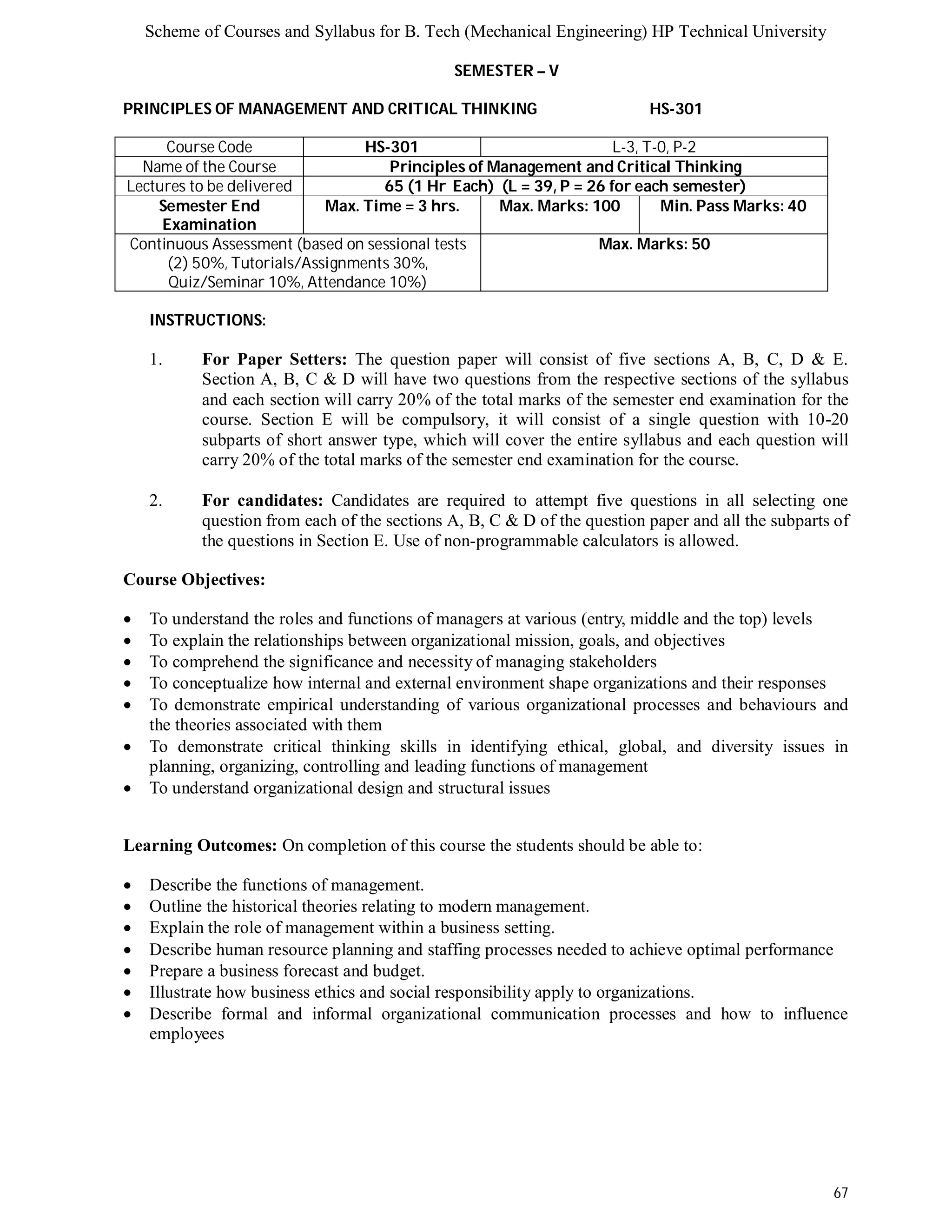 Scheme of Courses and Syllabus for B. Tech (Mechanical Engineering) HP Technical University 
67 
SEMESTER – V 
PRINCIPLES OF MANAGEMENT AND CRITICAL THINKING HS-301 
Course Code HS-301 L-3, T-0, P-2 
Name of the Course Principles of Management and Critical Thinking 
Lectures to be delivered 65 (1 Hr Each) (L = 39, P = 26 for each semester) 
Semester End 
Examination 
Max. Time = 3 hrs. Max. Marks: 100 Min. Pass Marks: 40 
Continuous Assessment (based on sessional tests 
(2) 50%, Tutorials/Assignments 30%, 
Quiz/Seminar 10%, Attendance 10%) 
Max. Marks: 50 
INSTRUCTIONS: 
1. For Paper Setters: The question paper will consist of five sections A, B, C, D & E. 
Section A, B, C & D will have two questions from the respective sections of the syllabus 
and each section will carry 20% of the total marks of the semester end examination for the 
course. Section E will be compulsory, it will consist of a single question with 10-20 
subparts of short answer type, which will cover the entire syllabus and each question will 
carry 20% of the total marks of the semester end examination for the course. 
2. For candidates: Candidates are required to attempt five questions in all selecting one 
question from each of the sections A, B, C & D of the question paper and all the subparts of 
the questions in Section E. Use of non-programmable calculators is allowed. 
Course Objectives: 
 To understand the roles and functions of managers at various (entry, middle and the top) levels 
 To explain the relationships between organizational mission, goals, and objectives 
 To comprehend the significance and necessity of managing stakeholders 
 To conceptualize how internal and external environment shape organizations and their responses 
 To demonstrate empirical understanding of various organizational processes and behaviours and 
the theories associated with them 
 To demonstrate critical thinking skills in identifying ethical, global, and diversity issues in 
planning, organizing, controlling and leading functions of management 
 To understand organizational design and structural issues 
Learning Outcomes: On completion of this course the students should be able to: 
 Describe the functions of management. 
 Outline the historical theories relating to modern management. 
 Explain the role of management within a business setting. 
 Describe human resource planning and staffing processes needed to achieve optimal performance 
 Prepare a business forecast and budget. 
 Illustrate how business ethics and social responsibility apply to organizations. 
 Describe formal and informal organizational communication processes and how to influence 
employees 
 
