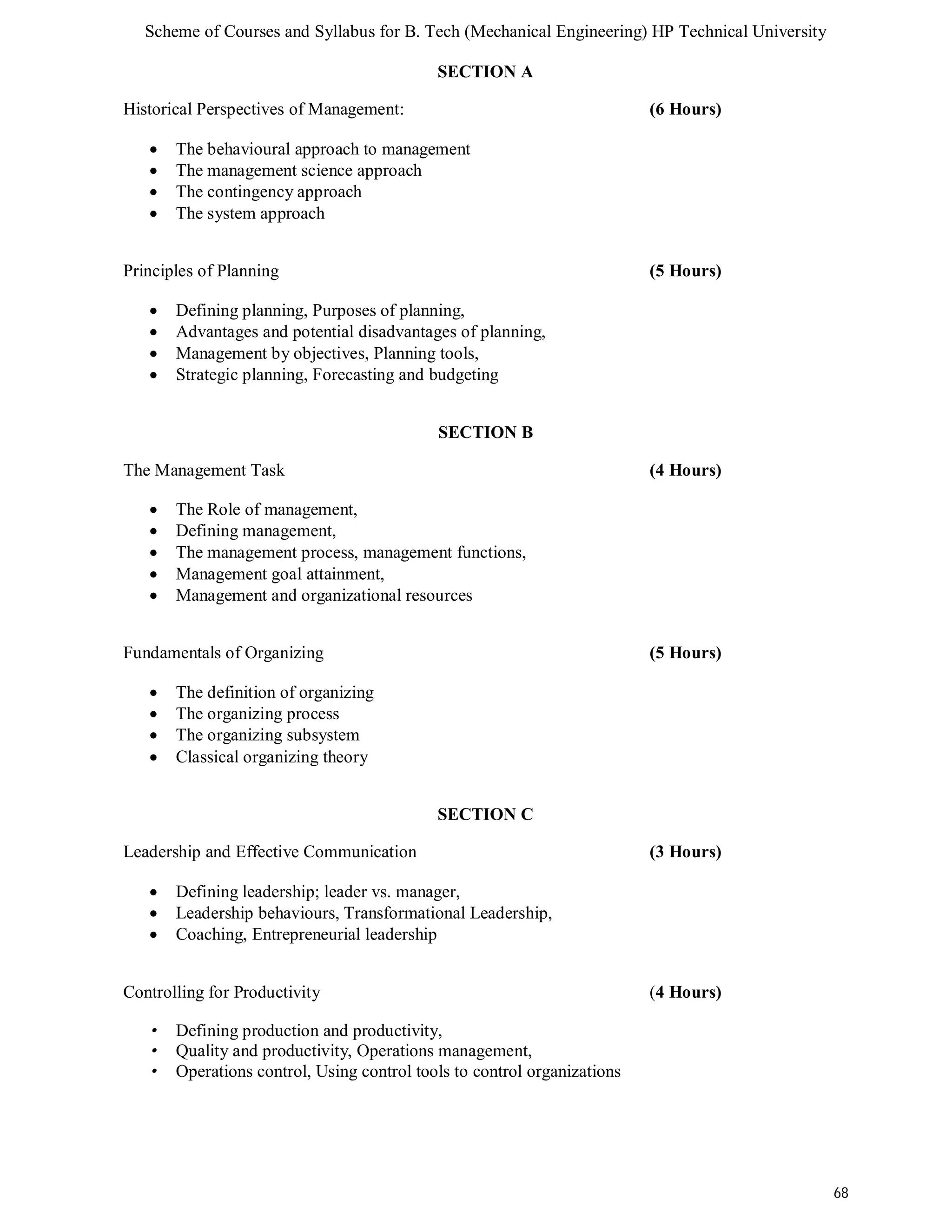 Scheme of Courses and Syllabus for B. Tech (Mechanical Engineering) HP Technical University 
68 
SECTION A 
Historical Perspectives of Management: (6 Hours) 
 The behavioural approach to management 
 The management science approach 
 The contingency approach 
 The system approach 
Principles of Planning (5 Hours) 
 Defining planning, Purposes of planning, 
 Advantages and potential disadvantages of planning, 
 Management by objectives, Planning tools, 
 Strategic planning, Forecasting and budgeting 
SECTION B 
The Management Task (4 Hours) 
 The Role of management, 
 Defining management, 
 The management process, management functions, 
 Management goal attainment, 
 Management and organizational resources 
Fundamentals of Organizing (5 Hours) 
 The definition of organizing 
 The organizing process 
 The organizing subsystem 
 Classical organizing theory 
SECTION C 
Leadership and Effective Communication (3 Hours) 
 Defining leadership; leader vs. manager, 
 Leadership behaviours, Transformational Leadership, 
 Coaching, Entrepreneurial leadership 
Controlling for Productivity (4 Hours) 
• Defining production and productivity, 
• Quality and productivity, Operations management, 
• Operations control, Using control tools to control organizations 
 