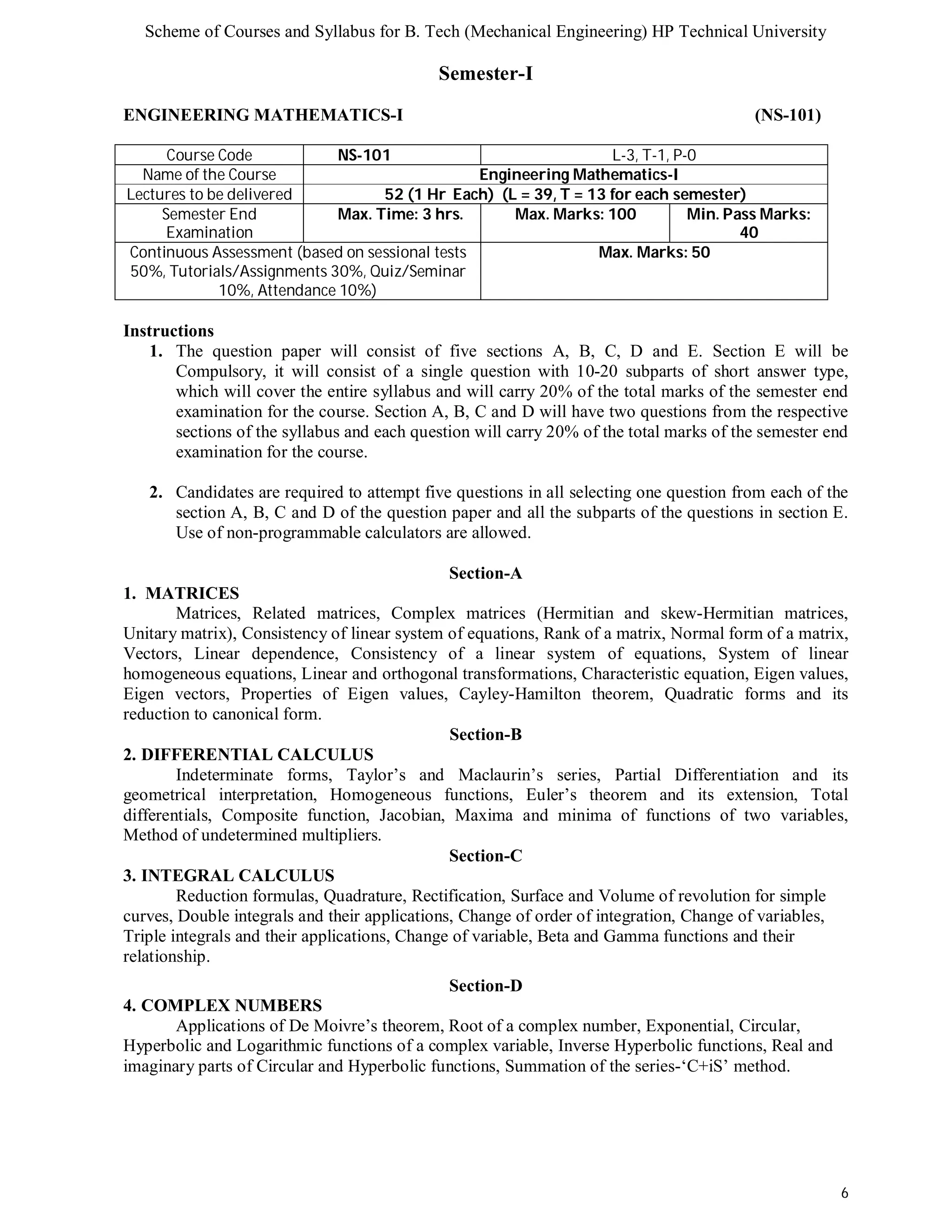 Scheme of Courses and Syllabus for B. Tech (Mechanical Engineering) HP Technical University 
6 
Semester-I 
ENGINEERING MATHEMATICS-I (NS-101) 
Course Code NS-101 L-3, T-1, P-0 
Name of the Course Engineering Mathematics-I 
Lectures to be delivered 52 (1 Hr Each) (L = 39, T = 13 for each semester) 
Semester End 
Examination 
Max. Time: 3 hrs. Max. Marks: 100 Min. Pass Marks: 
40 
Continuous Assessment (based on sessional tests 
50%, Tutorials/Assignments 30%, Quiz/Seminar 
10%, Attendance 10%) 
Max. Marks: 50 
Instructions 
1. The question paper will consist of five sections A, B, C, D and E. Section E will be 
Compulsory, it will consist of a single question with 10-20 subparts of short answer type, 
which will cover the entire syllabus and will carry 20% of the total marks of the semester end 
examination for the course. Section A, B, C and D will have two questions from the respective 
sections of the syllabus and each question will carry 20% of the total marks of the semester end 
examination for the course. 
2. Candidates are required to attempt five questions in all selecting one question from each of the 
section A, B, C and D of the question paper and all the subparts of the questions in section E. 
Use of non-programmable calculators are allowed. 
Section-A 
1. MATRICES 
Matrices, Related matrices, Complex matrices (Hermitian and skew-Hermitian matrices, 
Unitary matrix), Consistency of linear system of equations, Rank of a matrix, Normal form of a matrix, 
Vectors, Linear dependence, Consistency of a linear system of equations, System of linear 
homogeneous equations, Linear and orthogonal transformations, Characteristic equation, Eigen values, 
Eigen vectors, Properties of Eigen values, Cayley-Hamilton theorem, Quadratic forms and its 
reduction to canonical form. 
Section-B 
2. DIFFERENTIAL CALCULUS 
Indeterminate forms, Taylor’s and Maclaurin’s series, Partial Differentiation and its 
geometrical interpretation, Homogeneous functions, Euler’s theorem and its extension, Total 
differentials, Composite function, Jacobian, Maxima and minima of functions of two variables, 
Method of undetermined multipliers. 
Section-C 
3. INTEGRAL CALCULUS 
Reduction formulas, Quadrature, Rectification, Surface and Volume of revolution for simple 
curves, Double integrals and their applications, Change of order of integration, Change of variables, 
Triple integrals and their applications, Change of variable, Beta and Gamma functions and their 
relationship. 
Section-D 
4. COMPLEX NUMBERS 
Applications of De Moivre’s theorem, Root of a complex number, Exponential, Circular, 
Hyperbolic and Logarithmic functions of a complex variable, Inverse Hyperbolic functions, Real and 
imaginary parts of Circular and Hyperbolic functions, Summation of the series-‘C+iS’ method. 
 