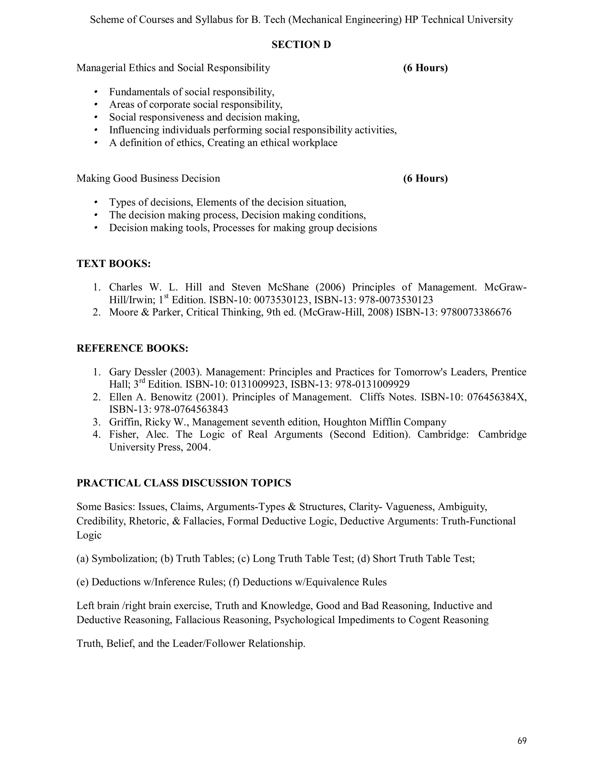 Scheme of Courses and Syllabus for B. Tech (Mechanical Engineering) HP Technical University 
69 
SECTION D 
Managerial Ethics and Social Responsibility (6 Hours) 
• Fundamentals of social responsibility, 
• Areas of corporate social responsibility, 
• Social responsiveness and decision making, 
• Influencing individuals performing social responsibility activities, 
• A definition of ethics, Creating an ethical workplace 
Making Good Business Decision (6 Hours) 
• Types of decisions, Elements of the decision situation, 
• The decision making process, Decision making conditions, 
• Decision making tools, Processes for making group decisions 
TEXT BOOKS: 
1. Charles W. L. Hill and Steven McShane (2006) Principles of Management. McGraw- 
Hill/Irwin; 1st Edition. ISBN-10: 0073530123, ISBN-13: 978-0073530123 
2. Moore & Parker, Critical Thinking, 9th ed. (McGraw-Hill, 2008) ISBN-13: 9780073386676 
REFERENCE BOOKS: 
1. Gary Dessler (2003). Management: Principles and Practices for Tomorrow's Leaders, Prentice 
Hall; 3rd Edition. ISBN-10: 0131009923, ISBN-13: 978-0131009929 
2. Ellen A. Benowitz (2001). Principles of Management. Cliffs Notes. ISBN-10: 076456384X, 
ISBN-13: 978-0764563843 
3. Griffin, Ricky W., Management seventh edition, Houghton Mifflin Company 
4. Fisher, Alec. The Logic of Real Arguments (Second Edition). Cambridge: Cambridge 
University Press, 2004. 
PRACTICAL CLASS DISCUSSION TOPICS 
Some Basics: Issues, Claims, Arguments-Types & Structures, Clarity- Vagueness, Ambiguity, 
Credibility, Rhetoric, & Fallacies, Formal Deductive Logic, Deductive Arguments: Truth-Functional 
Logic 
(a) Symbolization; (b) Truth Tables; (c) Long Truth Table Test; (d) Short Truth Table Test; 
(e) Deductions w/Inference Rules; (f) Deductions w/Equivalence Rules 
Left brain /right brain exercise, Truth and Knowledge, Good and Bad Reasoning, Inductive and 
Deductive Reasoning, Fallacious Reasoning, Psychological Impediments to Cogent Reasoning 
Truth, Belief, and the Leader/Follower Relationship. 
 
