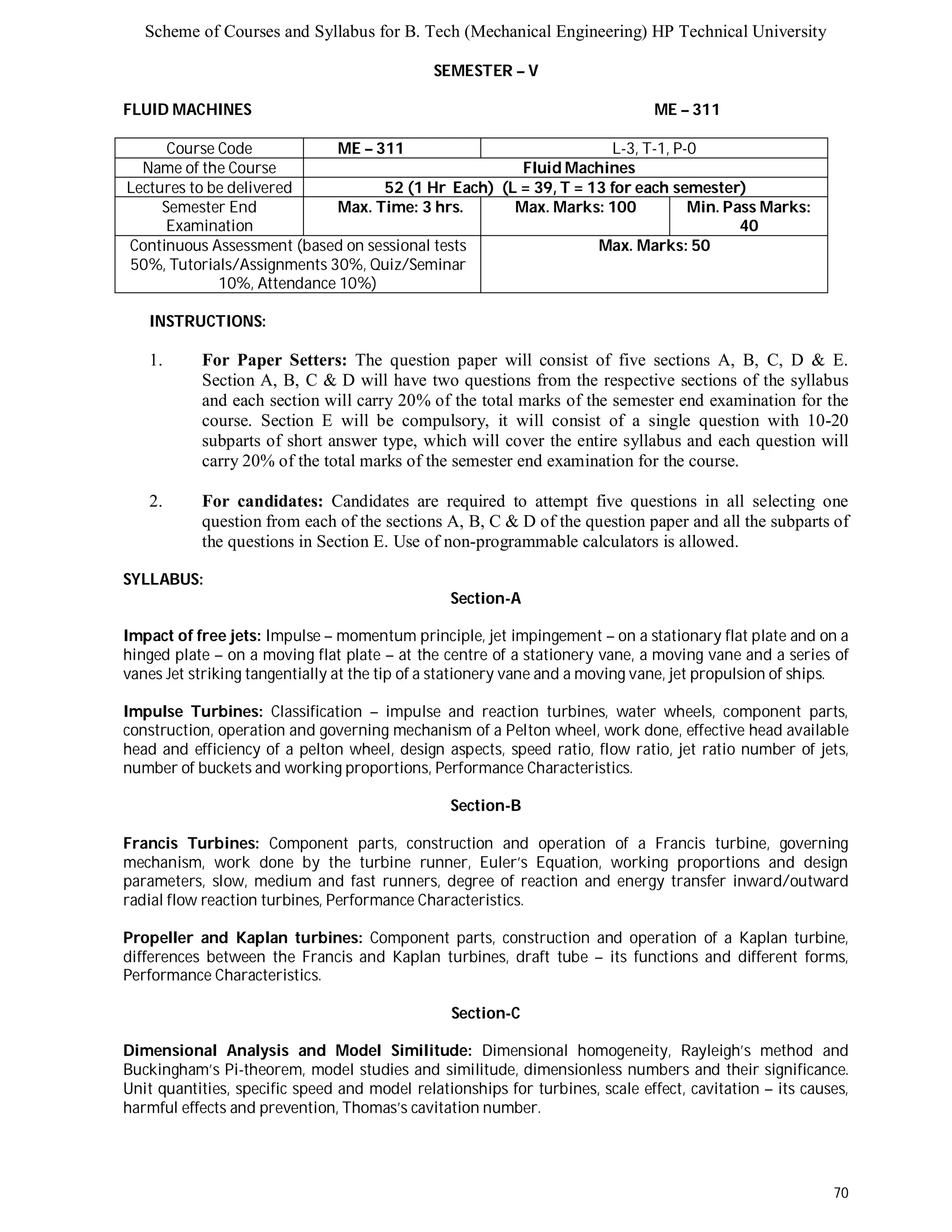 Scheme of Courses and Syllabus for B. Tech (Mechanical Engineering) HP Technical University 
70 
SEMESTER – V 
FLUID MACHINES ME – 311 
Course Code ME – 311 L-3, T-1, P-0 
Name of the Course Fluid Machines 
Lectures to be delivered 52 (1 Hr Each) (L = 39, T = 13 for each semester) 
Semester End 
Examination 
Max. Time: 3 hrs. Max. Marks: 100 Min. Pass Marks: 
40 
Continuous Assessment (based on sessional tests 
50%, Tutorials/Assignments 30%, Quiz/Seminar 
10%, Attendance 10%) 
Max. Marks: 50 
INSTRUCTIONS: 
1. For Paper Setters: The question paper will consist of five sections A, B, C, D & E. 
Section A, B, C & D will have two questions from the respective sections of the syllabus 
and each section will carry 20% of the total marks of the semester end examination for the 
course. Section E will be compulsory, it will consist of a single question with 10-20 
subparts of short answer type, which will cover the entire syllabus and each question will 
carry 20% of the total marks of the semester end examination for the course. 
2. For candidates: Candidates are required to attempt five questions in all selecting one 
question from each of the sections A, B, C & D of the question paper and all the subparts of 
the questions in Section E. Use of non-programmable calculators is allowed. 
SYLLABUS: 
Section-A 
Impact of free jets: Impulse – momentum principle, jet impingement – on a stationary flat plate and on a 
hinged plate – on a moving flat plate – at the centre of a stationery vane, a moving vane and a series of 
vanes Jet striking tangentially at the tip of a stationery vane and a moving vane, jet propulsion of ships. 
Impulse Turbines: Classification – impulse and reaction turbines, water wheels, component parts, 
construction, operation and governing mechanism of a Pelton wheel, work done, effective head available 
head and efficiency of a pelton wheel, design aspects, speed ratio, flow ratio, jet ratio number of jets, 
number of buckets and working proportions, Performance Characteristics. 
Section-B 
Francis Turbines: Component parts, construction and operation of a Francis turbine, governing 
mechanism, work done by the turbine runner, Euler’s Equation, working proportions and design 
parameters, slow, medium and fast runners, degree of reaction and energy transfer inward/outward 
radial flow reaction turbines, Performance Characteristics. 
Propeller and Kaplan turbines: Component parts, construction and operation of a Kaplan turbine, 
differences between the Francis and Kaplan turbines, draft tube – its functions and different forms, 
Performance Characteristics. 
Section-C 
Dimensional Analysis and Model Similitude: Dimensional homogeneity, Rayleigh’s method and 
Buckingham’s Pi-theorem, model studies and similitude, dimensionless numbers and their significance. 
Unit quantities, specific speed and model relationships for turbines, scale effect, cavitation – its causes, 
harmful effects and prevention, Thomas’s cavitation number. 
 