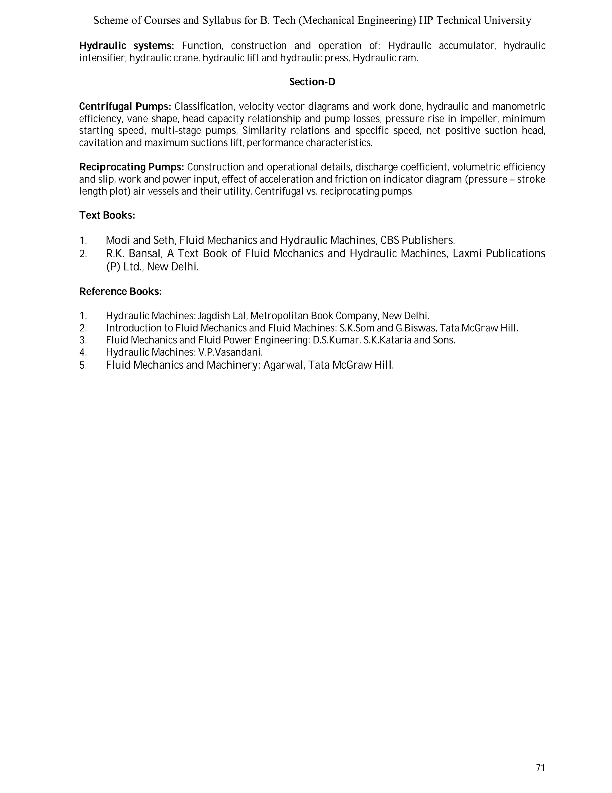 Scheme of Courses and Syllabus for B. Tech (Mechanical Engineering) HP Technical University 
Hydraulic systems: Function, construction and operation of: Hydraulic accumulator, hydraulic 
intensifier, hydraulic crane, hydraulic lift and hydraulic press, Hydraulic ram. 
71 
Section-D 
Centrifugal Pumps: Classification, velocity vector diagrams and work done, hydraulic and manometric 
efficiency, vane shape, head capacity relationship and pump losses, pressure rise in impeller, minimum 
starting speed, multi-stage pumps, Similarity relations and specific speed, net positive suction head, 
cavitation and maximum suctions lift, performance characteristics. 
Reciprocating Pumps: Construction and operational details, discharge coefficient, volumetric efficiency 
and slip, work and power input, effect of acceleration and friction on indicator diagram (pressure – stroke 
length plot) air vessels and their utility. Centrifugal vs. reciprocating pumps. 
Text Books: 
1. Modi and Seth, Fluid Mechanics and Hydraulic Machines, CBS Publishers. 
2. R.K. Bansal, A Text Book of Fluid Mechanics and Hydraulic Machines, Laxmi Publications 
(P) Ltd., New Delhi. 
Reference Books: 
1. Hydraulic Machines: Jagdish Lal, Metropolitan Book Company, New Delhi. 
2. Introduction to Fluid Mechanics and Fluid Machines: S.K.Som and G.Biswas, Tata McGraw Hill. 
3. Fluid Mechanics and Fluid Power Engineering: D.S.Kumar, S.K.Kataria and Sons. 
4. Hydraulic Machines: V.P.Vasandani. 
5. Fluid Mechanics and Machinery: Agarwal, Tata McGraw Hill. 
 