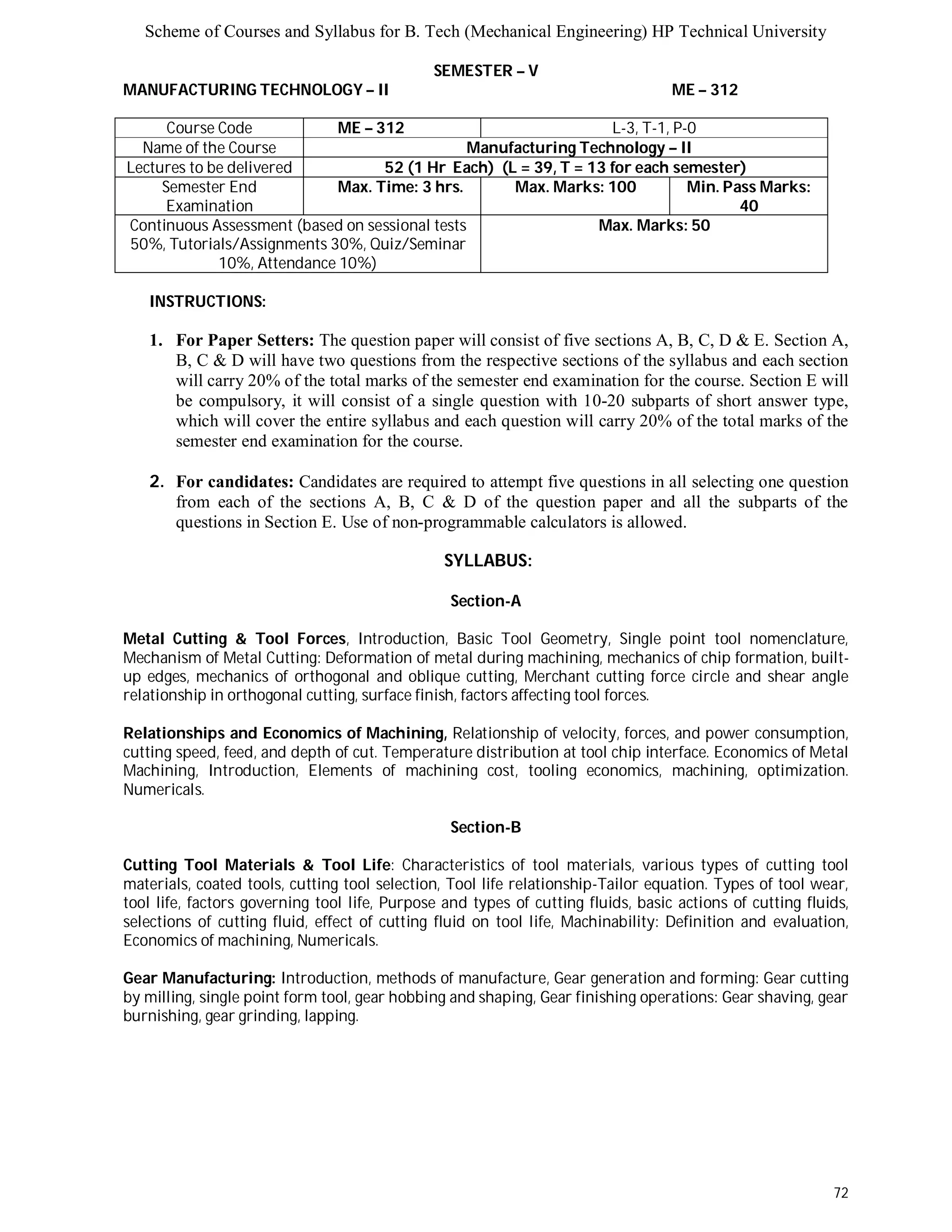 Scheme of Courses and Syllabus for B. Tech (Mechanical Engineering) HP Technical University 
72 
SEMESTER – V 
MANUFACTURING TECHNOLOGY – II ME – 312 
Course Code ME – 312 L-3, T-1, P-0 
Name of the Course Manufacturing Technology – II 
Lectures to be delivered 52 (1 Hr Each) (L = 39, T = 13 for each semester) 
Semester End 
Examination 
Max. Time: 3 hrs. Max. Marks: 100 Min. Pass Marks: 
40 
Continuous Assessment (based on sessional tests 
50%, Tutorials/Assignments 30%, Quiz/Seminar 
10%, Attendance 10%) 
Max. Marks: 50 
INSTRUCTIONS: 
1. For Paper Setters: The question paper will consist of five sections A, B, C, D & E. Section A, 
B, C & D will have two questions from the respective sections of the syllabus and each section 
will carry 20% of the total marks of the semester end examination for the course. Section E will 
be compulsory, it will consist of a single question with 10-20 subparts of short answer type, 
which will cover the entire syllabus and each question will carry 20% of the total marks of the 
semester end examination for the course. 
2. For candidates: Candidates are required to attempt five questions in all selecting one question 
from each of the sections A, B, C & D of the question paper and all the subparts of the 
questions in Section E. Use of non-programmable calculators is allowed. 
SYLLABUS: 
Section-A 
Metal Cutting & Tool Forces, Introduction, Basic Tool Geometry, Single point tool nomenclature, 
Mechanism of Metal Cutting: Deformation of metal during machining, mechanics of chip formation, built-up 
edges, mechanics of orthogonal and oblique cutting, Merchant cutting force circle and shear angle 
relationship in orthogonal cutting, surface finish, factors affecting tool forces. 
Relationships and Economics of Machining, Relationship of velocity, forces, and power consumption, 
cutting speed, feed, and depth of cut. Temperature distribution at tool chip interface. Economics of Metal 
Machining, Introduction, Elements of machining cost, tooling economics, machining, optimization. 
Numericals. 
Section-B 
Cutting Tool Materials & Tool Life: Characteristics of tool materials, various types of cutting tool 
materials, coated tools, cutting tool selection, Tool life relationship-Tailor equation. Types of tool wear, 
tool life, factors governing tool life, Purpose and types of cutting fluids, basic actions of cutting fluids, 
selections of cutting fluid, effect of cutting fluid on tool life, Machinability: Definition and evaluation, 
Economics of machining, Numericals. 
Gear Manufacturing: Introduction, methods of manufacture, Gear generation and forming: Gear cutting 
by milling, single point form tool, gear hobbing and shaping, Gear finishing operations: Gear shaving, gear 
burnishing, gear grinding, lapping. 
 