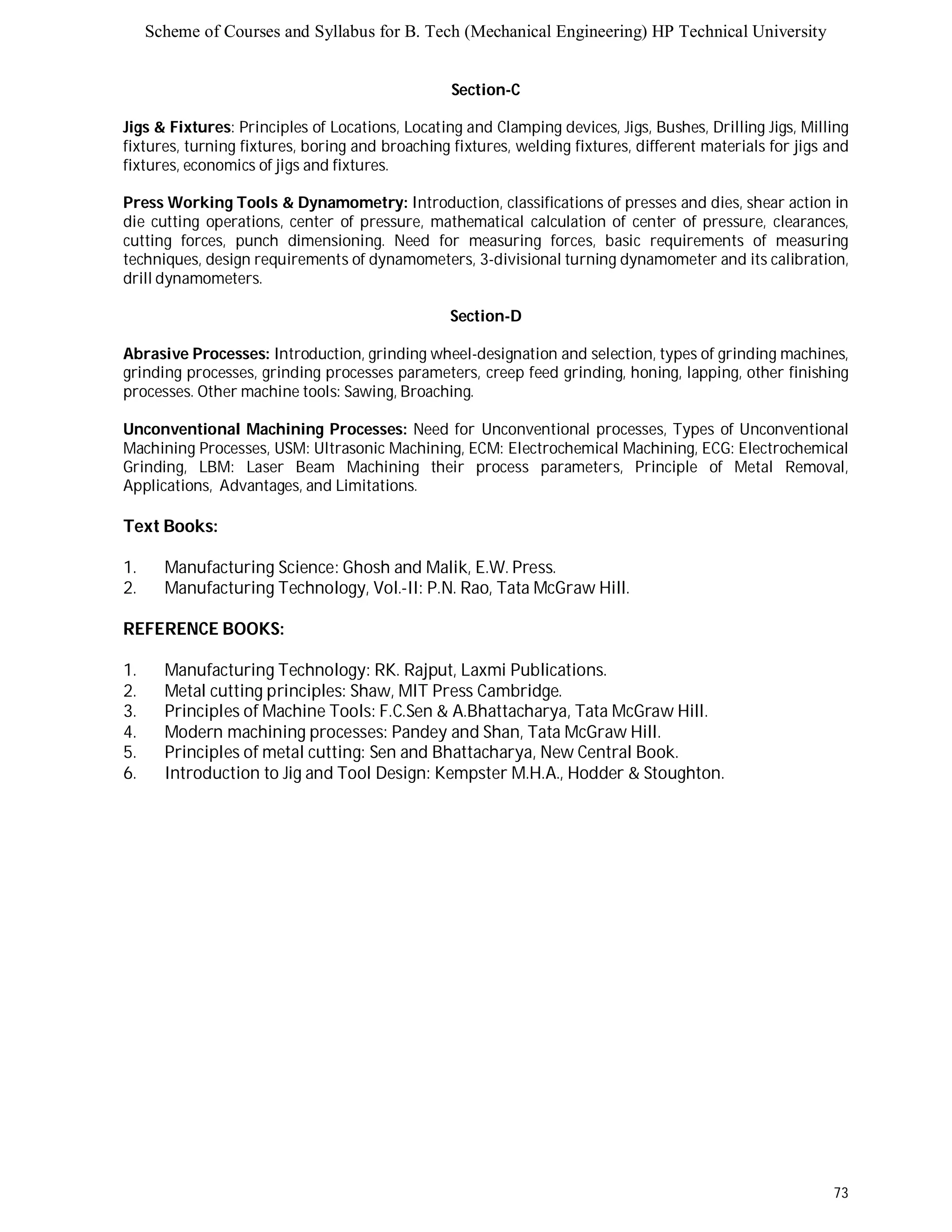 Scheme of Courses and Syllabus for B. Tech (Mechanical Engineering) HP Technical University 
73 
Section-C 
Jigs & Fixtures: Principles of Locations, Locating and Clamping devices, Jigs, Bushes, Drilling Jigs, Milling 
fixtures, turning fixtures, boring and broaching fixtures, welding fixtures, different materials for jigs and 
fixtures, economics of jigs and fixtures. 
Press Working Tools & Dynamometry: Introduction, classifications of presses and dies, shear action in 
die cutting operations, center of pressure, mathematical calculation of center of pressure, clearances, 
cutting forces, punch dimensioning. Need for measuring forces, basic requirements of measuring 
techniques, design requirements of dynamometers, 3-divisional turning dynamometer and its calibration, 
drill dynamometers. 
Section-D 
Abrasive Processes: Introduction, grinding wheel-designation and selection, types of grinding machines, 
grinding processes, grinding processes parameters, creep feed grinding, honing, lapping, other finishing 
processes. Other machine tools: Sawing, Broaching. 
Unconventional Machining Processes: Need for Unconventional processes, Types of Unconventional 
Machining Processes, USM: Ultrasonic Machining, ECM: Electrochemical Machining, ECG: Electrochemical 
Grinding, LBM: Laser Beam Machining their process parameters, Principle of Metal Removal, 
Applications, Advantages, and Limitations. 
Text Books: 
1. Manufacturing Science: Ghosh and Malik, E.W. Press. 
2. Manufacturing Technology, Vol.-II: P.N. Rao, Tata McGraw Hill. 
REFERENCE BOOKS: 
1. Manufacturing Technology: RK. Rajput, Laxmi Publications. 
2. Metal cutting principles: Shaw, MIT Press Cambridge. 
3. Principles of Machine Tools: F.C.Sen & A.Bhattacharya, Tata McGraw Hill. 
4. Modern machining processes: Pandey and Shan, Tata McGraw Hill. 
5. Principles of metal cutting: Sen and Bhattacharya, New Central Book. 
6. Introduction to Jig and Tool Design: Kempster M.H.A., Hodder & Stoughton. 
 