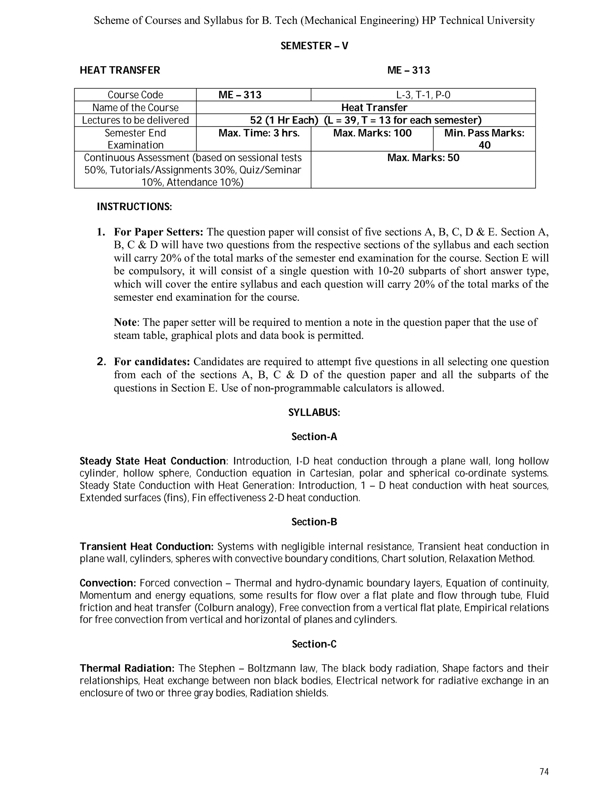 Scheme of Courses and Syllabus for B. Tech (Mechanical Engineering) HP Technical University 
74 
SEMESTER – V 
HEAT TRANSFER ME – 313 
Course Code ME – 313 L-3, T-1, P-0 
Name of the Course Heat Transfer 
Lectures to be delivered 52 (1 Hr Each) (L = 39, T = 13 for each semester) 
Semester End 
Examination 
Max. Time: 3 hrs. Max. Marks: 100 Min. Pass Marks: 
40 
Continuous Assessment (based on sessional tests 
50%, Tutorials/Assignments 30%, Quiz/Seminar 
10%, Attendance 10%) 
Max. Marks: 50 
INSTRUCTIONS: 
1. For Paper Setters: The question paper will consist of five sections A, B, C, D & E. Section A, 
B, C & D will have two questions from the respective sections of the syllabus and each section 
will carry 20% of the total marks of the semester end examination for the course. Section E will 
be compulsory, it will consist of a single question with 10-20 subparts of short answer type, 
which will cover the entire syllabus and each question will carry 20% of the total marks of the 
semester end examination for the course. 
Note: The paper setter will be required to mention a note in the question paper that the use of 
steam table, graphical plots and data book is permitted. 
2. For candidates: Candidates are required to attempt five questions in all selecting one question 
from each of the sections A, B, C & D of the question paper and all the subparts of the 
questions in Section E. Use of non-programmable calculators is allowed. 
SYLLABUS: 
Section-A 
Steady State Heat Conduction: Introduction, I-D heat conduction through a plane wall, long hollow 
cylinder, hollow sphere, Conduction equation in Cartesian, polar and spherical co-ordinate systems. 
Steady State Conduction with Heat Generation: Introduction, 1 – D heat conduction with heat sources, 
Extended surfaces (fins), Fin effectiveness 2-D heat conduction. 
Section-B 
Transient Heat Conduction: Systems with negligible internal resistance, Transient heat conduction in 
plane wall, cylinders, spheres with convective boundary conditions, Chart solution, Relaxation Method. 
Convection: Forced convection – Thermal and hydro-dynamic boundary layers, Equation of continuity, 
Momentum and energy equations, some results for flow over a flat plate and flow through tube, Fluid 
friction and heat transfer (Colburn analogy), Free convection from a vertical flat plate, Empirical relations 
for free convection from vertical and horizontal of planes and cylinders. 
Section-C 
Thermal Radiation: The Stephen – Boltzmann law, The black body radiation, Shape factors and their 
relationships, Heat exchange between non black bodies, Electrical network for radiative exchange in an 
enclosure of two or three gray bodies, Radiation shields. 
 
