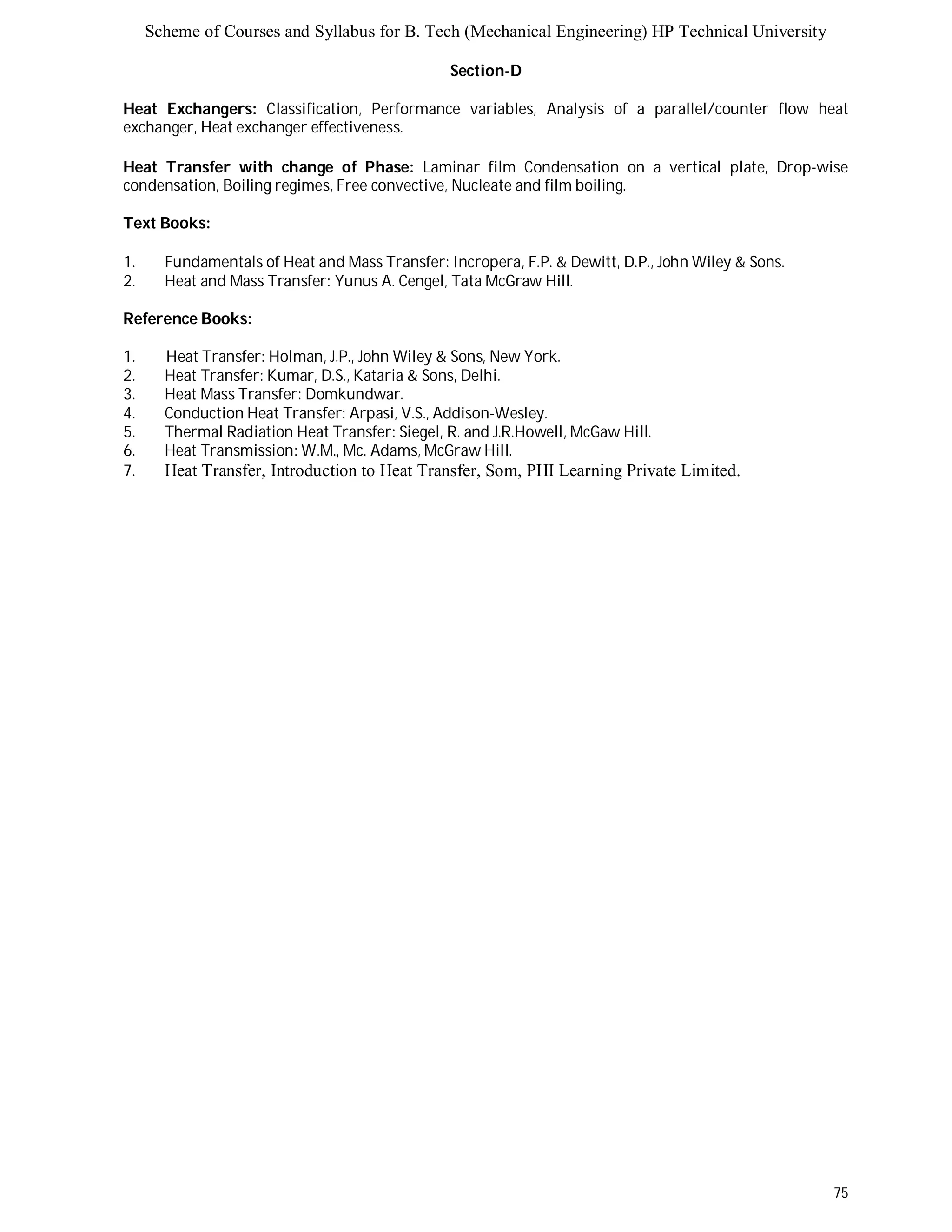 Scheme of Courses and Syllabus for B. Tech (Mechanical Engineering) HP Technical University 
75 
Section-D 
Heat Exchangers: Classification, Performance variables, Analysis of a parallel/counter flow heat 
exchanger, Heat exchanger effectiveness. 
Heat Transfer with change of Phase: Laminar film Condensation on a vertical plate, Drop-wise 
condensation, Boiling regimes, Free convective, Nucleate and film boiling. 
Text Books: 
1. Fundamentals of Heat and Mass Transfer: Incropera, F.P. & Dewitt, D.P., John Wiley & Sons. 
2. Heat and Mass Transfer: Yunus A. Cengel, Tata McGraw Hill. 
Reference Books: 
1. Heat Transfer: Holman, J.P., John Wiley & Sons, New York. 
2. Heat Transfer: Kumar, D.S., Kataria & Sons, Delhi. 
3. Heat Mass Transfer: Domkundwar. 
4. Conduction Heat Transfer: Arpasi, V.S., Addison-Wesley. 
5. Thermal Radiation Heat Transfer: Siegel, R. and J.R.Howell, McGaw Hill. 
6. Heat Transmission: W.M., Mc. Adams, McGraw Hill. 
7. Heat Transfer, Introduction to Heat Transfer, Som, PHI Learning Private Limited. 
 