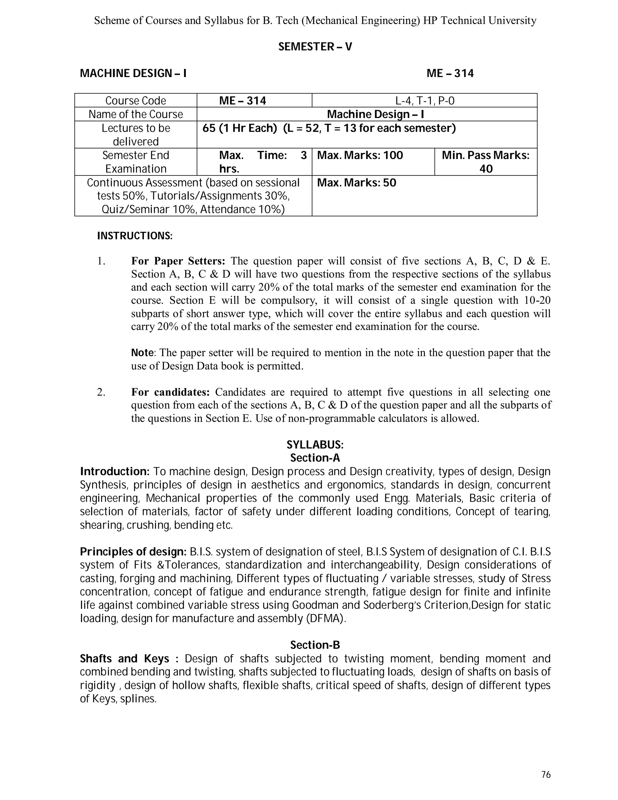 Scheme of Courses and Syllabus for B. Tech (Mechanical Engineering) HP Technical University 
76 
SEMESTER – V 
MACHINE DESIGN – I ME – 314 
Course Code ME – 314 L-4, T-1, P-0 
Name of the Course Machine Design – I 
Lectures to be 
delivered 
65 (1 Hr Each) (L = 52, T = 13 for each semester) 
Semester End 
Examination 
Max. Time: 3 
hrs. 
Max. Marks: 100 Min. Pass Marks: 
40 
Continuous Assessment (based on sessional 
tests 50%, Tutorials/Assignments 30%, 
Quiz/Seminar 10%, Attendance 10%) 
Max. Marks: 50 
INSTRUCTIONS: 
1. For Paper Setters: The question paper will consist of five sections A, B, C, D & E. 
Section A, B, C & D will have two questions from the respective sections of the syllabus 
and each section will carry 20% of the total marks of the semester end examination for the 
course. Section E will be compulsory, it will consist of a single question with 10-20 
subparts of short answer type, which will cover the entire syllabus and each question will 
carry 20% of the total marks of the semester end examination for the course. 
Note: The paper setter will be required to mention in the note in the question paper that the 
use of Design Data book is permitted. 
2. For candidates: Candidates are required to attempt five questions in all selecting one 
question from each of the sections A, B, C & D of the question paper and all the subparts of 
the questions in Section E. Use of non-programmable calculators is allowed. 
SYLLABUS: 
Section-A 
Introduction: To machine design, Design process and Design creativity, types of design, Design 
Synthesis, principles of design in aesthetics and ergonomics, standards in design, concurrent 
engineering, Mechanical properties of the commonly used Engg. Materials, Basic criteria of 
selection of materials, factor of safety under different loading conditions, Concept of tearing, 
shearing, crushing, bending etc. 
Principles of design: B.I.S. system of designation of steel, B.I.S System of designation of C.I. B.I.S 
system of Fits &Tolerances, standardization and interchangeability, Design considerations of 
casting, forging and machining, Different types of fluctuating / variable stresses, study of Stress 
concentration, concept of fatigue and endurance strength, fatigue design for finite and infinite 
life against combined variable stress using Goodman and Soderberg’s Criterion,Design for static 
loading, design for manufacture and assembly (DFMA). 
Section-B 
Shafts and Keys : Design of shafts subjected to twisting moment, bending moment and 
combined bending and twisting, shafts subjected to fluctuating loads, design of shafts on basis of 
rigidity , design of hollow shafts, flexible shafts, critical speed of shafts, design of different types 
of Keys, splines. 
 