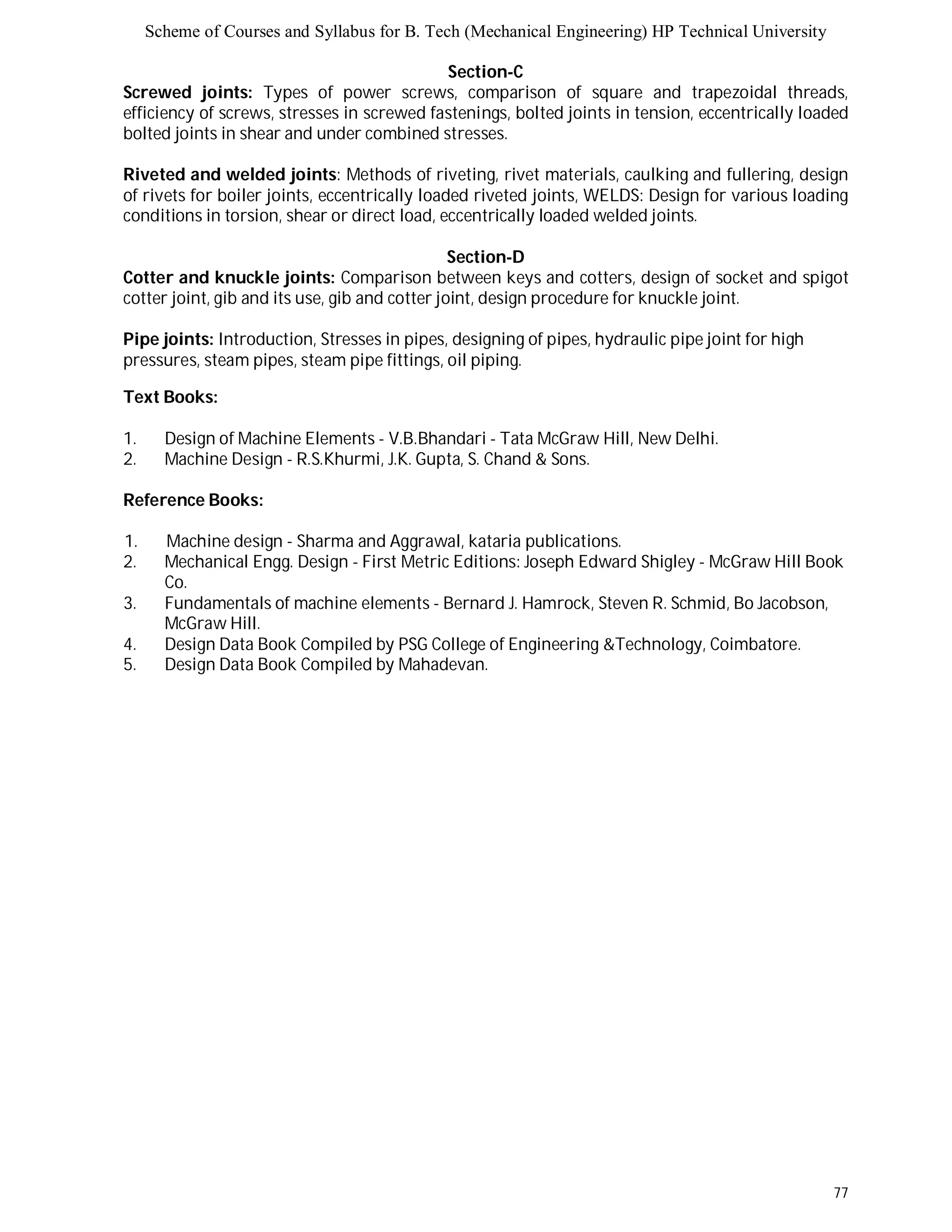 Scheme of Courses and Syllabus for B. Tech (Mechanical Engineering) HP Technical University 
77 
Section-C 
Screwed joints: Types of power screws, comparison of square and trapezoidal threads, 
efficiency of screws, stresses in screwed fastenings, bolted joints in tension, eccentrically loaded 
bolted joints in shear and under combined stresses. 
Riveted and welded joints: Methods of riveting, rivet materials, caulking and fullering, design 
of rivets for boiler joints, eccentrically loaded riveted joints, WELDS: Design for various loading 
conditions in torsion, shear or direct load, eccentrically loaded welded joints. 
Section-D 
Cotter and knuckle joints: Comparison between keys and cotters, design of socket and spigot 
cotter joint, gib and its use, gib and cotter joint, design procedure for knuckle joint. 
Pipe joints: Introduction, Stresses in pipes, designing of pipes, hydraulic pipe joint for high 
pressures, steam pipes, steam pipe fittings, oil piping. 
Text Books: 
1. Design of Machine Elements - V.B.Bhandari - Tata McGraw Hill, New Delhi. 
2. Machine Design - R.S.Khurmi, J.K. Gupta, S. Chand & Sons. 
Reference Books: 
1. Machine design - Sharma and Aggrawal, kataria publications. 
2. Mechanical Engg. Design - First Metric Editions: Joseph Edward Shigley - McGraw Hill Book 
Co. 
3. Fundamentals of machine elements - Bernard J. Hamrock, Steven R. Schmid, Bo Jacobson, 
McGraw Hill. 
4. Design Data Book Compiled by PSG College of Engineering &Technology, Coimbatore. 
5. Design Data Book Compiled by Mahadevan. 
 