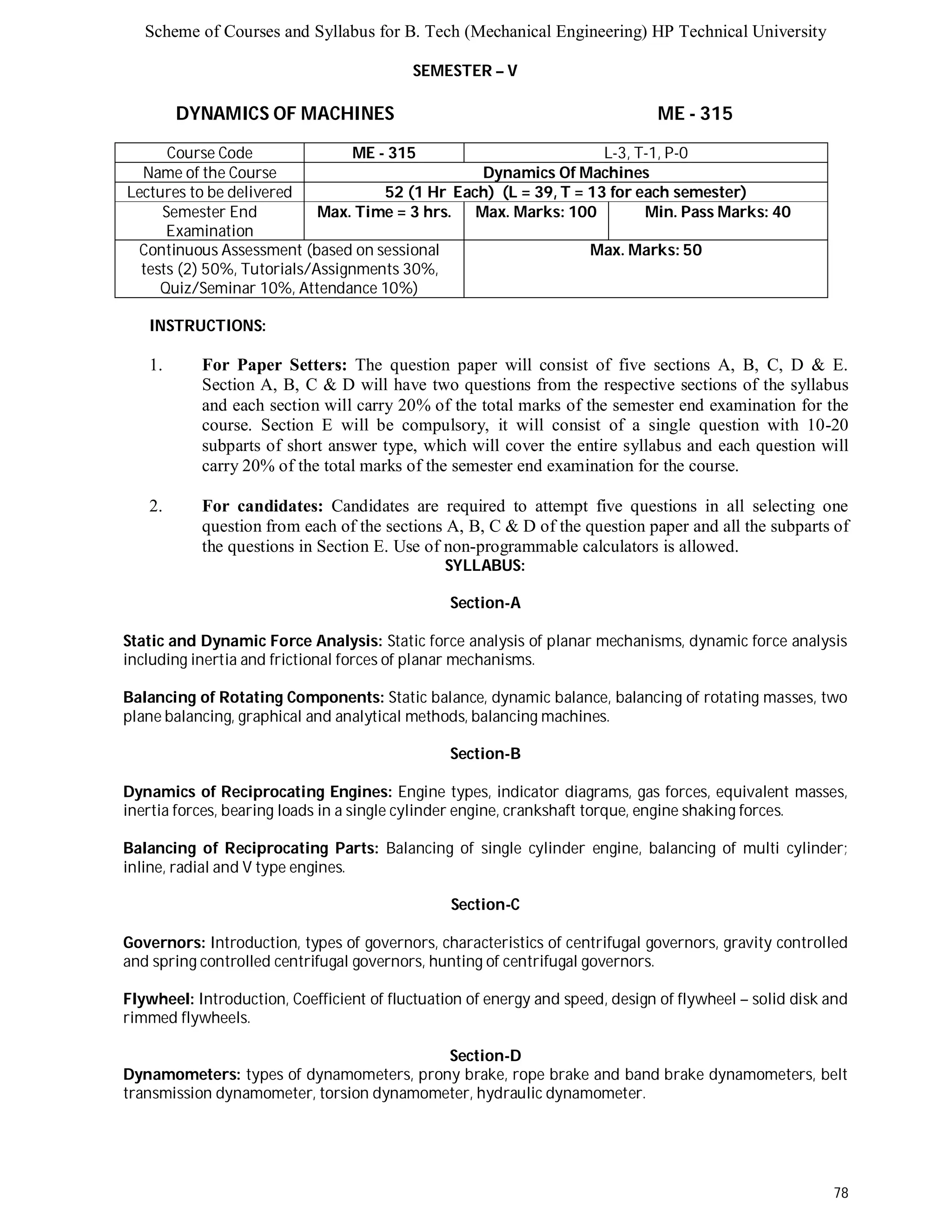 Scheme of Courses and Syllabus for B. Tech (Mechanical Engineering) HP Technical University 
78 
SEMESTER – V 
DYNAMICS OF MACHINES ME - 315 
Course Code ME - 315 L-3, T-1, P-0 
Name of the Course Dynamics Of Machines 
Lectures to be delivered 52 (1 Hr Each) (L = 39, T = 13 for each semester) 
Semester End 
Examination 
Max. Time = 3 hrs. Max. Marks: 100 Min. Pass Marks: 40 
Continuous Assessment (based on sessional 
tests (2) 50%, Tutorials/Assignments 30%, 
Quiz/Seminar 10%, Attendance 10%) 
Max. Marks: 50 
INSTRUCTIONS: 
1. For Paper Setters: The question paper will consist of five sections A, B, C, D & E. 
Section A, B, C & D will have two questions from the respective sections of the syllabus 
and each section will carry 20% of the total marks of the semester end examination for the 
course. Section E will be compulsory, it will consist of a single question with 10-20 
subparts of short answer type, which will cover the entire syllabus and each question will 
carry 20% of the total marks of the semester end examination for the course. 
2. For candidates: Candidates are required to attempt five questions in all selecting one 
question from each of the sections A, B, C & D of the question paper and all the subparts of 
the questions in Section E. Use of non-programmable calculators is allowed. 
SYLLABUS: 
Section-A 
Static and Dynamic Force Analysis: Static force analysis of planar mechanisms, dynamic force analysis 
including inertia and frictional forces of planar mechanisms. 
Balancing of Rotating Components: Static balance, dynamic balance, balancing of rotating masses, two 
plane balancing, graphical and analytical methods, balancing machines. 
Section-B 
Dynamics of Reciprocating Engines: Engine types, indicator diagrams, gas forces, equivalent masses, 
inertia forces, bearing loads in a single cylinder engine, crankshaft torque, engine shaking forces. 
Balancing of Reciprocating Parts: Balancing of single cylinder engine, balancing of multi cylinder; 
inline, radial and V type engines. 
Section-C 
Governors: Introduction, types of governors, characteristics of centrifugal governors, gravity controlled 
and spring controlled centrifugal governors, hunting of centrifugal governors. 
Flywheel: Introduction, Coefficient of fluctuation of energy and speed, design of flywheel – solid disk and 
rimmed flywheels. 
Section-D 
Dynamometers: types of dynamometers, prony brake, rope brake and band brake dynamometers, belt 
transmission dynamometer, torsion dynamometer, hydraulic dynamometer. 
 